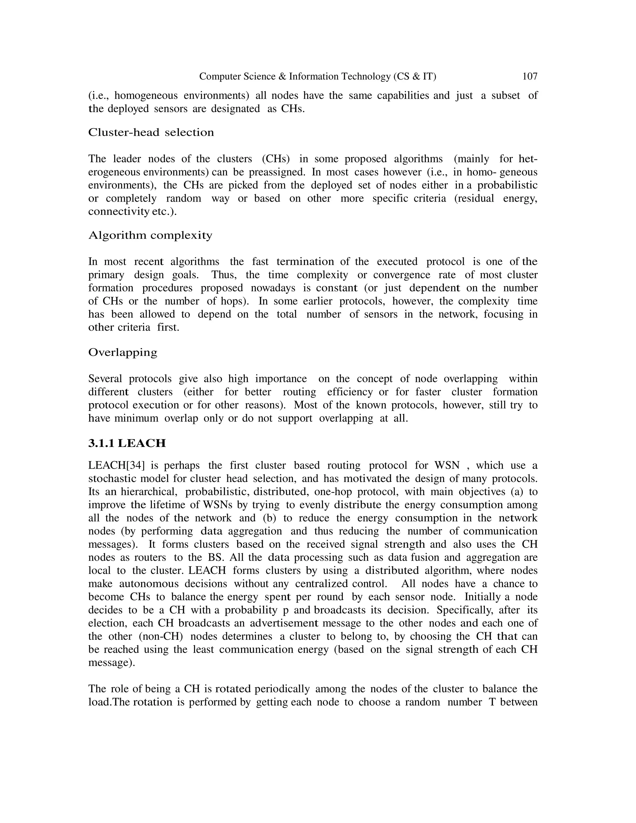 Computer Science & Information Technology (CS & IT) 107
(i.e., homogeneous environments) all nodes have the same capabilities and just a subset of
the deployed sensors are designated as CHs.
Cluster-head selection
The leader nodes of the clusters (CHs) in some proposed algorithms (mainly for het-
erogeneous environments) can be preassigned. In most cases however (i.e., in homo- geneous
environments), the CHs are picked from the deployed set of nodes either in a probabilistic
or completely random way or based on other more specific criteria (residual energy,
connectivity etc.).
Algorithm complexity
In most recent algorithms the fast termination of the executed protocol is one of the
primary design goals. Thus, the time complexity or convergence rate of most cluster
formation procedures proposed nowadays is constant (or just dependent on the number
of CHs or the number of hops). In some earlier protocols, however, the complexity time
has been allowed to depend on the total number of sensors in the network, focusing in
other criteria first.
Overlapping
Several protocols give also high importance on the concept of node overlapping within
different clusters (either for better routing efficiency or for faster cluster formation
protocol execution or for other reasons). Most of the known protocols, however, still try to
have minimum overlap only or do not support overlapping at all.
3.1.1 LEACH
LEACH[34] is perhaps the first cluster based routing protocol for WSN , which use a
stochastic model for cluster head selection, and has motivated the design of many protocols.
Its an hierarchical, probabilistic, distributed, one-hop protocol, with main objectives (a) to
improve the lifetime of WSNs by trying to evenly distribute the energy consumption among
all the nodes of the network and (b) to reduce the energy consumption in the network
nodes (by performing data aggregation and thus reducing the number of communication
messages). It forms clusters based on the received signal strength and also uses the CH
nodes as routers to the BS. All the data processing such as data fusion and aggregation are
local to the cluster. LEACH forms clusters by using a distributed algorithm, where nodes
make autonomous decisions without any centralized control. All nodes have a chance to
become CHs to balance the energy spent per round by each sensor node. Initially a node
decides to be a CH with a probability p and broadcasts its decision. Specifically, after its
election, each CH broadcasts an advertisement message to the other nodes and each one of
the other (non-CH) nodes determines a cluster to belong to, by choosing the CH that can
be reached using the least communication energy (based on the signal strength of each CH
message).
The role of being a CH is rotated periodically among the nodes of the cluster to balance the
load.The rotation is performed by getting each node to choose a random number T between
 