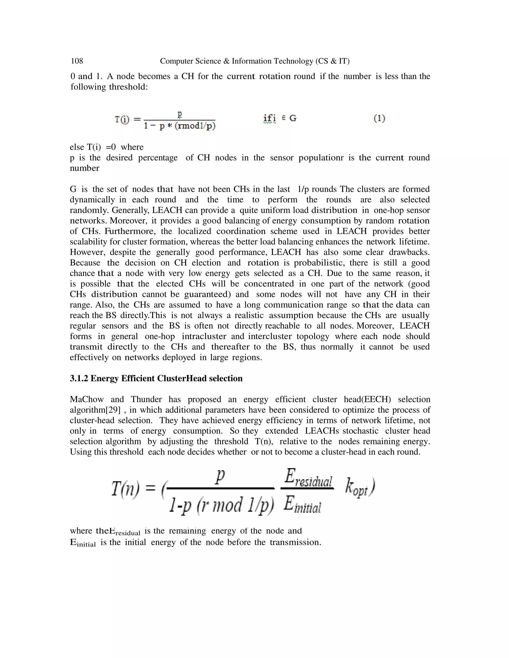 108 Computer Science & Information Technology (CS & IT)
0 and 1. A node becomes a CH for the current rotation round if the number is less than the
following threshold:
else T(i) =0 where
p is the desired percentage of CH nodes in the sensor populationr is the current round
number
G is the set of nodes that have not been CHs in the last 1/p rounds The clusters are formed
dynamically in each round and the time to perform the rounds are also selected
randomly. Generally, LEACH can provide a quite uniform load distribution in one-hop sensor
networks. Moreover, it provides a good balancing of energy consumption by random rotation
of CHs. Furthermore, the localized coordination scheme used in LEACH provides better
scalability for cluster formation, whereas the better load balancing enhances the network lifetime.
However, despite the generally good performance, LEACH has also some clear drawbacks.
Because the decision on CH election and rotation is probabilistic, there is still a good
chance that a node with very low energy gets selected as a CH. Due to the same reason, it
is possible that the elected CHs will be concentrated in one part of the network (good
CHs distribution cannot be guaranteed) and some nodes will not have any CH in their
range. Also, the CHs are assumed to have a long communication range so that the data can
reach the BS directly.This is not always a realistic assumption because the CHs are usually
regular sensors and the BS is often not directly reachable to all nodes. Moreover, LEACH
forms in general one-hop intracluster and intercluster topology where each node should
transmit directly to the CHs and thereafter to the BS, thus normally it cannot be used
effectively on networks deployed in large regions.
3.1.2 Energy Efficient ClusterHead selection
MaChow and Thunder has proposed an energy efficient cluster head(EECH) selection
algorithm[29] , in which additional parameters have been considered to optimize the process of
cluster-head selection. They have achieved energy efficiency in terms of network lifetime, not
only in terms of energy consumption. So they extended LEACHs stochastic cluster head
selection algorithm by adjusting the threshold T(n), relative to the nodes remaining energy.
Using this threshold each node decides whether or not to become a cluster-head in each round.
where theEresidual is the remaining energy of the node and
Einitial is the initial energy of the node before the transmission.
 
