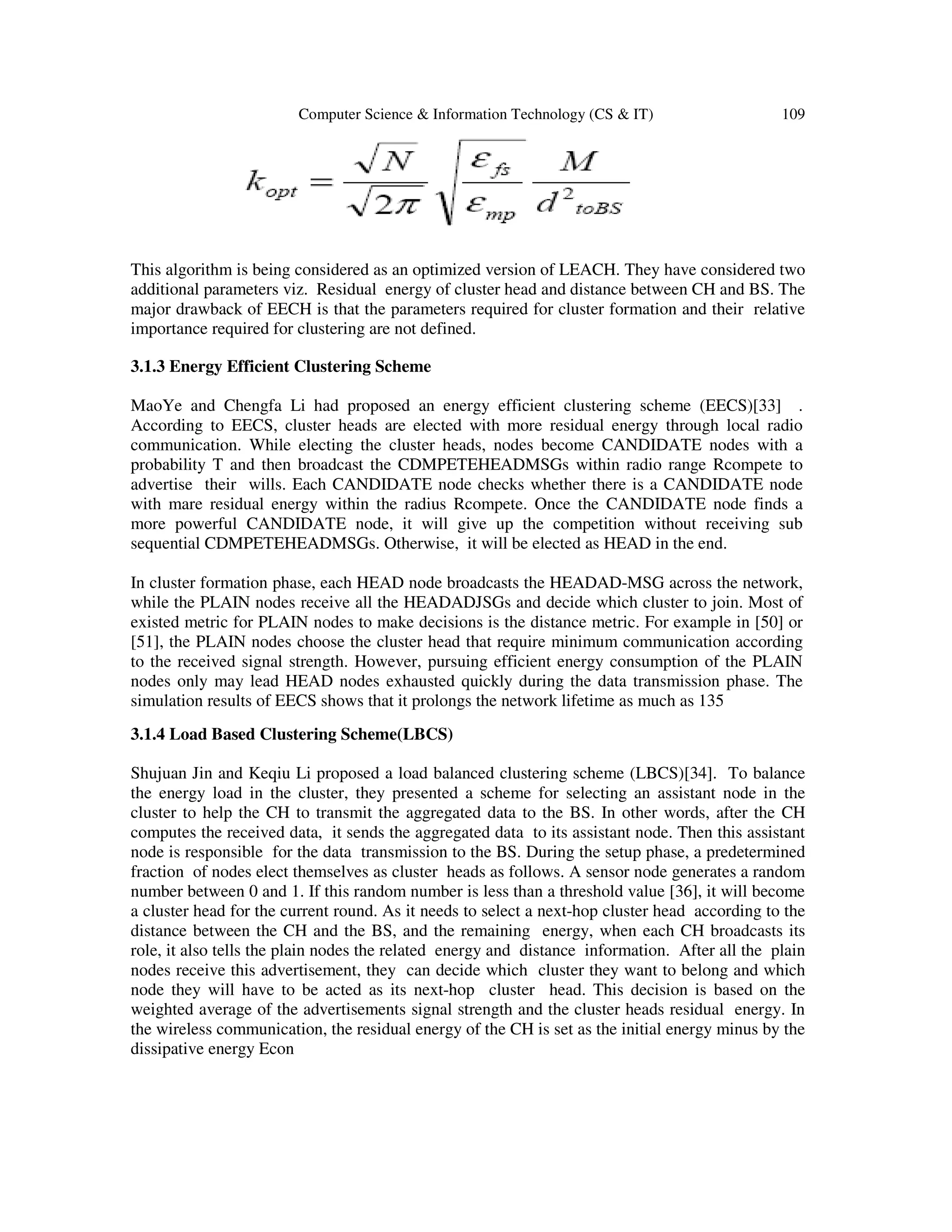 Computer Science & Information Technology (CS & IT) 109
This algorithm is being considered as an optimized version of LEACH. They have considered two
additional parameters viz. Residual energy of cluster head and distance between CH and BS. The
major drawback of EECH is that the parameters required for cluster formation and their relative
importance required for clustering are not defined.
3.1.3 Energy Efficient Clustering Scheme
MaoYe and Chengfa Li had proposed an energy efficient clustering scheme (EECS)[33] .
According to EECS, cluster heads are elected with more residual energy through local radio
communication. While electing the cluster heads, nodes become CANDIDATE nodes with a
probability T and then broadcast the CDMPETEHEADMSGs within radio range Rcompete to
advertise their wills. Each CANDIDATE node checks whether there is a CANDIDATE node
with mare residual energy within the radius Rcompete. Once the CANDIDATE node finds a
more powerful CANDIDATE node, it will give up the competition without receiving sub
sequential CDMPETEHEADMSGs. Otherwise, it will be elected as HEAD in the end.
In cluster formation phase, each HEAD node broadcasts the HEADAD-MSG across the network,
while the PLAIN nodes receive all the HEADADJSGs and decide which cluster to join. Most of
existed metric for PLAIN nodes to make decisions is the distance metric. For example in [50] or
[51], the PLAIN nodes choose the cluster head that require minimum communication according
to the received signal strength. However, pursuing efficient energy consumption of the PLAIN
nodes only may lead HEAD nodes exhausted quickly during the data transmission phase. The
simulation results of EECS shows that it prolongs the network lifetime as much as 135
3.1.4 Load Based Clustering Scheme(LBCS)
Shujuan Jin and Keqiu Li proposed a load balanced clustering scheme (LBCS)[34]. To balance
the energy load in the cluster, they presented a scheme for selecting an assistant node in the
cluster to help the CH to transmit the aggregated data to the BS. In other words, after the CH
computes the received data, it sends the aggregated data to its assistant node. Then this assistant
node is responsible for the data transmission to the BS. During the setup phase, a predetermined
fraction of nodes elect themselves as cluster heads as follows. A sensor node generates a random
number between 0 and 1. If this random number is less than a threshold value [36], it will become
a cluster head for the current round. As it needs to select a next-hop cluster head according to the
distance between the CH and the BS, and the remaining energy, when each CH broadcasts its
role, it also tells the plain nodes the related energy and distance information. After all the plain
nodes receive this advertisement, they can decide which cluster they want to belong and which
node they will have to be acted as its next-hop cluster head. This decision is based on the
weighted average of the advertisements signal strength and the cluster heads residual energy. In
the wireless communication, the residual energy of the CH is set as the initial energy minus by the
dissipative energy Econ
 