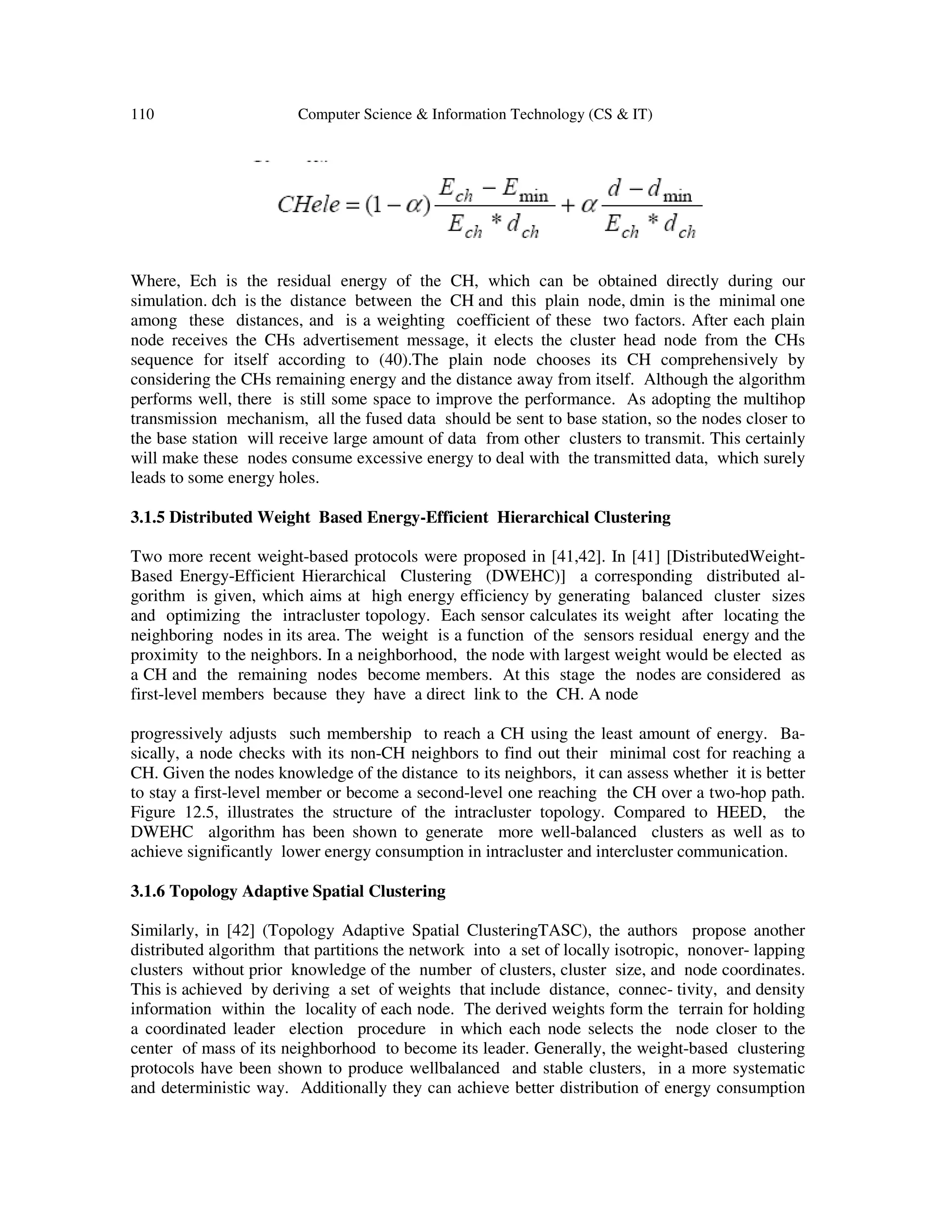 110 Computer Science & Information Technology (CS & IT)
Where, Ech is the residual energy of the CH, which can be obtained directly during our
simulation. dch is the distance between the CH and this plain node, dmin is the minimal one
among these distances, and is a weighting coefficient of these two factors. After each plain
node receives the CHs advertisement message, it elects the cluster head node from the CHs
sequence for itself according to (40).The plain node chooses its CH comprehensively by
considering the CHs remaining energy and the distance away from itself. Although the algorithm
performs well, there is still some space to improve the performance. As adopting the multihop
transmission mechanism, all the fused data should be sent to base station, so the nodes closer to
the base station will receive large amount of data from other clusters to transmit. This certainly
will make these nodes consume excessive energy to deal with the transmitted data, which surely
leads to some energy holes.
3.1.5 Distributed Weight Based Energy-Efficient Hierarchical Clustering
Two more recent weight-based protocols were proposed in [41,42]. In [41] [DistributedWeight-
Based Energy-Efficient Hierarchical Clustering (DWEHC)] a corresponding distributed al-
gorithm is given, which aims at high energy efficiency by generating balanced cluster sizes
and optimizing the intracluster topology. Each sensor calculates its weight after locating the
neighboring nodes in its area. The weight is a function of the sensors residual energy and the
proximity to the neighbors. In a neighborhood, the node with largest weight would be elected as
a CH and the remaining nodes become members. At this stage the nodes are considered as
first-level members because they have a direct link to the CH. A node
progressively adjusts such membership to reach a CH using the least amount of energy. Ba-
sically, a node checks with its non-CH neighbors to find out their minimal cost for reaching a
CH. Given the nodes knowledge of the distance to its neighbors, it can assess whether it is better
to stay a first-level member or become a second-level one reaching the CH over a two-hop path.
Figure 12.5, illustrates the structure of the intracluster topology. Compared to HEED, the
DWEHC algorithm has been shown to generate more well-balanced clusters as well as to
achieve significantly lower energy consumption in intracluster and intercluster communication.
3.1.6 Topology Adaptive Spatial Clustering
Similarly, in [42] (Topology Adaptive Spatial ClusteringTASC), the authors propose another
distributed algorithm that partitions the network into a set of locally isotropic, nonover- lapping
clusters without prior knowledge of the number of clusters, cluster size, and node coordinates.
This is achieved by deriving a set of weights that include distance, connec- tivity, and density
information within the locality of each node. The derived weights form the terrain for holding
a coordinated leader election procedure in which each node selects the node closer to the
center of mass of its neighborhood to become its leader. Generally, the weight-based clustering
protocols have been shown to produce wellbalanced and stable clusters, in a more systematic
and deterministic way. Additionally they can achieve better distribution of energy consumption
 