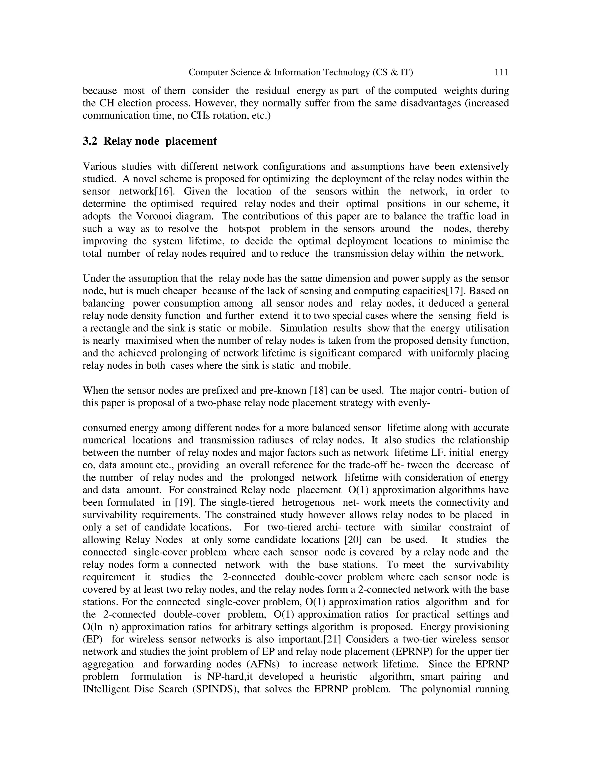 Computer Science & Information Technology (CS & IT) 111
because most of them consider the residual energy as part of the computed weights during
the CH election process. However, they normally suffer from the same disadvantages (increased
communication time, no CHs rotation, etc.)
3.2 Relay node placement
Various studies with different network configurations and assumptions have been extensively
studied. A novel scheme is proposed for optimizing the deployment of the relay nodes within the
sensor network[16]. Given the location of the sensors within the network, in order to
determine the optimised required relay nodes and their optimal positions in our scheme, it
adopts the Voronoi diagram. The contributions of this paper are to balance the traffic load in
such a way as to resolve the hotspot problem in the sensors around the nodes, thereby
improving the system lifetime, to decide the optimal deployment locations to minimise the
total number of relay nodes required and to reduce the transmission delay within the network.
Under the assumption that the relay node has the same dimension and power supply as the sensor
node, but is much cheaper because of the lack of sensing and computing capacities[17]. Based on
balancing power consumption among all sensor nodes and relay nodes, it deduced a general
relay node density function and further extend it to two special cases where the sensing field is
a rectangle and the sink is static or mobile. Simulation results show that the energy utilisation
is nearly maximised when the number of relay nodes is taken from the proposed density function,
and the achieved prolonging of network lifetime is significant compared with uniformly placing
relay nodes in both cases where the sink is static and mobile.
When the sensor nodes are prefixed and pre-known [18] can be used. The major contri- bution of
this paper is proposal of a two-phase relay node placement strategy with evenly-
consumed energy among different nodes for a more balanced sensor lifetime along with accurate
numerical locations and transmission radiuses of relay nodes. It also studies the relationship
between the number of relay nodes and major factors such as network lifetime LF, initial energy
co, data amount etc., providing an overall reference for the trade-off be- tween the decrease of
the number of relay nodes and the prolonged network lifetime with consideration of energy
and data amount. For constrained Relay node placement O(1) approximation algorithms have
been formulated in [19]. The single-tiered hetrogenous net- work meets the connectivity and
survivability requirements. The constrained study however allows relay nodes to be placed in
only a set of candidate locations. For two-tiered archi- tecture with similar constraint of
allowing Relay Nodes at only some candidate locations [20] can be used. It studies the
connected single-cover problem where each sensor node is covered by a relay node and the
relay nodes form a connected network with the base stations. To meet the survivability
requirement it studies the 2-connected double-cover problem where each sensor node is
covered by at least two relay nodes, and the relay nodes form a 2-connected network with the base
stations. For the connected single-cover problem, O(1) approximation ratios algorithm and for
the 2-connected double-cover problem, O(1) approximation ratios for practical settings and
O(ln n) approximation ratios for arbitrary settings algorithm is proposed. Energy provisioning
(EP) for wireless sensor networks is also important.[21] Considers a two-tier wireless sensor
network and studies the joint problem of EP and relay node placement (EPRNP) for the upper tier
aggregation and forwarding nodes (AFNs) to increase network lifetime. Since the EPRNP
problem formulation is NP-hard,it developed a heuristic algorithm, smart pairing and
INtelligent Disc Search (SPINDS), that solves the EPRNP problem. The polynomial running
 