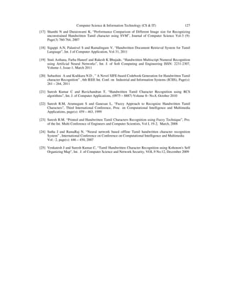 Computer Science & Information Technology (CS & IT) 127
[17] Shanthi N and Duraiswami K, “Performance Comparison of Different Image size for Recognizing
unconstrained Handwritten Tamil character using SVM”, Journal of Computer Science Vol-3 (9):
Page(3) 760-764, 2007
[18] Sigappi A.N, Palanivel S and Ramalingam V, “Handwritten Document Retrieval System for Tamil
Language”, Int. J of Computer Application, Vol-31, 2011
[19] Stuti Asthana, Farha Haneef and Rakesh K Bhujade, “Handwritten Multiscript Numeral Recognition
using Artificial Neural Networks”, Int. J. of Soft Computing and Engineering ISSN: 2231-2307,
Volume-1, Issue-1, March 2011
[20] Subashini A and Kodikara N.D , ” A Novel SIFE-based Codebook Generation for Handwritten Tamil
character Recognition” , 6th IEEE Int. Conf. on Industrial and Information Systems (ICIIS), Page(s):
261 – 264, 2011
[21] Suresh Kumar C and Ravichandran T, “Handwritten Tamil Character Recognition using RCS
algorithms”, Int. J. of Computer Applications, (0975 – 8887) Volume 8– No.8, October 2010
[22] Suresh R.M, Arumugam S and Ganesan L, “Fuzzy Approach to Recognize Handwritten Tamil
Characters”, Third International Conference, Proc. on Computational Intelligence and Multimedia
Applications, page(s): 459 – 463, 1999
[23] Suresh R.M, “Printed and Handwritten Tamil Characters Recognition using Fuzzy Technique”, Pro.
of the Int. Multi Conference of Engineers and Computer Scientists, Vol I, 19-2, March, 2008
[24] Sutha J and RamaRaj N, “Neural network based offline Tamil handwritten character recognition
System” , International Conference on Conference on Computational Intelligence and Multimedia
Vol : 2, page(s): 446 – 450, 2007
[25] Venkatesh J and Suresh Kumar C, “Tamil Handwritten Character Recognition using Kohonon's Self
Organizing Map”, Int. J. of Computer Science and Network Security, VOL.9 No.12, December 2009
 