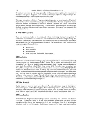 116 Computer Science & Information Technology (CS & IT)
Researchers have come up with many approaches for the character recognition, however, many of
them have surveyed in the paper. Apart from that, challenges and issues still prevailing in this
even for future research has also been surveyed in this paper.
This paper is organized as follows; Pre-processing techniques are surveyed in section 2. Section 3
illustrates the various segmentation techniques available for offline character recognition. Feature
extraction methods are explained in section 4. Section 5 explains the various classification
approaches are available. Section 6 illustrates a comprehensive study of existing approaches and
the final section provides an overall view of these approaches, the scope of our research in this
area and conclusion.
2. PRE-PROCESSING
There are numerous tasks to be completed before performing character recognition. A
handwritten document must be scanned and converted into a suitable format for processing. Pre-
processing consists of a few types of sub processes to clean the document image and make it
appropriate to carry the recognition process accurately. The sub processes which get involved in
pre-processing are illustrated below:
• Binarization
• Noise reduction
• Normalization
• Skew correction, thinning and slant removal
2.1 Binarization
Binarization is a method of transforming a gray scale image into a black and white image through
Thresholding [17][9]. Another approach, Otsu's method may be used to perform histogram based
thresholding [16] [14] to get binarized image automatically. Otsu’s method has been extended for
multi level thresholding, called Multi Ostu method [24]. Normally, most researchers use
thresholding concepts to extract the foreground image from background image [18][21][4]. In this
method, the threshold value is fixed by taking any value between two foreground gray code
images. Histogram based thresholding approach can also be used to convert a gray-scale image
into a two tone image. In contrast, Adaptive Binarization method can also be used to identify the
local gray value contrast of Image. This will help to extract text information from low quality
documents. Another approach named Two-Level Global Binarization Technique represents the
output using global thresholding technique [24].
2.2 Noise Removal
Digital images are prone to many types of noises. Noise in a document image is due to poorly
photocopied pages. Median Filtering [18], Wiener Filtering method [19] and morphological
operations can be performed to remove noise [16]. Median filters are used to replace the intensity
of the character image [24], Where as Gaussian filters can be used to smoothing the image [10].
2.3 Normalization
Normalization is the process of converting a random sized image into a standard size.The Roi-
Extraction [20] method is used to get the single structural element from the image. Bicubic
interpolation [16], linear size normalization [14] and Java Image Class [12] normalization
techniques could be used for standard sized images. In many works, input image are normalized
 