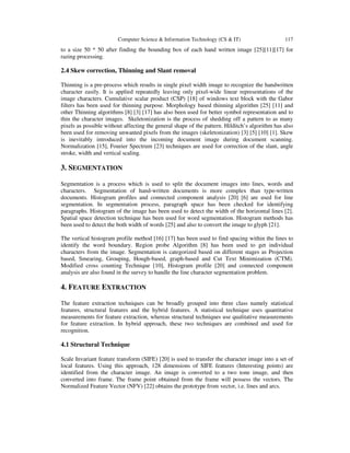 Computer Science & Information Technology (CS & IT) 117
to a size 50 * 50 after finding the bounding box of each hand written image [25][11][17] for
razing processing.
2.4 Skew correction, Thinning and Slant removal
Thinning is a pre-process which results in single pixel width image to recognize the handwritten
character easily. It is applied repeatedly leaving only pixel-wide linear representations of the
image characters. Cumulative scalar product (CSP) [18] of windows text block with the Gabor
filters has been used for thinning purpose. Morphology based thinning algorithm [25] [11] and
other Thinning algorithms [8] [3] [17] has also been used for better symbol representation and to
thin the character images. Skeletonization is the process of shedding off a pattern to as many
pixels as possible without affecting the general shape of the pattern. Hilditch’s algorithm has also
been used for removing unwanted pixels from the images (skeletonization) [3] [5] [10] [1]. Skew
is inevitably introduced into the incoming document image during document scanning.
Normalization [15], Fourier Spectrum [23] techniques are used for correction of the slant, angle
stroke, width and vertical scaling.
3. SEGMENTATION
Segmentation is a process which is used to split the document images into lines, words and
characters. Segmentation of hand-written documents is more complex than type-written
documents. Histogram profiles and connected component analysis [20] [6] are used for line
segmentation. In segmentation process, paragraph space has been checked for identifying
paragraphs. Histogram of the image has been used to detect the width of the horizontal lines [2].
Spatial space detection technique has been used for word segmentation. Histogram methods has
been used to detect the both width of words [25] and also to convert the image to glyph [21].
The vertical histogram profile method [16] [17] has been used to find spacing within the lines to
identify the word boundary. Region probe Algorithm [8] has been used to get individual
characters from the image. Segmentation is categorized based on different stages as Projection
based, Smearing, Grouping, Hough-based, graph-based and Cut Text Minimization (CTM).
Modified cross counting Technique [10], Histogram profile [20] and connected component
analysis are also found in the survey to handle the line character segmentation problem.
4. FEATURE EXTRACTION
The feature extraction techniques can be broadly grouped into three class namely statistical
features, structural features and the hybrid features. A statistical technique uses quantitative
measurements for feature extraction, whereas structural techniques use qualitative measurements
for feature extraction. In hybrid approach, these two techniques are combined and used for
recognition.
4.1 Structural Technique
Scale Invariant feature transform (SIFE) [20] is used to transfer the character image into a set of
local features. Using this approach, 128 dimensions of SIFE features (Interesting points) are
identified from the character image. An image is converted to a two tone image, and then
converted into frame. The frame point obtained from the frame will possess the vectors. The
Normalized Feature Vector (NFV) [22] obtains the prototype from vector, i.e. lines and arcs.
 