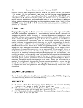158 Computer Science & Information Technology (CS & IT)
Generally speaking, when the payload increases, the MSE will increase, and this will affect the
PSNR inversely [23]. So, from trade-off it was found that MSE decrease causes PSNR increase
and vice-versa. PSNR is often expressed on a logarithmic scale in decibels (dB). PSNR values
falling below 30 dB indicate a fairly low quality, i.e. distortion caused by embedding can be
obvious; however, a high quality stego-image should strive for 40 dB and above [28]. Our results
indicate that embedding process introduces less perceptual distortion and higher PSNR [29]. Note
that PSNR ranging from 40 dB to 45 dB means that the quality degradations could hardly be
perceived by a human eye.
5. CONCLUSION
The proposed technique has its place in secured data communication. In this paper an attempt has
been made to identify the requirements of a good data hiding algorithm. Hiding a message with
steganographic methods reduces the chance of a message being detected. Steganography is the
data hiding technique which comes under the assumption that if the feature is visible, the point of
attack is evident, thus the goal here is always to obscure the very existence of the embedded data.
Neither Steganography nor cryptography alone is a good solution for data secrecy from the
attacks. But if these methods are combined, the system may provide more security to the data. If a
message is encrypted and hidden with a steganographic method, it provides an additional layer of
protection and reduces the chance of the hidden message being detected. This combinational
methodology gives synergistic effect and will satisfy the requirements such as capacity, security
and robustness for secured data transmission over an open channel. This paper mainly focuses on
the development of a new system with extra security features where a meaningful piece of text
message can be hidden by combining techniques like Cryptography and Steganography. These
combined techniques can be propelled to the forefront of the current security techniques by the
remarkable growth in computational power, the increase in security awareness among the
individuals, groups, agencies, government organization and through intellectual pursuit. Here we
embed the confidential message into an image file in such a manner that the degradation in
quality of the carrier image is not noticeable. Thus the proposed method allows users to send data
through the network in a secured fashion. The steganography method may be further secured if
we compress the secret message first and then encrypt it and then finally embed inside in the
cover image.
ACKNOWLEDGEMENTS
One of the authors (Shamim Ahmed Laskar) gratefully acknowledges UGC for the granting
Research fellowship (Maulana Azad National Fellowship).
REFERENCES
[1] M. Conway, “ Code Wars: Steganography, Signals Intelligence, and Terrorism”, Knowledge
Technology & Policy, Volume 16, Number 2, pp. 45-62, Springer, 2003.
[2] R. J. Anderson and F. A. P. Petitcolas, “On The Limits of Steganography”, IEEE Journal of Selected
Areas in Communications, 16(4), pp.474-481, May 1998, ISSN 0733-8716.
[3] F. A. P. Petitcolas, R. J. Anderson and M. G. Kuhn, “Information Hiding-A Survey”, Proceedings of
the IEEE, 87(7), pp.1062-1078, July 1999.
 