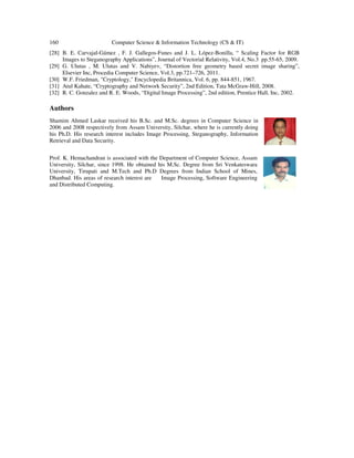 160 Computer Science & Information Technology (CS & IT)
[28] B. E. Carvajal-Gámez , F. J. Gallegos-Funes and J. L. López-Bonilla, “ Scaling Factor for RGB
Images to Steganography Applications”, Journal of Vectorial Relativity, Vol.4, No.3 pp.55-65, 2009.
[29] G. Ulutas , M. Ulutas and V. Nabiyev, “Distortion free geometry based secret image sharing”,
Elsevier Inc, Procedia Computer Science, Vol.3, pp.721–726, 2011.
[30] W.F. Friedman, "Cryptology," Encyclopedia Britannica, Vol. 6, pp. 844-851, 1967.
[31] Atul Kahate, “Cryptography and Network Security”, 2nd Edition, Tata McGraw-Hill, 2008.
[32] R. C. Gonzalez and R. E. Woods, “Digital Image Processing”, 2nd edition, Prentice Hall, Inc, 2002.
Authors
Shamim Ahmed Laskar received his B.Sc. and M.Sc. degrees in Computer Science in
2006 and 2008 respectively from Assam University, Silchar, where he is currently doing
his Ph.D. His research interest includes Image Processing, Steganography, Information
Retrieval and Data Security.
Prof. K. Hemachandran is associated with the Department of Computer Science, Assam
University, Silchar, since 1998. He obtained his M.Sc. Degree from Sri Venkateswara
University, Tirupati and M.Tech and Ph.D Degrees from Indian School of Mines,
Dhanbad. His areas of research interest are Image Processing, Software Engineering
and Distributed Computing.
 