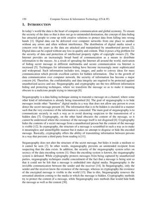 150 Computer Science & Information Technology (CS & IT)
1. INTRODUCTION
In today’s world the data is the heart of computer communication and global economy. To ensure
the security of the data so that it does not go to unintended destination, the concept of data hiding
has attracted people to come up with creative solutions to protect data from falling into wrong
hands [1]. Digital data can be delivered over computer networks from one place to another
without any errors and often without interference. The distribution of digital media raised a
concern over the years as the data are attacked and manipulated by unauthorized person [2].
Digital data can be copied without any loss in quality and content. Thus it poses a big problem for
the security of data and protection of intellectual property rights of copyright owners [3]. The
Internet provides an increasingly broad band of communication as a means to distribute
information to the masses. As a result of spreading the Internet all around the world, motivation
of hiding secret message in different multimedia and secure communication via Internet is
increased [5]. Techniques for information hiding have become increasingly more sophisticated
and widespread. Such information includes text, images, and audio to convey ideas for mass
communication which provide excellent carriers for hidden information. Due to the growth of
data communication over computer network, the security of information has become a major
concern [4]. Therefore, the confidentiality and data integrity are required to be protected against
unauthorized access and use. Steganography and cryptography are the two different information
hiding and protecting techniques, where we transform the message so as to make it meaning
obscure to a malicious people trying to intercept [8].
Steganography is a data hiding technique aiming to transmit a message on a channel, where some
other kind of information is already being transmitted [6]. The goal of steganography is to hide
messages inside other “harmless” digital media in a way that does not allow any person to even
detect the secret message present [4]. The information that is to be hidden is encoded in a manner
such that the very existence of the information is concealed. The main goal of steganography is to
communicate securely in such a way as to avoid drawing suspicion to the transmission of a
hidden data [7]. Cryptography, on the other hand obscures the content of the message, so it
cannot be understood where the existence of the message itself is not disguised [4]. Cryptography
hides the contents of a secret message from a unauthorized person but the content of the message
is visible [12]. In cryptography, the structure of a message is scrambled in such a way as to make
it meaningless and unintelligible manner but it makes no attempt to disguise or hide the encoded
message. Basically, cryptography offers the ability of transmitting information between persons
in a way that prevents a third party from reading it [11].
Steganography does not alter the structure of the secret message, but hides it inside a medium so
it cannot be seen [7]. In other words, steganography prevents an unintended recipient from
suspecting that the data exists. In addition, the security of the steganography system relies on
secrecy of the data encoding system [1]. Once the encoding system is known, the steganography
system is defeated. While cryptography protects messages from being captured by unauthorized
parties, steganography techniques enable concealment of the fact that a message is being sent so
that it could not be felt that a message is embedded into digital media. Steganography is the
invisible communication between the sender and the receiver [14]. In Steganography, only the
sender and the receiver know the existence of the message, whereas in cryptography the existence
of the encrypted message is visible to the world [13]. Due to this, Steganography removes the
unwanted attention coming to the media in which the message is hidden. Cryptographic methods
try to protect the content of a message, while Steganography uses methods that would hide both
the message as well as the content [30].
 
