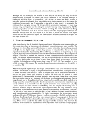 Computer Science & Information Technology (CS & IT) 151
Although, the two techniques are different in their way of data hiding but they are in fact
complementary techniques. No matter how strong algorithm, if an encrypted message is
discovered, it will be subject to cryptanalysis [31]. Likewise, no matter how well a message is
concealed inside a digital media there is possibility of the hidden message to be discovered. By
combining Steganography and Cryptography we can achieve better security by concealing the
existence of an encrypted message [9]. It is possible to combine the techniques by encrypting
message using cryptography and then hiding the encrypted message using steganography [8]. The
resulting stego-object can be transmitted without revealing that secret information is being
exchanged. Furthermore, even if an attacker were to defeat the steganographic technique and
detect the message from the stego-object, he at first have to decode the message from digital
media and then he would still require the cryptographic decoding algorithm to decipher the
encrypted message [10].
2. IMAGE BASED STEGANOGRAPHY
It has been observed that all digital file formats can be used hiding data using steganography, but
the formats those have a high degree of redundancy present in them are more suitable. The
redundant bits of an object are those bits that can be altered without the alteration being detected
easily [4, 16]. As digital images contains large amount of redundant bits, they are the most
popular cover objects for steganography. This is relatively easy because an image, being an array
of pixels, typically contains an enormous amount of redundant information [6]. To a computer, an
image is a collection of numbers that constitute different light intensities in different areas of the
image. This numeric representation forms a grid and the individual points are referred to as pixels
[32]. These pixels make up the image’s raster data. Image based steganography is about
exploiting the limited powers of the human visual system (HVS) [5, 28]. There are plenty of ways
to hide messages within images. The security of stego-images depends entirely on their ability to
go unnoticed [5].
When working with digital images, the images seems to be too large to be transmitted over the
Internet. Thus in orders to display an image in a reasonable amount of time, techniques are used
to reduce the image’s file size [24]. These techniques make use of mathematical formulas to
analyze and reduce image data, resulting in smaller file sizes and this process is called
compression [7]. Steganographic technique is equally important as the choice of the cover image
thus compression plays a very important role in image based steganography methods. Current
image formats can be divided into two broad categories, lossy and lossless. Both methods save
storage space but have different results. Lossless compression reconstructs the original message
exactly and thus it is preferred when the original information must remain intact [15, 16].
Lossless images are more suitable for embedding, since the integrity of the image data is
preserved. However, they do not have the high compression ratio that lossy formats do. Lossy
compression, on the other hand, saves space but may not maintain the original image’s integrity.
The plus side of lossy images, in particular JPEG, is that it achieves extremely high compression,
while maintaining fairly good quality [16, 17]. Earlier it was thought that steganography would
not be possible using JPEG images, since they use lossy compression [4] which results in parts of
the image data being altered. One of the major characteristics of steganography is the fact that
information is hidden in the redundant bits of an object and since redundant bits are left out when
using JPEG it was feared that the hidden message would be destroyed [14]. However, the
properties of the compression algorithm have been exploited in order to develop a steganographic
 