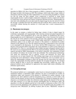 152 Computer Science & Information Technology (CS & IT)
algorithm for JPEGs [18]. One of these properties of JPEG is exploited to make the changes to
the image invisible to the human eye [20]. This technique, whilst crude, hides a large volume of
information inside the image [6]. Once implemented, it is not necessarily perceptible to a human
eye that the image has been changed. Lossy compression is preferred in image based
steganography because it achieve higher compression compared to lossless compression and thus
it is much more secure and have less chances of detection that that of lossless. Steganography not
only deals with embedding the secret data inside the digital image but also the receiver to whom
the message is intended must know the method used and would be able to retrieve the message
successfully without drawing the attention of a third party that a secret communication is
occurring.
3. PROPOSED TECHNIQUE
In this paper we propose a method for hiding large volumes of data in digital images by
combining cryptography and steganography while incurring minimal perceptual degradation in
terms of human visual interpretation and to solve the problem of unauthorized data access.
Steganography also can be implemented to cryptographic data so that it increases the security of
this data [8, 9]. In this method we first encrypt a message using substitution cipher method and
then embed the encrypted message inside a JPEG image using DCT in frequency domain. A
substitution cipher is one in which each character in the plaintext is substituted for another
character in the ciphertext [31]. Thus the original message that is represented in such a form that
is not meaningful to the third party. As we know that the JPEG compression is based on the
discrete cosine transform (DCT) and reduces the visual redundancy to achieve good compression
performance [17]. Thus it is very difficult to detect hidden message in frequency domain and for
this reason we use transformation like DCT in our proposed technique. Therefore, the embedding
capacity provided by JPEG steganography is less prone to detection. The combination of these
two methods will enhance the security of the data embedded. This combinational methodology
will satisfy the requirements such as capacity, security and robustness for secure data
transmission over an open channel [10]. The resulting stego-image can be transmitted without
revealing that secret information is being exchanged. Furthermore, even if an attacker were to
defeat the steganographic technique to detect the message from the stego-object, he would still
require the cryptographic decoding method to decipher the encrypted message [8]. The intended
receiver should be able to recover the embedded data successfully, without any errors. The
proposed methods can be employed for applications that require high-volume embedding with
robustness against attacks.
3.1. Encrypting message
The proposed method uses a cryptographic system based on classical encryption technique i.e.
substitution method, A substitution cipher substitutes one piece of information for another. In
substitution cipher each character in the plaintext is substituted for another character in the
ciphertext [13]. Such ciphertext could be transmitted across a network or stored within a file
system with the disguise serving to provide confidentiality [25]. Instead of changing the order of
characters as in transposition cipher, the substitution cipher replaces the character of the message
with other character so as to make the message unintelligible [26]. In substitution cipher, the
algorithm is to offset the alphabet and the key is the number of characters to offset it [31]. The
receiver inverts the substitution on the ciphertext to recover the plaintext [25]. For example, if we
encrypt the word “MESSAGE” by shifting 16 places, then we have “MESSAGE” encrypts as
 