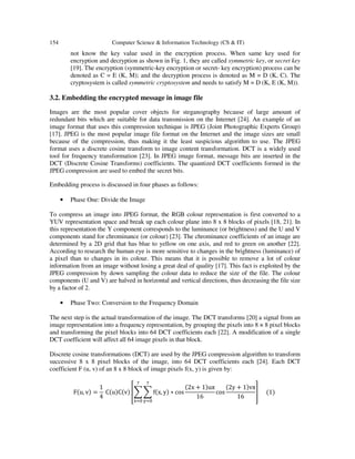 154 Computer Science & Information Technology (CS & IT)
not know the key value used in the encryption process. When same key used for
encryption and decryption as shown in Fig. 1, they are called symmetric key, or secret key
[19]. The encryption (symmetric-key encryption or secret- key encryption) process can be
denoted as C = E (K, M); and the decryption process is denoted as M = D (K, C). The
cryptosystem is called symmetric cryptosystem and needs to satisfy M = D (K, E (K, M)).
3.2. Embedding the encrypted message in image file
Images are the most popular cover objects for steganography because of large amount of
redundant bits which are suitable for data transmission on the Internet [24]. An example of an
image format that uses this compression technique is JPEG (Joint Photographic Experts Group)
[17]. JPEG is the most popular image file format on the Internet and the image sizes are small
because of the compression, thus making it the least suspicious algorithm to use. The JPEG
format uses a discrete cosine transform to image content transformation. DCT is a widely used
tool for frequency transformation [23]. In JPEG image format, message bits are inserted in the
DCT (Discrete Cosine Transforms) coefficients. The quantized DCT coefficients formed in the
JPEG compression are used to embed the secret bits.
Embedding process is discussed in four phases as follows:
• Phase One: Divide the Image
To compress an image into JPEG format, the RGB colour representation is first converted to a
YUV representation space and break up each colour plane into 8 x 8 blocks of pixels [18, 21]. In
this representation the Y component corresponds to the luminance (or brightness) and the U and V
components stand for chrominance (or colour) [23]. The chrominance coefficients of an image are
determined by a 2D grid that has blue to yellow on one axis, and red to green on another [22].
According to research the human eye is more sensitive to changes in the brightness (luminance) of
a pixel than to changes in its colour. This means that it is possible to remove a lot of colour
information from an image without losing a great deal of quality [17]. This fact is exploited by the
JPEG compression by down sampling the colour data to reduce the size of the file. The colour
components (U and V) are halved in horizontal and vertical directions, thus decreasing the file size
by a factor of 2.
• Phase Two: Conversion to the Frequency Domain
The next step is the actual transformation of the image. The DCT transforms [20] a signal from an
image representation into a frequency representation, by grouping the pixels into 8 × 8 pixel blocks
and transforming the pixel blocks into 64 DCT coefficients each [22]. A modification of a single
DCT coefficient will affect all 64 image pixels in that block.
Discrete cosine transformations (DCT) are used by the JPEG compression algorithm to transform
successive 8 x 8 pixel blocks of the image, into 64 DCT coefficients each [24]. Each DCT
coefficient F (u, v) of an 8 x 8 block of image pixels f(x, y) is given by:
Fሺu, vሻ =
1
4
CሺuሻCሺvሻ ቎෍ ෍ fሺx, yሻ ∗ cos
ሺ2x + 1ሻuπ
16
cos
ሺ2y + 1ሻvπ
16
଻
୷ୀ଴
଻
୶ୀ଴
቏ ሺ1ሻ
 