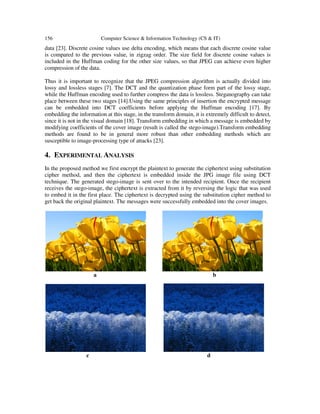 156 Computer Science & Information Technology (CS & IT)
data [23]. Discrete cosine values use delta encoding, which means that each discrete cosine value
is compared to the previous value, in zigzag order. The size field for discrete cosine values is
included in the Huffman coding for the other size values, so that JPEG can achieve even higher
compression of the data.
Thus it is important to recognize that the JPEG compression algorithm is actually divided into
lossy and lossless stages [7]. The DCT and the quantization phase form part of the lossy stage,
while the Huffman encoding used to further compress the data is lossless. Steganography can take
place between these two stages [14].Using the same principles of insertion the encrypted message
can be embedded into DCT coefficients before applying the Huffman encoding [17]. By
embedding the information at this stage, in the transform domain, it is extremely difficult to detect,
since it is not in the visual domain [18]. Transform embedding in which a message is embedded by
modifying coefficients of the cover image (result is called the stego-image).Transform embedding
methods are found to be in general more robust than other embedding methods which are
susceptible to image-processing type of attacks [23].
4. EXPERIMENTAL ANALYSIS
In the proposed method we first encrypt the plaintext to generate the ciphertext using substitution
cipher method, and then the ciphertext is embedded inside the JPG image file using DCT
technique. The generated stego-image is sent over to the intended recipient. Once the recipient
receives the stego-image, the ciphertext is extracted from it by reversing the logic that was used
to embed it in the first place. The ciphertext is decrypted using the substitution cipher method to
get back the original plaintext. The messages were successfully embedded into the cover images.
a b
c d
 