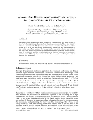 David C. Wyld, et al. (Eds): CCSEA, SEA, CLOUD, DKMP, CS & IT 05, pp. 309–317, 2012.
© CS & IT-CSCP 2012 DOI : 10.5121/csit.2012.2231
A NOVEL ANT COLONY ALGORITHM FOR MULTICAST
ROUTING IN WIRELESS AD HOC NETWORKS
Sunita Prasad1
, Zaheeruddin2
and D. K. Lobiyal3
,
1
Center for Development of Advanced Computing, India
2
Department of Electrical Engineering, JMI, Delhi, India
3
School of Computer and System Sciences, JNU, Delhi, India
ABSTRACT
The Steiner tree is the underlying model for multicast communication. This paper presents a
novel ant colony algorithm guided by problem relaxation for unconstrained Steiner tree in static
wireless ad hoc networks. The framework of the proposed algorithm is based on ant colony
system (ACS). In the first step, the ants probabilistically construct the path from the source to
the terminal nodes. These paths are then merged together to generate a Steiner tree rooted at
the source. The problem is relaxed to incorporate the structural information into the heuristic
value for the selection of nodes. The effectiveness of the algorithm is tested on the benchmark
problems of the OR-library. Simulation results show that our algorithm can find optimal Steiner
tree with high success rate.
KEYWORDS
Multicast routing, Steiner Tree, Wireless Ad Hoc Networks, Ant Colony Optimization (ACO)
1. INTRODUCTION
The rapid developments in multimedia applications like video/audio conferencing and distance
education require multicast communication. In multicast communication, the message is sent
concurrently to all members of the multicast group. The multicast routing problem intends to find
a minimum cost routing tree which is rooted at the source and links all the destinations. The
underlying model for multicast routing is Steiner tree. Given a undirected graph ),,( cEVG =
consisting of V as the node set and E as the edge set and a positive edge cost +
→ REc : . A
subset of terminal nodes VT ⊆ is also defined, the objective is to find a Steiner tree S which is
a subnetwork of G such that (i) there is a path between every pair of terminals T and (ii) total
cost )(∑∈Se
i
i
ec is minimized where Eei ⊆ . The vertices TV  in S are called Steiner nodes.
Steiner tree is a well known NP-hard combinatorial optimization problem [1][2]. For most NP-
hard problems, the performance of deterministic algorithm is not satisfactory due to high
computational time required for even small instances. Metaheuristics such as Genetic Algorithm
(GA) [11] and the Ant colony Optimization (ACO) [3][4][5] has been applied to solve the Steiner
tree problem. In this paper, we present a novel ant colony algorithm based on problem relaxation
for unconstrained multicast routing. The framework of the proposed algorithm is based on ant
colony system [6]. Each ant is initially placed at the terminal node. In the first phase of the
algorithm, each ant builds a complete path from the destination node to the source node. In the
 