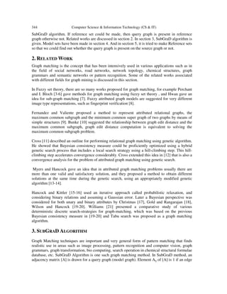 344 Computer Science & Information Technology (CS & IT)
SubGraD algorithm. If reference set could be made, then query graph is present in reference
graph otherwise not. Related works are discussed in section 2. In section 3, SubGraD algorithm is
given. Model sets have been made in section 4. And in section 5, it is tried to make Reference sets
so that we could find out whether the query graph is present on the source graph or not.
2. RELATED WORK
Graph matching is the concept that has been intensively used in various applications such as in
the field of social networks, road networks, network topology, chemical structures, graph
grammars and semantic networks or pattern recognition. Some of the related works associated
with different fields for graph mining is discussed in this section.
In Fuzzy set theory, there are so many works proposed for graph matching, for example Perchant
and I. Bloch [3-6] gave methods for graph matching using fuzzy set theory , and Hwan gave an
idea for sub-graph matching [7]. Fuzzy attributed graph models are suggested for very different
image type representations, such as fingerprint verification [8].
Fernandez and Valiente proposed a method to represent attributed relational graphs, the
maximum common subgraph and the minimum common super graph of two graphs by means of
simple structures [9]. Bunke [10] suggested the relationship between graph edit distance and the
maximum common subgraph, graph edit distance computation is equivalent to solving the
maximum common subgraph problem.
Cross [11] described an outline for performing relational graph matching using genetic algorithm.
He showed that Bayesian consistency measure could be proficiently optimized using a hybrid
genetic search process that includes a local search strategy using a hill-climbing step. This hill-
climbing step accelerates convergence considerably. Cross extended this idea in [12] that is also a
convergence analysis for the problem of attributed graph matching using genetic search.
Myers and Hancock gave an idea that in attributed graph matching problems usually there are
more than one valid and satisfactory solution, and they proposed a method to obtain different
solutions at the same time during the genetic search, using an appropriately modified genetic
algorithm [13-14].
Hancock and Kittler [15-16] used an iterative approach called probabilistic relaxation, and
considering binary relations and assuming a Gaussian error. Later a Bayesian perspective was
considered for both unary and binary attributes by Christmas [17], Gold and Rangarajan [18],
Wilson and Hancock [19-20]. Williams [21] presented a comparative study of various
deterministic discrete search-strategies for graph-matching, which was based on the previous
Bayesian consistency measure in [19-20] and Tabu search was proposed as a graph matching
algorithm.
3. SUBGRAD ALGORITHM
Graph Matching techniques are important and very general form of pattern matching that finds
realistic use in areas such as image processing, pattern recognition and computer vision, graph
grammars, graph transformation, bio computing, search operation in chemical structural formulae
database, etc. SubGraD Algorithm is one such graph matching method. In SubGraD method, an
adjacency matrix [A] is drawn for a query graph (model graph). Element Aij of [A] is 1 if an edge
 