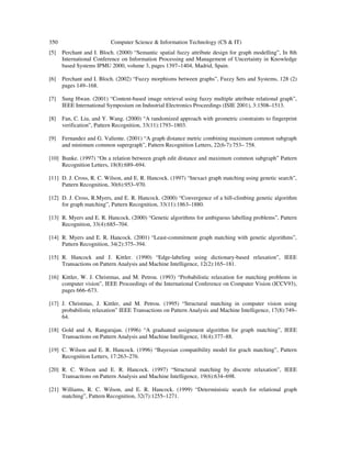 350 Computer Science & Information Technology (CS & IT)
[5] Perchant and I. Bloch. (2000) “Semantic spatial fuzzy attribute design for graph modelling”, In 8th
International Conference on Information Processing and Management of Uncertainty in Knowledge
based Systems IPMU 2000, volume 3, pages 1397–1404, Madrid, Spain.
[6] Perchant and I. Bloch. (2002) “Fuzzy morphisms between graphs”, Fuzzy Sets and Systems, 128 (2)
pages 149–168.
[7] Sung Hwan. (2001) “Content-based image retrieval using fuzzy multiple attribute relational graph”,
IEEE International Symposium on Industrial Electronics Proceedings (ISIE 2001), 3:1508–1513.
[8] Fan, C. Liu, and Y. Wang. (2000) “A randomized approach with geometric constraints to fingerprint
verification”, Pattern Recognition, 33(11):1793–1803.
[9] Fernandez and G. Valiente. (2001) “A graph distance metric combining maximum common subgraph
and minimum common supergraph”, Pattern Recognition Letters, 22(6-7):753– 758.
[10] Bunke. (1997) “On a relation between graph edit distance and maximum common subgraph” Pattern
Recognition Letters, 18(8):689–694.
[11] D. J. Cross, R. C. Wilson, and E. R. Hancock. (1997) “Inexact graph matching using genetic search”,
Pattern Recognition, 30(6):953–970.
[12] D. J. Cross, R.Myers, and E. R. Hancock. (2000) “Convergence of a hill-climbing genetic algorithm
for graph matching”, Pattern Recognition, 33(11):1863–1880.
[13] R. Myers and E. R. Hancock. (2000) “Genetic algorithms for ambiguous labelling problems”, Pattern
Recognition, 33(4):685–704.
[14] R. Myers and E. R. Hancock. (2001) “Least-commitment graph matching with genetic algorithms”,
Pattern Recognition, 34(2):375–394.
[15] R. Hancock and J. Kittler. (1990) “Edge-labeling using dictionary-based relaxation”, IEEE
Transactions on Pattern Analysis and Machine Intelligence, 12(2):165–181.
[16] Kittler, W. J. Christmas, and M. Petrou. (1993) “Probabilistic relaxation for matching problems in
computer vision”, IEEE Proceedings of the International Conference on Computer Vision (ICCV93),
pages 666–673.
[17] J. Christmas, J. Kittler, and M. Petrou. (1995) “Structural matching in computer vision using
probabilistic relaxation” IEEE Transactions on Pattern Analysis and Machine Intelligence, 17(8):749–
64.
[18] Gold and A. Rangarajan. (1996) “A graduated assignment algorithm for graph matching”, IEEE
Transactions on Pattern Analysis and Machine Intelligence, 18(4):377–88.
[19] C. Wilson and E. R. Hancock. (1996) “Bayesian compatibility model for grach matching”, Pattern
Recognition Letters, 17:263–276.
[20] R. C. Wilson and E. R. Hancock. (1997) “Structural matching by discrete relaxation”, IEEE
Transactions on Pattern Analysis and Machine Intelligence, 19(6):634–698.
[21] Williams, R. C. Wilson, and E. R. Hancock. (1999) “Deterministic search for relational graph
matching”, Pattern Recognition, 32(7):1255–1271.
 