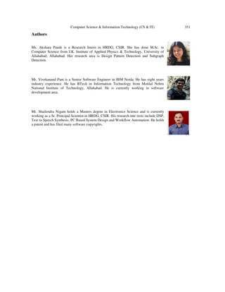 Computer Science & Information Technology (CS & IT) 351
Authors
Ms. Akshara Pande is a Research Intern in HRDG, CSIR. She has done M.Sc. in
Computer Science from J.K. Institute of Applied Physics & Technology, University of
Allahabad, Allahabad. Her research area is Design Pattern Detection and Subgraph
Detection.
Mr. Vivekanand Pant is a Senior Software Engineer in IBM Noida. He has eight years
industry experience. He has BTech in Information Technology from Motilal Nehru
National Institute of Technology, Allahabad. He is currently working in software
development area.
Mr. Shailendra Nigam holds a Masters degree in Electronics Science and is currently
working as a Sr. Principal Scientist in HRDG, CSIR. His research inte rests include DSP,
Text to Speech Synthesis, PC Based System Design and Workflow Automation. He holds
a patent and has filed many software copyrights.
 