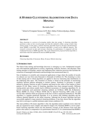 David C. Wyld, et al. (Eds): CCSEA, SEA, CLOUD, DKMP, CS & IT 05, pp. 387–393, 2012.
© CS & IT-CSCP 2012 DOI : 10.5121/csit.2012.2239
A HYBRID CLUSTERING ALGORITHM FOR DATA
MINING
Ravindra Jain 1
1
School of Computer Science & IT, Devi Ahilya Vishwavidyalaya, Indore,
India
ravindra.jain57@gmail.com
ABSTRACT
Data clustering is a process of arranging similar data into groups. A clustering algorithm
partitions a data set into several groups such that the similarity within a group is better than
among groups. In this paper a hybrid clustering algorithm based on K-mean and K-harmonic
mean (KHM) is described. The proposed algorithm is tested on five different datasets. The
research is focused on fast and accurate clustering. Its performance is compared with the
traditional K-means & KHM algorithm. The result obtained from proposed hybrid algorithm is
much better than the traditional K-mean & KHM algorithm.
KEYWORDS
Clustering Algorithm; K-harmonic Mean; K-mean; Hybrid clustering;
1. INTRODUCTION
The field of data mining and knowledge discovery is emerging as a new, fundamental research
area with important applications to science, engineering, medicine, business, and education. Data
mining attempts to formulate, analyze and implement basic induction processes that facilitate the
extraction of meaningful information and knowledge from unstructured data [1].
Size of databases in scientific and commercial applications is huge where the number of records
in a dataset can vary from some thousands to thousands of millions [2]. The clustering is a class
of data mining task in which algorithms are applied to discover interesting data distributions in
the underlying data space. The formation of clusters is based on the principle of maximizing
similarity between patterns belonging to distinct clusters. Similarity or proximity is usually
defined as distance function on pairs of patterns and based on the values of the features of these
patterns [3] [4]. Many variety of clustering algorithms have been emerged recently. Different
starting points and criteria usually lead to different taxonomies of clustering algorithms [5]. At
present commonly used partitional clustering methods are K-Means (KM) [6], K-Harmonic
Means (KHM) [7], Fuzzy C-Means (FCM) [8][ 9], Spectral Clustering (SPC) [10][ 11] and
several other methods which are proposed on the base of above mentioned methods[12]. The KM
algorithm is a popular partitional algorithm. It is an iterative hill climbing algorithm and the
solution obtained depends on the initial clustering. Although the K-means algorithm had been
successfully applied to many practical clustering problems, it has been shown that the algorithm
may fail to converge to a global minimum under certain conditions [13].
The main problem of K-means algorithm is that, the algorithm tends to perform worse when the
data are organized in more complex and unknown shapes [14]. Similarly KHM is a novel center-
based clustering algorithm which uses the harmonic averages of the distances from each data
point to the centers as components to its performance function [7]. It is demonstrated that KHM is
 