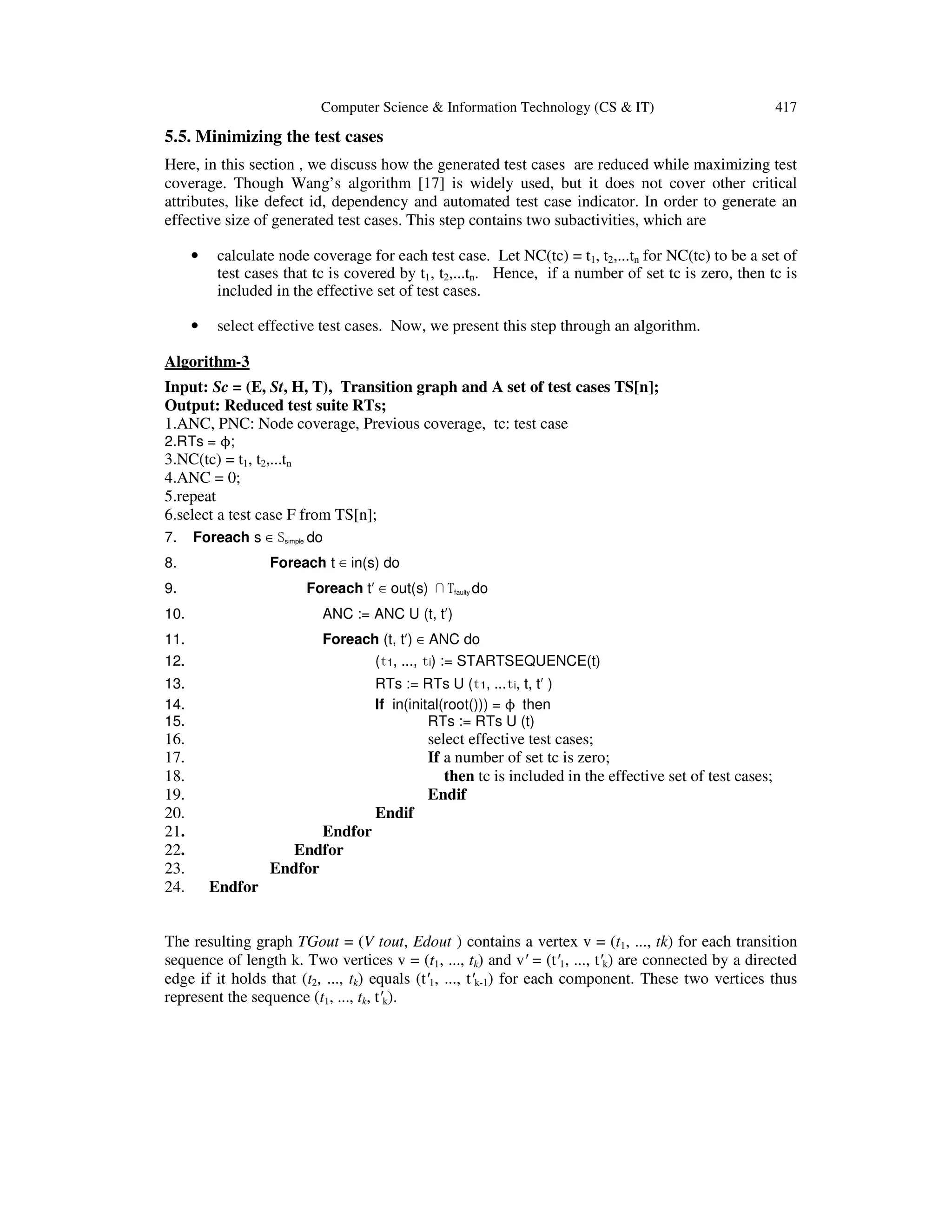 Computer Science & Information Technology (CS & IT) 417 5.5. Minimizing the test cases Here, in this section , we discuss how the generated test cases are reduced while maximizing test coverage. Though Wang’s algorithm [17] is widely used, but it does not cover other critical attributes, like defect id, dependency and automated test case indicator. In order to generate an effective size of generated test cases. This step contains two subactivities, which are • calculate node coverage for each test case. Let NC(tc) = t1, t2,...tn for NC(tc) to be a set of test cases that tc is covered by t1, t2,...tn. Hence, if a number of set tc is zero, then tc is included in the effective set of test cases. • select effective test cases. Now, we present this step through an algorithm. Algorithm-3 Input: Sc = (E, St, H, T), Transition graph and A set of test cases TS[n]; Output: Reduced test suite RTs; 1.ANC, PNC: Node coverage, Previous coverage, tc: test case 2.RTs = ϕ; 3.NC(tc) = t1, t2,...tn 4.ANC = 0; 5.repeat 6.select a test case F from TS[n]; 7. Foreach s ∈ Ssimple do 8. Foreach t ∈ in(s) do 9. Foreach t′ ∈ out(s) ∩Tfaulty do 10. ANC := ANC U (t, t′) 11. Foreach (t, t′) ∈ ANC do 12. (t1, ..., ti) := STARTSEQUENCE(t) 13. RTs := RTs U (t1, ...ti, t, t′ ) 14. If in(inital(root())) = ϕ then 15. RTs := RTs U (t) 16. select effective test cases; 17. If a number of set tc is zero; 18. then tc is included in the effective set of test cases; 19. Endif 20. Endif 21. Endfor 22. Endfor 23. Endfor 24. Endfor The resulting graph TGout = (V tout, Edout ) contains a vertex v = (t1, ..., tk) for each transition sequence of length k. Two vertices v = (t1, ..., tk) and v′ = (t′1, ..., t′k) are connected by a directed edge if it holds that (t2, ..., tk) equals (t′1, ..., t′k-1) for each component. These two vertices thus represent the sequence (t1, ..., tk, t′k). 