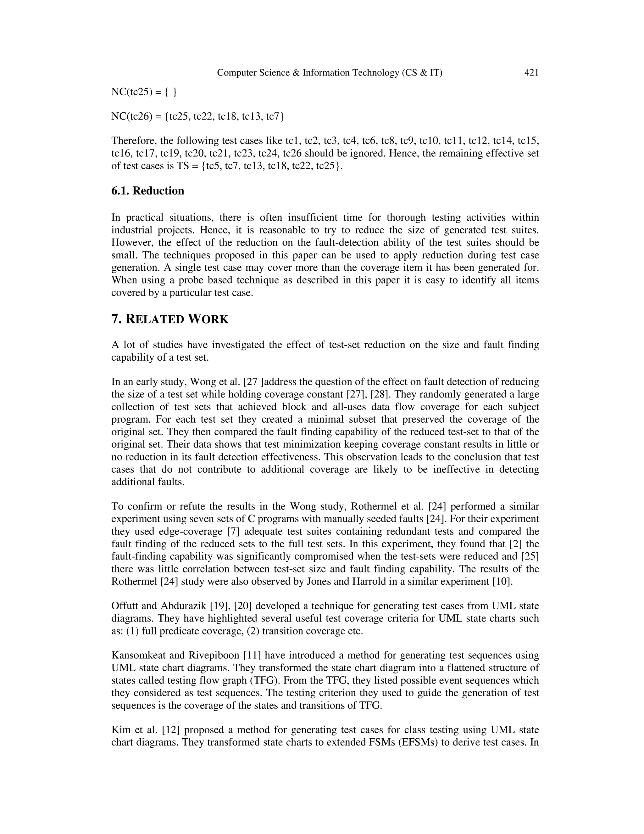 Computer Science & Information Technology (CS & IT) 421 NC(tc25) = { } NC(tc26) = {tc25, tc22, tc18, tc13, tc7} Therefore, the following test cases like tc1, tc2, tc3, tc4, tc6, tc8, tc9, tc10, tc11, tc12, tc14, tc15, tc16, tc17, tc19, tc20, tc21, tc23, tc24, tc26 should be ignored. Hence, the remaining effective set of test cases is TS = {tc5, tc7, tc13, tc18, tc22, tc25}. 6.1. Reduction In practical situations, there is often insufficient time for thorough testing activities within industrial projects. Hence, it is reasonable to try to reduce the size of generated test suites. However, the effect of the reduction on the fault-detection ability of the test suites should be small. The techniques proposed in this paper can be used to apply reduction during test case generation. A single test case may cover more than the coverage item it has been generated for. When using a probe based technique as described in this paper it is easy to identify all items covered by a particular test case. 7. RELATED WORK A lot of studies have investigated the effect of test-set reduction on the size and fault finding capability of a test set. In an early study, Wong et al. [27 ]address the question of the effect on fault detection of reducing the size of a test set while holding coverage constant [27], [28]. They randomly generated a large collection of test sets that achieved block and all-uses data flow coverage for each subject program. For each test set they created a minimal subset that preserved the coverage of the original set. They then compared the fault finding capability of the reduced test-set to that of the original set. Their data shows that test minimization keeping coverage constant results in little or no reduction in its fault detection effectiveness. This observation leads to the conclusion that test cases that do not contribute to additional coverage are likely to be ineffective in detecting additional faults. To confirm or refute the results in the Wong study, Rothermel et al. [24] performed a similar experiment using seven sets of C programs with manually seeded faults [24]. For their experiment they used edge-coverage [7] adequate test suites containing redundant tests and compared the fault finding of the reduced sets to the full test sets. In this experiment, they found that [2] the fault-finding capability was significantly compromised when the test-sets were reduced and [25] there was little correlation between test-set size and fault finding capability. The results of the Rothermel [24] study were also observed by Jones and Harrold in a similar experiment [10]. Offutt and Abdurazik [19], [20] developed a technique for generating test cases from UML state diagrams. They have highlighted several useful test coverage criteria for UML state charts such as: (1) full predicate coverage, (2) transition coverage etc. Kansomkeat and Rivepiboon [11] have introduced a method for generating test sequences using UML state chart diagrams. They transformed the state chart diagram into a flattened structure of states called testing flow graph (TFG). From the TFG, they listed possible event sequences which they considered as test sequences. The testing criterion they used to guide the generation of test sequences is the coverage of the states and transitions of TFG. Kim et al. [12] proposed a method for generating test cases for class testing using UML state chart diagrams. They transformed state charts to extended FSMs (EFSMs) to derive test cases. In 