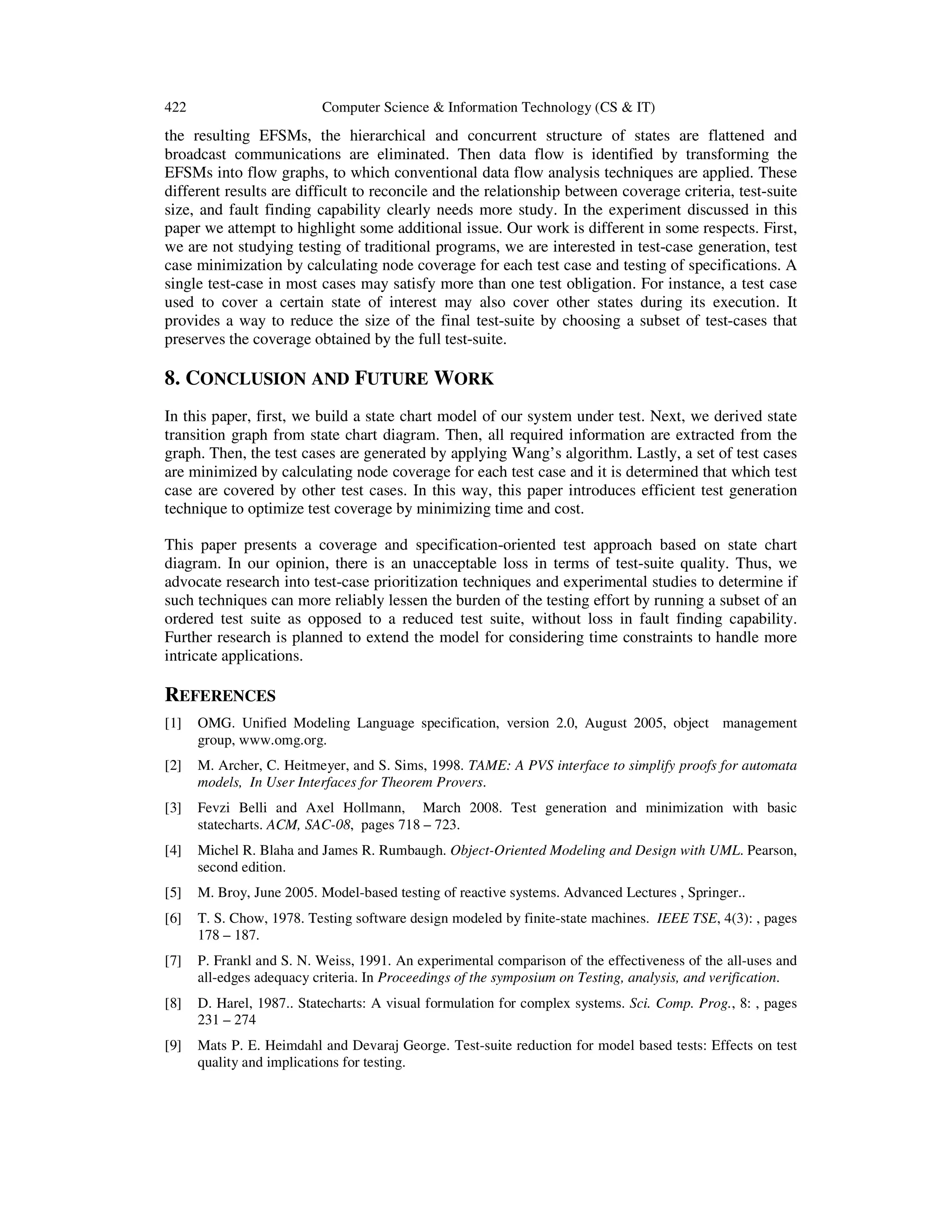 422 Computer Science & Information Technology (CS & IT) the resulting EFSMs, the hierarchical and concurrent structure of states are flattened and broadcast communications are eliminated. Then data flow is identified by transforming the EFSMs into flow graphs, to which conventional data flow analysis techniques are applied. These different results are difficult to reconcile and the relationship between coverage criteria, test-suite size, and fault finding capability clearly needs more study. In the experiment discussed in this paper we attempt to highlight some additional issue. Our work is different in some respects. First, we are not studying testing of traditional programs, we are interested in test-case generation, test case minimization by calculating node coverage for each test case and testing of specifications. A single test-case in most cases may satisfy more than one test obligation. For instance, a test case used to cover a certain state of interest may also cover other states during its execution. It provides a way to reduce the size of the final test-suite by choosing a subset of test-cases that preserves the coverage obtained by the full test-suite. 8. CONCLUSION AND FUTURE WORK In this paper, first, we build a state chart model of our system under test. Next, we derived state transition graph from state chart diagram. Then, all required information are extracted from the graph. Then, the test cases are generated by applying Wang’s algorithm. Lastly, a set of test cases are minimized by calculating node coverage for each test case and it is determined that which test case are covered by other test cases. In this way, this paper introduces efficient test generation technique to optimize test coverage by minimizing time and cost. This paper presents a coverage and specification-oriented test approach based on state chart diagram. In our opinion, there is an unacceptable loss in terms of test-suite quality. Thus, we advocate research into test-case prioritization techniques and experimental studies to determine if such techniques can more reliably lessen the burden of the testing effort by running a subset of an ordered test suite as opposed to a reduced test suite, without loss in fault finding capability. Further research is planned to extend the model for considering time constraints to handle more intricate applications. REFERENCES [1] OMG. Unified Modeling Language specification, version 2.0, August 2005, object management group, www.omg.org. [2] M. Archer, C. Heitmeyer, and S. Sims, 1998. TAME: A PVS interface to simplify proofs for automata models, In User Interfaces for Theorem Provers. [3] Fevzi Belli and Axel Hollmann, March 2008. Test generation and minimization with basic statecharts. ACM, SAC-08, pages 718 – 723. [4] Michel R. Blaha and James R. Rumbaugh. Object-Oriented Modeling and Design with UML. Pearson, second edition. [5] M. Broy, June 2005. Model-based testing of reactive systems. Advanced Lectures , Springer.. [6] T. S. Chow, 1978. Testing software design modeled by finite-state machines. IEEE TSE, 4(3): , pages 178 – 187. [7] P. Frankl and S. N. Weiss, 1991. An experimental comparison of the effectiveness of the all-uses and all-edges adequacy criteria. In Proceedings of the symposium on Testing, analysis, and verification. [8] D. Harel, 1987.. Statecharts: A visual formulation for complex systems. Sci. Comp. Prog., 8: , pages 231 – 274 [9] Mats P. E. Heimdahl and Devaraj George. Test-suite reduction for model based tests: Effects on test quality and implications for testing. 