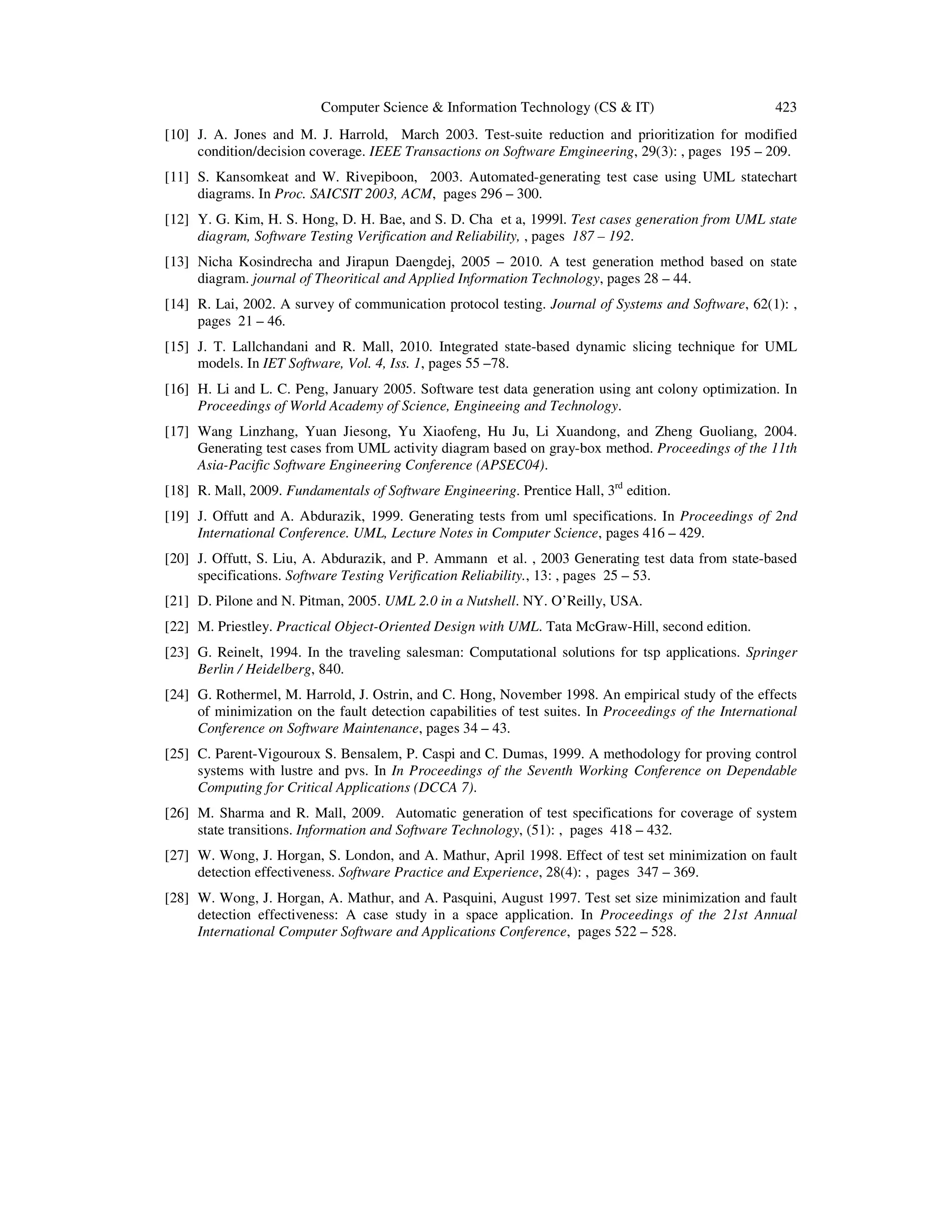Computer Science & Information Technology (CS & IT) 423 [10] J. A. Jones and M. J. Harrold, March 2003. Test-suite reduction and prioritization for modified condition/decision coverage. IEEE Transactions on Software Emgineering, 29(3): , pages 195 – 209. [11] S. Kansomkeat and W. Rivepiboon, 2003. Automated-generating test case using UML statechart diagrams. In Proc. SAICSIT 2003, ACM, pages 296 – 300. [12] Y. G. Kim, H. S. Hong, D. H. Bae, and S. D. Cha et a, 1999l. Test cases generation from UML state diagram, Software Testing Verification and Reliability, , pages 187 – 192. [13] Nicha Kosindrecha and Jirapun Daengdej, 2005 – 2010. A test generation method based on state diagram. journal of Theoritical and Applied Information Technology, pages 28 – 44. [14] R. Lai, 2002. A survey of communication protocol testing. Journal of Systems and Software, 62(1): , pages 21 – 46. [15] J. T. Lallchandani and R. Mall, 2010. Integrated state-based dynamic slicing technique for UML models. In IET Software, Vol. 4, Iss. 1, pages 55 –78. [16] H. Li and L. C. Peng, January 2005. Software test data generation using ant colony optimization. In Proceedings of World Academy of Science, Engineeing and Technology. [17] Wang Linzhang, Yuan Jiesong, Yu Xiaofeng, Hu Ju, Li Xuandong, and Zheng Guoliang, 2004. Generating test cases from UML activity diagram based on gray-box method. Proceedings of the 11th Asia-Pacific Software Engineering Conference (APSEC04). [18] R. Mall, 2009. Fundamentals of Software Engineering. Prentice Hall, 3rd edition. [19] J. Offutt and A. Abdurazik, 1999. Generating tests from uml specifications. In Proceedings of 2nd International Conference. UML, Lecture Notes in Computer Science, pages 416 – 429. [20] J. Offutt, S. Liu, A. Abdurazik, and P. Ammann et al. , 2003 Generating test data from state-based specifications. Software Testing Verification Reliability., 13: , pages 25 – 53. [21] D. Pilone and N. Pitman, 2005. UML 2.0 in a Nutshell. NY. O’Reilly, USA. [22] M. Priestley. Practical Object-Oriented Design with UML. Tata McGraw-Hill, second edition. [23] G. Reinelt, 1994. In the traveling salesman: Computational solutions for tsp applications. Springer Berlin / Heidelberg, 840. [24] G. Rothermel, M. Harrold, J. Ostrin, and C. Hong, November 1998. An empirical study of the effects of minimization on the fault detection capabilities of test suites. In Proceedings of the International Conference on Software Maintenance, pages 34 – 43. [25] C. Parent-Vigouroux S. Bensalem, P. Caspi and C. Dumas, 1999. A methodology for proving control systems with lustre and pvs. In In Proceedings of the Seventh Working Conference on Dependable Computing for Critical Applications (DCCA 7). [26] M. Sharma and R. Mall, 2009. Automatic generation of test specifications for coverage of system state transitions. Information and Software Technology, (51): , pages 418 – 432. [27] W. Wong, J. Horgan, S. London, and A. Mathur, April 1998. Effect of test set minimization on fault detection effectiveness. Software Practice and Experience, 28(4): , pages 347 – 369. [28] W. Wong, J. Horgan, A. Mathur, and A. Pasquini, August 1997. Test set size minimization and fault detection effectiveness: A case study in a space application. In Proceedings of the 21st Annual International Computer Software and Applications Conference, pages 522 – 528. 