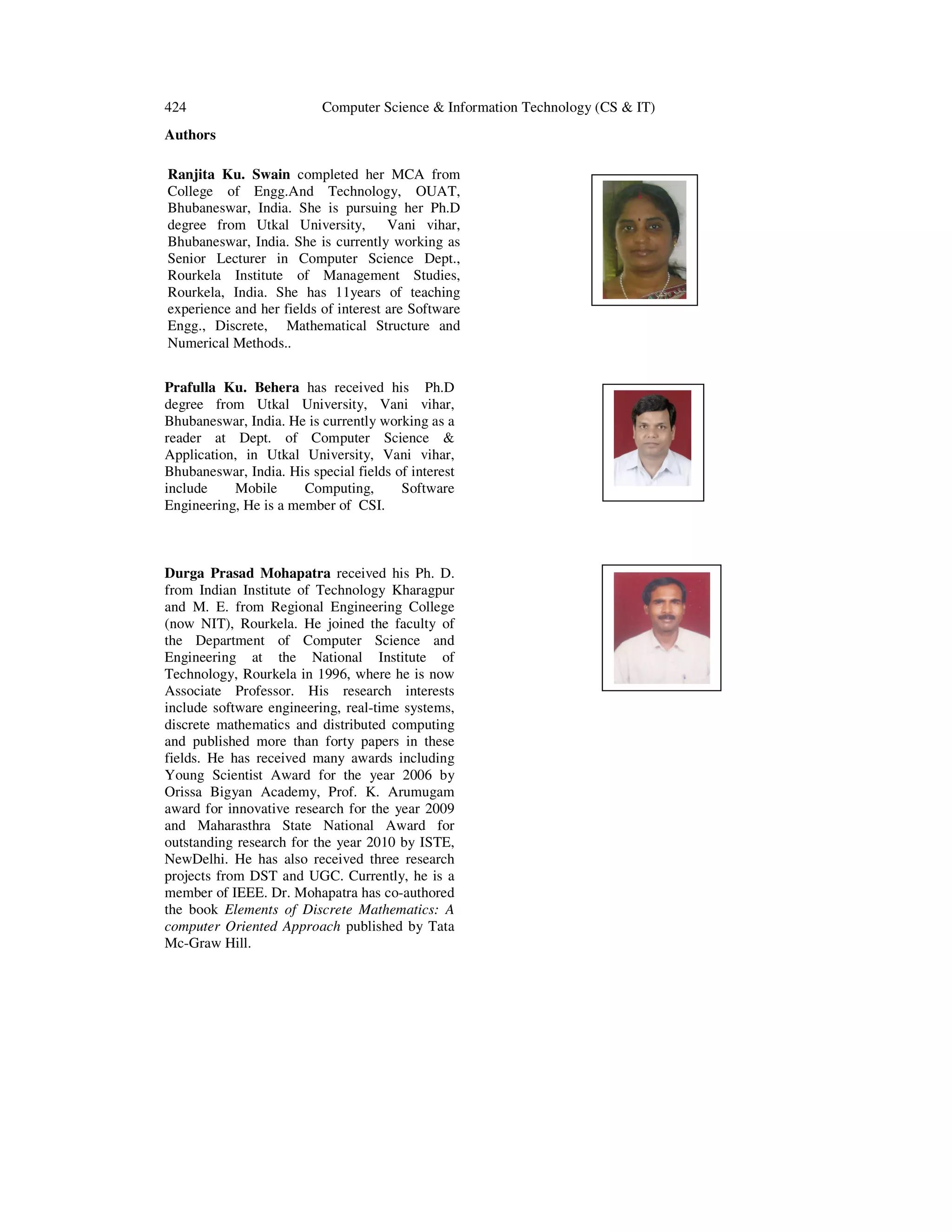 424 Computer Science & Information Technology (CS & IT) Authors . Prafulla Ku. Behera has received his Ph.D degree from Utkal University, Vani vihar, Bhubaneswar, India. He is currently working as a reader at Dept. of Computer Science & Application, in Utkal University, Vani vihar, Bhubaneswar, India. His special fields of interest include Mobile Computing, Software Engineering, He is a member of CSI. Durga Prasad Mohapatra received his Ph. D. from Indian Institute of Technology Kharagpur and M. E. from Regional Engineering College (now NIT), Rourkela. He joined the faculty of the Department of Computer Science and Engineering at the National Institute of Technology, Rourkela in 1996, where he is now Associate Professor. His research interests include software engineering, real-time systems, discrete mathematics and distributed computing and published more than forty papers in these fields. He has received many awards including Young Scientist Award for the year 2006 by Orissa Bigyan Academy, Prof. K. Arumugam award for innovative research for the year 2009 and Maharasthra State National Award for outstanding research for the year 2010 by ISTE, NewDelhi. He has also received three research projects from DST and UGC. Currently, he is a member of IEEE. Dr. Mohapatra has co-authored the book Elements of Discrete Mathematics: A computer Oriented Approach published by Tata Mc-Graw Hill. Ranjita Ku. Swain completed her MCA from College of Engg.And Technology, OUAT, Bhubaneswar, India. She is pursuing her Ph.D degree from Utkal University, Vani vihar, Bhubaneswar, India. She is currently working as Senior Lecturer in Computer Science Dept., Rourkela Institute of Management Studies, Rourkela, India. She has 11years of teaching experience and her fields of interest are Software Engg., Discrete, Mathematical Structure and Numerical Methods.. 