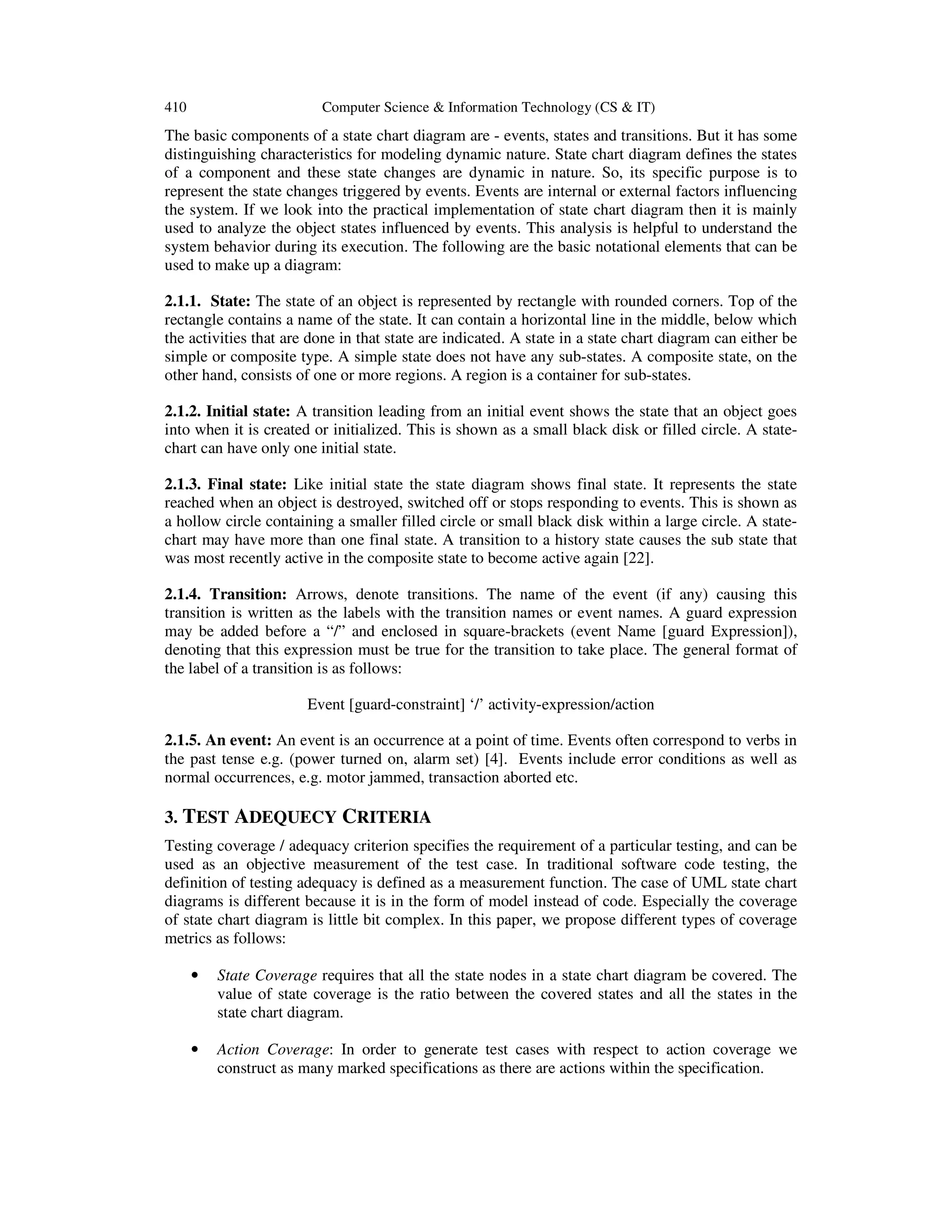 410 Computer Science & Information Technology (CS & IT) The basic components of a state chart diagram are - events, states and transitions. But it has some distinguishing characteristics for modeling dynamic nature. State chart diagram defines the states of a component and these state changes are dynamic in nature. So, its specific purpose is to represent the state changes triggered by events. Events are internal or external factors influencing the system. If we look into the practical implementation of state chart diagram then it is mainly used to analyze the object states influenced by events. This analysis is helpful to understand the system behavior during its execution. The following are the basic notational elements that can be used to make up a diagram: 2.1.1. State: The state of an object is represented by rectangle with rounded corners. Top of the rectangle contains a name of the state. It can contain a horizontal line in the middle, below which the activities that are done in that state are indicated. A state in a state chart diagram can either be simple or composite type. A simple state does not have any sub-states. A composite state, on the other hand, consists of one or more regions. A region is a container for sub-states. 2.1.2. Initial state: A transition leading from an initial event shows the state that an object goes into when it is created or initialized. This is shown as a small black disk or filled circle. A state- chart can have only one initial state. 2.1.3. Final state: Like initial state the state diagram shows final state. It represents the state reached when an object is destroyed, switched off or stops responding to events. This is shown as a hollow circle containing a smaller filled circle or small black disk within a large circle. A state- chart may have more than one final state. A transition to a history state causes the sub state that was most recently active in the composite state to become active again [22]. 2.1.4. Transition: Arrows, denote transitions. The name of the event (if any) causing this transition is written as the labels with the transition names or event names. A guard expression may be added before a “/” and enclosed in square-brackets (event Name [guard Expression]), denoting that this expression must be true for the transition to take place. The general format of the label of a transition is as follows: Event [guard-constraint] ‘/’ activity-expression/action 2.1.5. An event: An event is an occurrence at a point of time. Events often correspond to verbs in the past tense e.g. (power turned on, alarm set) [4]. Events include error conditions as well as normal occurrences, e.g. motor jammed, transaction aborted etc. 3. TEST ADEQUECY CRITERIA Testing coverage / adequacy criterion specifies the requirement of a particular testing, and can be used as an objective measurement of the test case. In traditional software code testing, the definition of testing adequacy is defined as a measurement function. The case of UML state chart diagrams is different because it is in the form of model instead of code. Especially the coverage of state chart diagram is little bit complex. In this paper, we propose different types of coverage metrics as follows: • State Coverage requires that all the state nodes in a state chart diagram be covered. The value of state coverage is the ratio between the covered states and all the states in the state chart diagram. • Action Coverage: In order to generate test cases with respect to action coverage we construct as many marked specifications as there are actions within the specification. 
