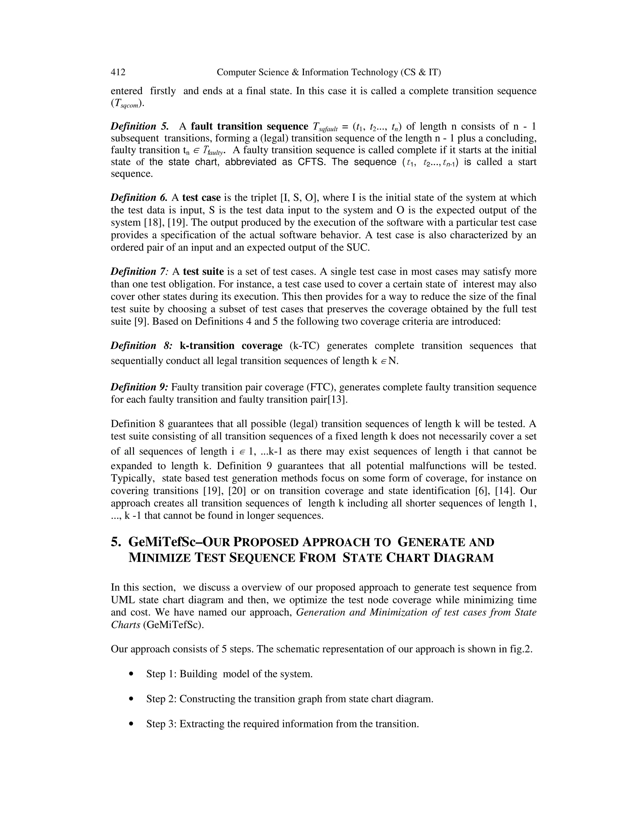 412 Computer Science & Information Technology (CS & IT) entered firstly and ends at a final state. In this case it is called a complete transition sequence (Tsqcom). Definition 5. A fault transition sequence Tsqfault = (t1, t2..., tn) of length n consists of n - 1 subsequent transitions, forming a (legal) transition sequence of the length n - 1 plus a concluding, faulty transition tn ∈ Tfaulty. A faulty transition sequence is called complete if it starts at the initial state of the state chart, abbreviated as CFTS. The sequence (t1, t2...,tn-1) is called a start sequence. Definition 6. A test case is the triplet [I, S, O], where I is the initial state of the system at which the test data is input, S is the test data input to the system and O is the expected output of the system [18], [19]. The output produced by the execution of the software with a particular test case provides a specification of the actual software behavior. A test case is also characterized by an ordered pair of an input and an expected output of the SUC. Definition 7: A test suite is a set of test cases. A single test case in most cases may satisfy more than one test obligation. For instance, a test case used to cover a certain state of interest may also cover other states during its execution. This then provides for a way to reduce the size of the final test suite by choosing a subset of test cases that preserves the coverage obtained by the full test suite [9]. Based on Definitions 4 and 5 the following two coverage criteria are introduced: Definition 8: k-transition coverage (k-TC) generates complete transition sequences that sequentially conduct all legal transition sequences of length k ∈ N. Definition 9: Faulty transition pair coverage (FTC), generates complete faulty transition sequence for each faulty transition and faulty transition pair[13]. Definition 8 guarantees that all possible (legal) transition sequences of length k will be tested. A test suite consisting of all transition sequences of a fixed length k does not necessarily cover a set of all sequences of length i ∈ 1, ...k-1 as there may exist sequences of length i that cannot be expanded to length k. Definition 9 guarantees that all potential malfunctions will be tested. Typically, state based test generation methods focus on some form of coverage, for instance on covering transitions [19], [20] or on transition coverage and state identification [6], [14]. Our approach creates all transition sequences of length k including all shorter sequences of length 1, ..., k -1 that cannot be found in longer sequences. 5. GeMiTefSc–OUR PROPOSED APPROACH TO GENERATE AND MINIMIZE TEST SEQUENCE FROM STATE CHART DIAGRAM In this section, we discuss a overview of our proposed approach to generate test sequence from UML state chart diagram and then, we optimize the test node coverage while minimizing time and cost. We have named our approach, Generation and Minimization of test cases from State Charts (GeMiTefSc). Our approach consists of 5 steps. The schematic representation of our approach is shown in fig.2. • Step 1: Building model of the system. • Step 2: Constructing the transition graph from state chart diagram. • Step 3: Extracting the required information from the transition. 