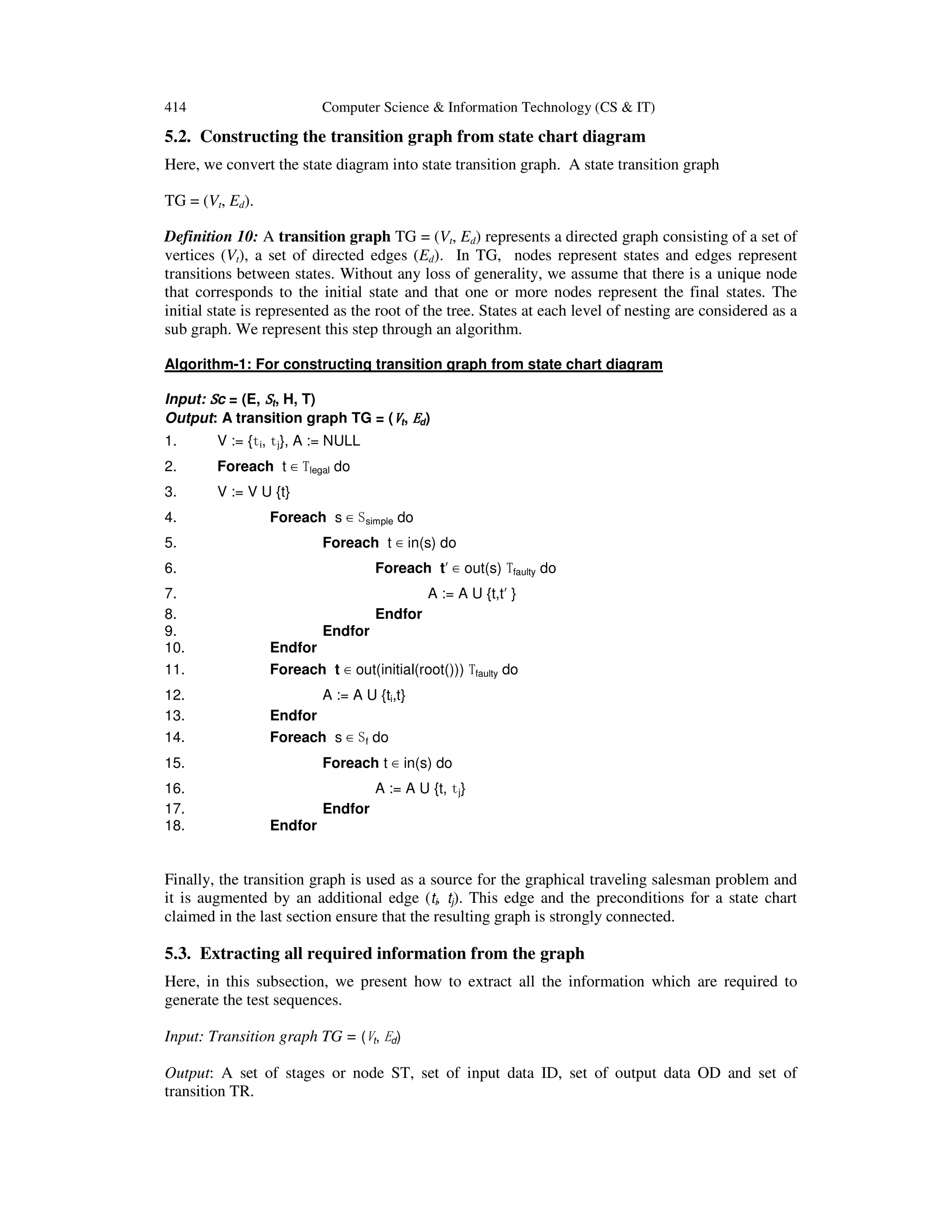 414 Computer Science & Information Technology (CS & IT) 5.2. Constructing the transition graph from state chart diagram Here, we convert the state diagram into state transition graph. A state transition graph TG = (Vt, Ed). Definition 10: A transition graph TG = (Vt, Ed) represents a directed graph consisting of a set of vertices (Vt), a set of directed edges (Ed). In TG, nodes represent states and edges represent transitions between states. Without any loss of generality, we assume that there is a unique node that corresponds to the initial state and that one or more nodes represent the final states. The initial state is represented as the root of the tree. States at each level of nesting are considered as a sub graph. We represent this step through an algorithm. Algorithm-1: For constructing transition graph from state chart diagram Input: SSSSc = (E, SSSSt, H, T) Output: A transition graph TG = (VVVVt, EEEEd) 1. V := {ti, tj}, A := NULL 2. Foreach t ∈ Tlegal do 3. V := V U {t} 4. Foreach s ∈ Ssimple do 5. Foreach t ∈ in(s) do 6. Foreach t′ ∈ out(s) Tfaulty do 7. A := A U {t,t′ } 8. Endfor 9. Endfor 10. Endfor 11. Foreach t ∈ out(initial(root())) Tfaulty do 12. A := A U {ti,t} 13. Endfor 14. Foreach s ∈ Sf do 15. Foreach t ∈ in(s) do 16. A := A U {t, tj} 17. Endfor 18. Endfor Finally, the transition graph is used as a source for the graphical traveling salesman problem and it is augmented by an additional edge (ti, tj). This edge and the preconditions for a state chart claimed in the last section ensure that the resulting graph is strongly connected. 5.3. Extracting all required information from the graph Here, in this subsection, we present how to extract all the information which are required to generate the test sequences. Input: Transition graph TG = (Vt, Ed) Output: A set of stages or node ST, set of input data ID, set of output data OD and set of transition TR. 