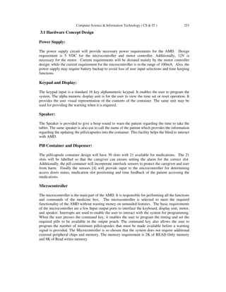 Computer Science & Information Technology ( CS & IT ) 253
3.1 Hardware Concept Design
Power Supply:
The power supply circuit will provide necessary power requirements for the AMD. Design
requirement is 5 VDC for the microcontroller and motor controller. Additionally, 12V is
necessary for the motor. Current requirements will be dictated mainly by the motor controller
design; while the current requirement for the microcontroller is in the range of 100mA. Also, the
power supply may require battery backup to avoid loss of user input selections and time keeping
functions.
Keypad and Display:
The keypad input is a standard 16 key alphanumeric keypad. It enables the user to program the
system. The alpha numeric display unit is for the user to view the time set or reset operation. It
provides the user visual representation of the contents of the container. The same unit may be
used for providing the warning when it is required.
Speaker:
The Speaker is provided to give a beep sound to warn the patient regarding the time to take the
tablet. The same speaker is also use to call the name of the patient which provides the information
regarding the updating the pills/capsules into the container. This facility helps the blind to interact
with AMD.
Pill Container and Dispenser:
The pill/capsule container design will have 30 slots with 21 available for medications. The 21
slots will be labelled so that the caregiver can ensure setting the alarm for the correct slot.
Additionally, the pill container will incorporate interlock sensors to protect the caregiver and user
from harm. Finally the sensors [4] will provide input to the microcontroller for determining
access doors status, medication slot positioning and time feedback of the patient accessing the
medications.
Microcontroller
The microcontroller is the main part of the AMD. It is responsible for performing all the functions
and commands of the medicine box. The microcontroller is selected to meet the required
functionality of the AMD without wasting money on unneeded features. The basic requirements
of the microcontroller are a few Input output ports to interface the keyboard, display unit, motor,
and speaker. Interrupts are used to enable the user to interact with the system for programming.
When the user presses the command key, it enables the user to program the timing and set the
required pills to be available in the output poach. The command key also allows the user to
program the number of minimum pills/capsules that must be made available before a warning
signal is provided. The Microcontroller is so chosen that the system does not require additional
external peripheral chips and memory. The memory requirement is 2K of READ Only memory
and 8K of Read writes memory.
 