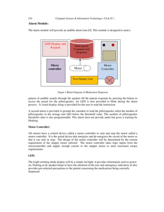 254 Computer Science & Information Technology ( CS & IT )
Alarm Module:
The alarm module will provide an audible alarm tone [9]. This module is designed to send a
Figure 1 Block Diagram of Medication Dispenser
pattern of audible sounds through the speaker till the patient responds by pressing the button to
access the poach for the pills/capsules. An LED is also provided to blink during the alarm
process. A visual display string is provided for the user to read the instruction.
A second alarm is provided to prompt the caretaker to load the pills/capsules when the number of
pills/capsules in the storage unit falls below the threshold value. The number of pills/capsules
threshold value is also programmable. This alarm does not provide audio but gives a warning by
blinking.
Motor Controller:
All motors have a control device called a motor controller to start and stop the motor called a
motor controller. It is the actual device that energizes and de-energizes the circuit of the motor so
that it can start or stop. The design of the motor controller will be determined by the current
requirement of the stepper motor selected. The motor controller takes logic inputs from the
microcontroller and supply enough current to the stepper motor to meet maximum torque
requirements.
LED:
The Light emitting diode display will be a simple red light; it provides information such as power
on, flashing as he speaker beeps to have the attention of the user and emergency indication. It also
provides pre-selected precautions to the patient concerning the medications being currently
dispensed.
LED Display and
Keypad
Motor
Controller
Pill/Capsule
Container and
Dispenser
Motor
Micro
controller
Text Display Unit
 