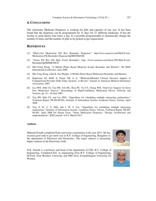 Computer Science & Information Technology ( CS & IT ) 257
4. CONCLUSIONS
The Automatic Medicine Dispenser is working for pills and capsules of any size. It has been
found that the dispenser can be programmed for 31 days for 21 different medicines. It has the
facility to send alarms four times a day. It is possible programmable to dynamically change the
number of times and the number of pills to be picked as per requirement.
REFERENCES
[1] “Med-e-lert Medication Pill Box Reminder Dispenser”, http://www.amazon.com/Med-E-Lert-
Medication-Pill-Reminder-Dispenser/dp/B0029K03I8
[2] “Alarm Pill Box Pill Mate Event Reminder“, http: //www.amazon.com/Alarm-Pill-Mate-Event-
Reminder/dp/B000R3EETI
[3] Mei-Yeing Wang, “A Mobile Phone Based Medicine In-take Reminder and Monitor”, 9th IEEE
International Conference, June 2009.
[4] Mei-Ying Wang, John K. Zao Wedjat: A Mobile Phone Based Medication Reminder and Monitor.
[5] Kuperman GJ, Bobb A, Payne TH, et al. “MedicationRelated Clinical Decision Support in
Computerized Provider Order Entry Systems: A Review” Journal of American Medical Informatics
Association, 2007.
[6] Liu JWS, Shih CS, Tsai PH, Yeh HC, Hsiu PC, Yu CY, Chang WH, “End-User Support for Error
Free Medication Process,” Proceedings of High-Confidence Medication Device Software and
Systems, pp. 34 – 45,June 2007.
[7] Tsai PH, Shih CS, and Liu JWS, “Algorithms for scheduling multiple interacting medications,”
Technical Report TR-IIS-08-001, Institute of Information Science Academia Sinica, Taiwan, April
2008.
[8] Tsai, P. H., C. S. Shih, and J. W. S. Liu, “Algorithms for scheduling multiple interacting
medications,” Institute of Information Science, Academia Sinica, Taiwan, Technical Report TR-IIS-
08-001, April 2008 Pei Hseun Tseui, “Smart Medication Dispenser: “Design, Architecture and
implementation”, IEEE journal, Vol-5, March-2011.
Authors
Mukund Srinath completed II pre-university examination in the year 2011. He has
secured good rank to get merit seat in R.V. College of Engineering, Bangalore in
the department of Electrical and Electronics. The major interest is presuming
higher students in the Electronics field.
N.K. Srinath is a professor and head of the department of CSE, R.V. College of
Engineering. Completed B.E. in engineering from R.V. College of Engineering,
M.Tech. from Roorkee University and PhD from Avinashilingum University for
Women.
 