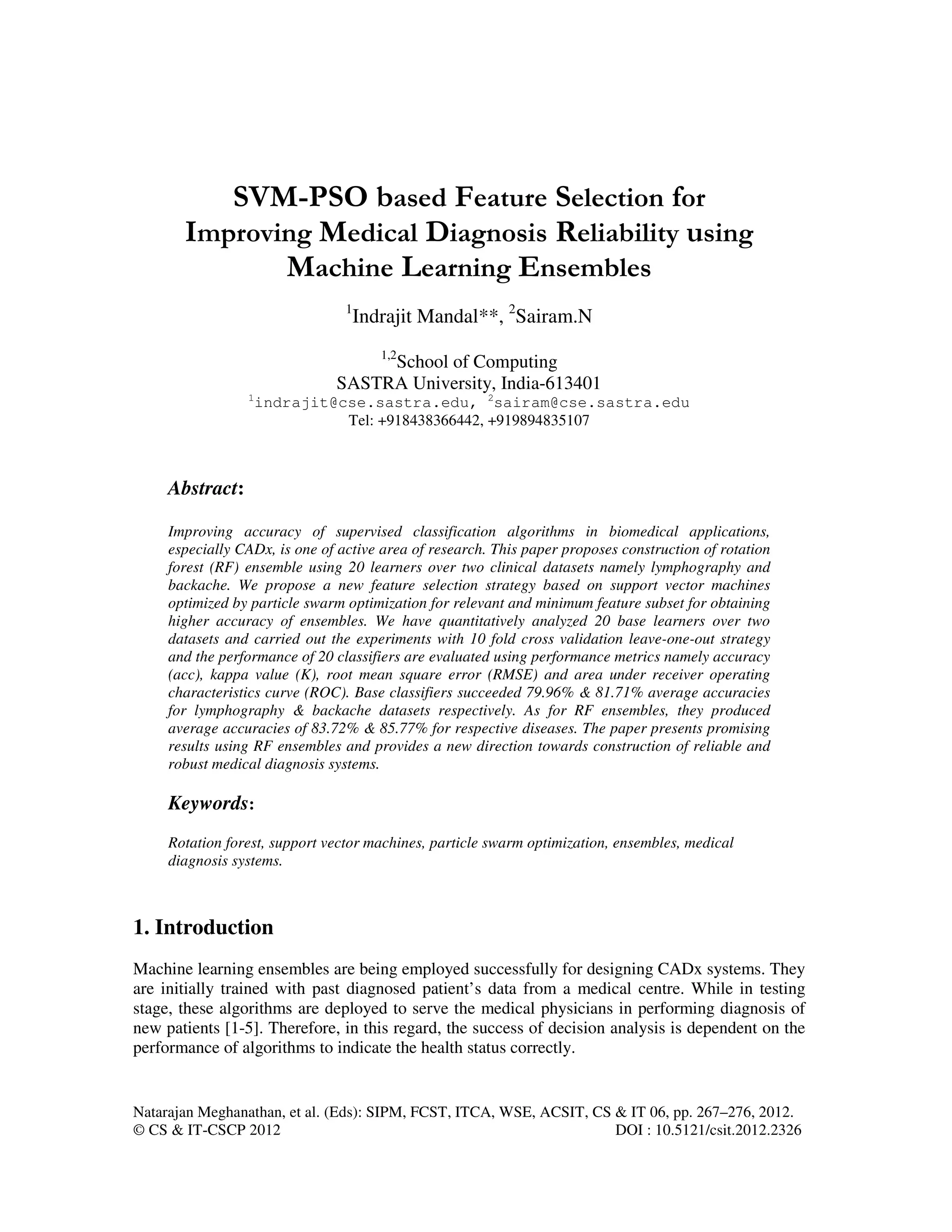 Natarajan Meghanathan, et al. (Eds): SIPM, FCST, ITCA, WSE, ACSIT, CS & IT 06, pp. 267–276, 2012.
© CS & IT-CSCP 2012 DOI : 10.5121/csit.2012.2326
SVM-PSO based Feature Selection for
Improving Medical Diagnosis Reliability using
Machine Learning Ensembles
1
Indrajit Mandal**, 2
Sairam.N
1,2
School of Computing
SASTRA University, India-613401
1
indrajit@cse.sastra.edu, 2
sairam@cse.sastra.edu
Tel: +918438366442, +919894835107
Abstract:
Improving accuracy of supervised classification algorithms in biomedical applications,
especially CADx, is one of active area of research. This paper proposes construction of rotation
forest (RF) ensemble using 20 learners over two clinical datasets namely lymphography and
backache. We propose a new feature selection strategy based on support vector machines
optimized by particle swarm optimization for relevant and minimum feature subset for obtaining
higher accuracy of ensembles. We have quantitatively analyzed 20 base learners over two
datasets and carried out the experiments with 10 fold cross validation leave-one-out strategy
and the performance of 20 classifiers are evaluated using performance metrics namely accuracy
(acc), kappa value (K), root mean square error (RMSE) and area under receiver operating
characteristics curve (ROC). Base classifiers succeeded 79.96% & 81.71% average accuracies
for lymphography & backache datasets respectively. As for RF ensembles, they produced
average accuracies of 83.72% & 85.77% for respective diseases. The paper presents promising
results using RF ensembles and provides a new direction towards construction of reliable and
robust medical diagnosis systems.
Keywords:
Rotation forest, support vector machines, particle swarm optimization, ensembles, medical
diagnosis systems.
1. Introduction
Machine learning ensembles are being employed successfully for designing CADx systems. They
are initially trained with past diagnosed patient’s data from a medical centre. While in testing
stage, these algorithms are deployed to serve the medical physicians in performing diagnosis of
new patients [1-5]. Therefore, in this regard, the success of decision analysis is dependent on the
performance of algorithms to indicate the health status correctly.
 