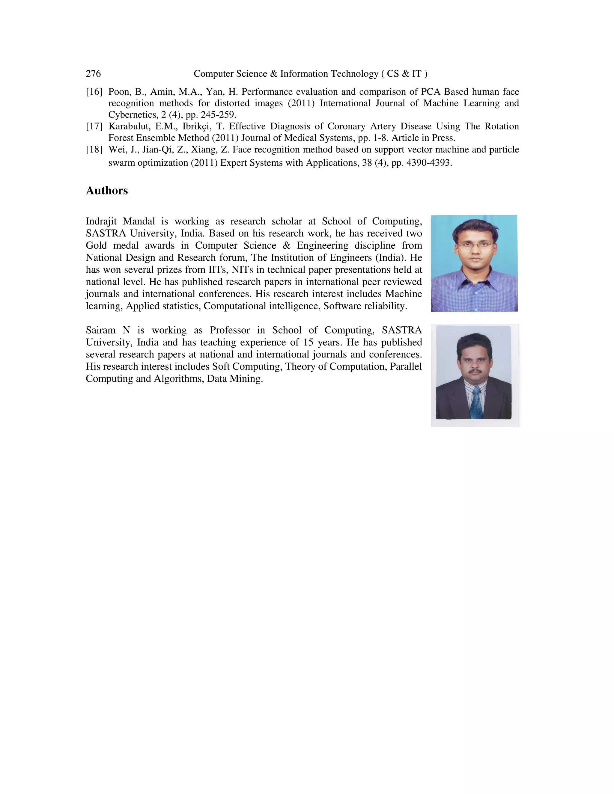 276 Computer Science & Information Technology ( CS & IT )
[16] Poon, B., Amin, M.A., Yan, H. Performance evaluation and comparison of PCA Based human face
recognition methods for distorted images (2011) International Journal of Machine Learning and
Cybernetics, 2 (4), pp. 245-259.
[17] Karabulut, E.M., Ibrikçi, T. Effective Diagnosis of Coronary Artery Disease Using The Rotation
Forest Ensemble Method (2011) Journal of Medical Systems, pp. 1-8. Article in Press.
[18] Wei, J., Jian-Qi, Z., Xiang, Z. Face recognition method based on support vector machine and particle
swarm optimization (2011) Expert Systems with Applications, 38 (4), pp. 4390-4393.
Authors
Indrajit Mandal is working as research scholar at School of Computing,
SASTRA University, India. Based on his research work, he has received two
Gold medal awards in Computer Science & Engineering discipline from
National Design and Research forum, The Institution of Engineers (India). He
has won several prizes from IITs, NITs in technical paper presentations held at
national level. He has published research papers in international peer reviewed
journals and international conferences. His research interest includes Machine
learning, Applied statistics, Computational intelligence, Software reliability.
Sairam N is working as Professor in School of Computing, SASTRA
University, India and has teaching experience of 15 years. He has published
several research papers at national and international journals and conferences.
His research interest includes Soft Computing, Theory of Computation, Parallel
Computing and Algorithms, Data Mining.
 