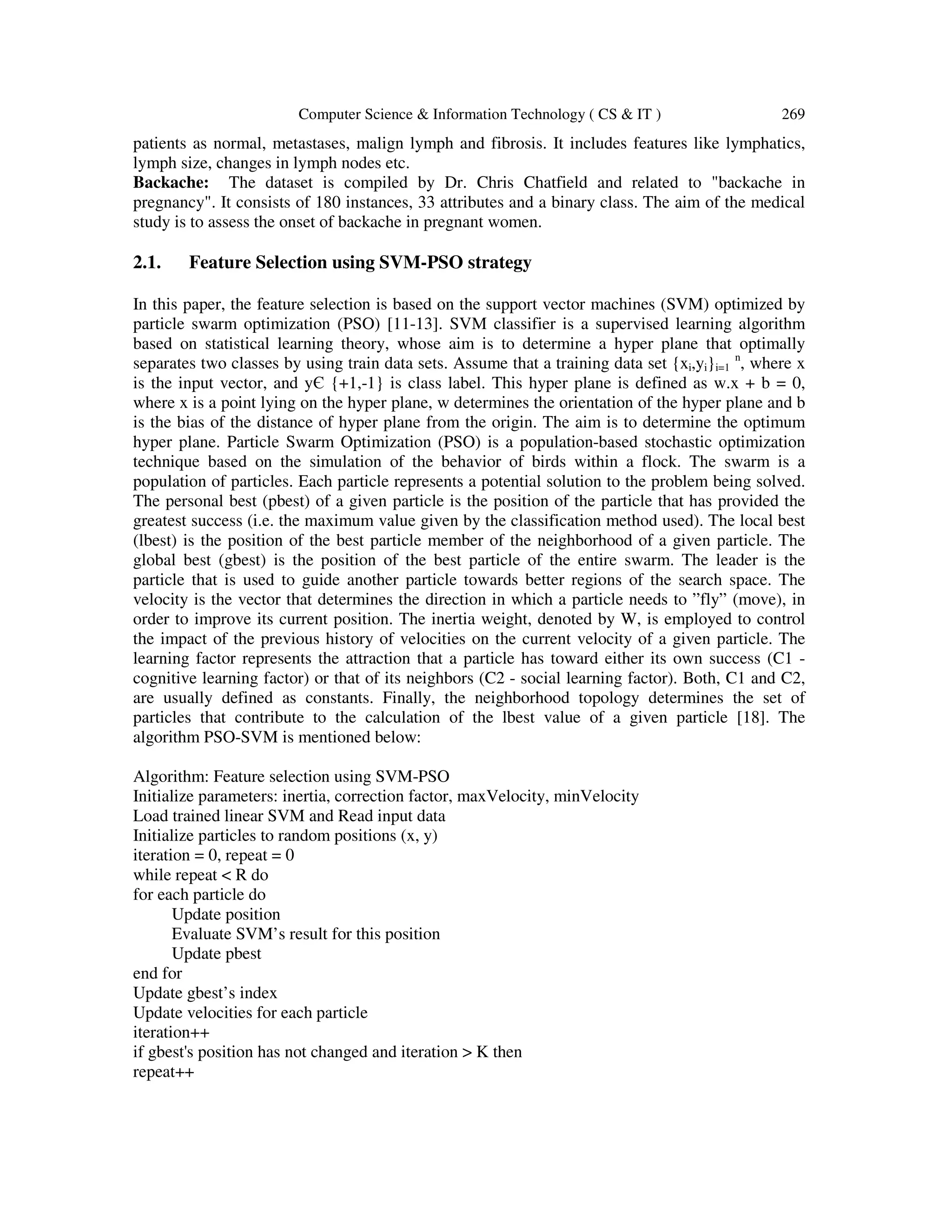 Computer Science & Information Technology ( CS & IT ) 269
patients as normal, metastases, malign lymph and fibrosis. It includes features like lymphatics,
lymph size, changes in lymph nodes etc.
Backache: The dataset is compiled by Dr. Chris Chatfield and related to "backache in
pregnancy". It consists of 180 instances, 33 attributes and a binary class. The aim of the medical
study is to assess the onset of backache in pregnant women.
2.1. Feature Selection using SVM-PSO strategy
In this paper, the feature selection is based on the support vector machines (SVM) optimized by
particle swarm optimization (PSO) [11-13]. SVM classifier is a supervised learning algorithm
based on statistical learning theory, whose aim is to determine a hyper plane that optimally
separates two classes by using train data sets. Assume that a training data set {xi,yi}i=1
n
, where x
is the input vector, and yЄ {+1,-1} is class label. This hyper plane is defined as w.x + b = 0,
where x is a point lying on the hyper plane, w determines the orientation of the hyper plane and b
is the bias of the distance of hyper plane from the origin. The aim is to determine the optimum
hyper plane. Particle Swarm Optimization (PSO) is a population-based stochastic optimization
technique based on the simulation of the behavior of birds within a flock. The swarm is a
population of particles. Each particle represents a potential solution to the problem being solved.
The personal best (pbest) of a given particle is the position of the particle that has provided the
greatest success (i.e. the maximum value given by the classification method used). The local best
(lbest) is the position of the best particle member of the neighborhood of a given particle. The
global best (gbest) is the position of the best particle of the entire swarm. The leader is the
particle that is used to guide another particle towards better regions of the search space. The
velocity is the vector that determines the direction in which a particle needs to ”fly” (move), in
order to improve its current position. The inertia weight, denoted by W, is employed to control
the impact of the previous history of velocities on the current velocity of a given particle. The
learning factor represents the attraction that a particle has toward either its own success (C1 -
cognitive learning factor) or that of its neighbors (C2 - social learning factor). Both, C1 and C2,
are usually defined as constants. Finally, the neighborhood topology determines the set of
particles that contribute to the calculation of the lbest value of a given particle [18]. The
algorithm PSO-SVM is mentioned below:
Algorithm: Feature selection using SVM-PSO
Initialize parameters: inertia, correction factor, maxVelocity, minVelocity
Load trained linear SVM and Read input data
Initialize particles to random positions (x, y)
iteration = 0, repeat = 0
while repeat < R do
for each particle do
Update position
Evaluate SVM’s result for this position
Update pbest
end for
Update gbest’s index
Update velocities for each particle
iteration++
if gbest's position has not changed and iteration > K then
repeat++
 