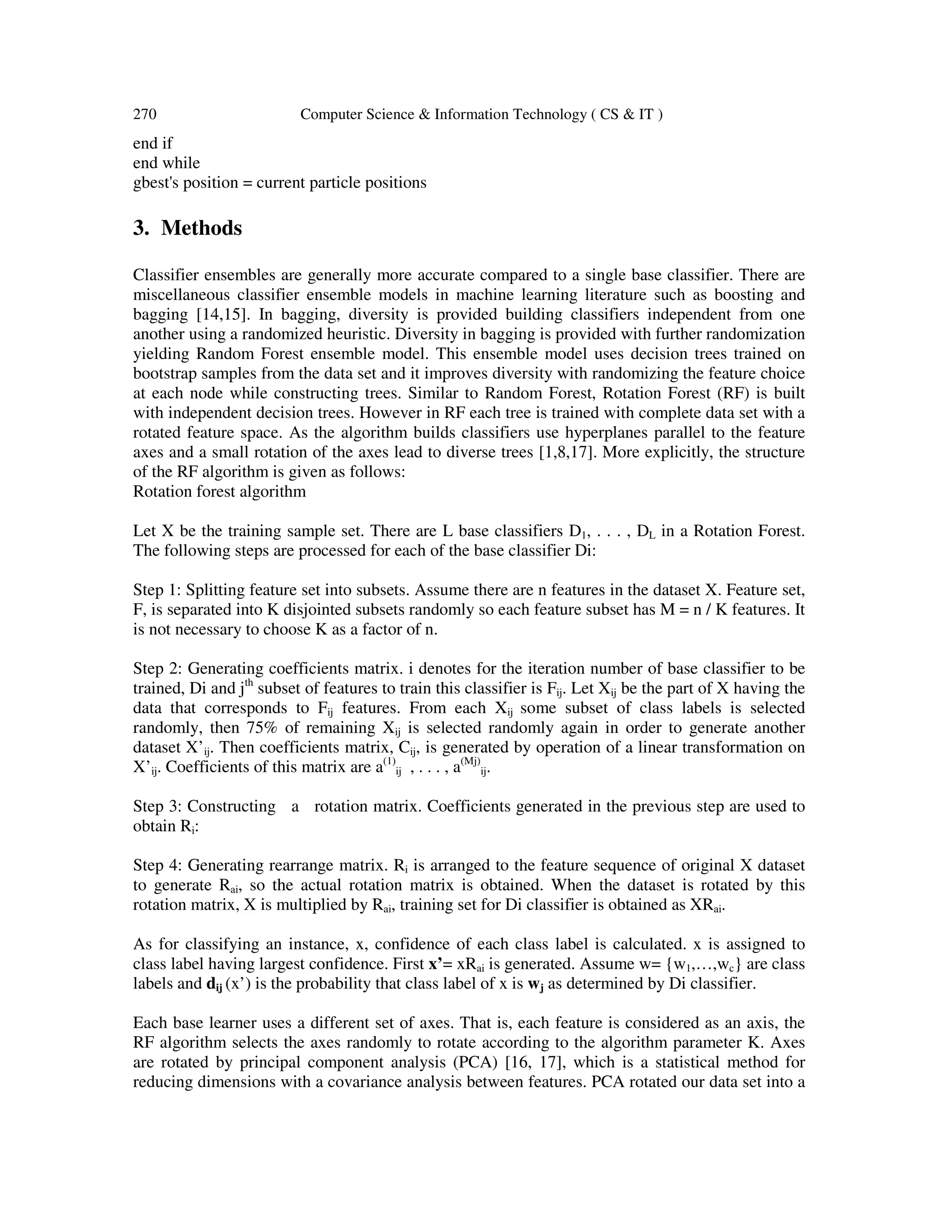 270 Computer Science & Information Technology ( CS & IT )
end if
end while
gbest's position = current particle positions
3. Methods
Classifier ensembles are generally more accurate compared to a single base classifier. There are
miscellaneous classifier ensemble models in machine learning literature such as boosting and
bagging [14,15]. In bagging, diversity is provided building classifiers independent from one
another using a randomized heuristic. Diversity in bagging is provided with further randomization
yielding Random Forest ensemble model. This ensemble model uses decision trees trained on
bootstrap samples from the data set and it improves diversity with randomizing the feature choice
at each node while constructing trees. Similar to Random Forest, Rotation Forest (RF) is built
with independent decision trees. However in RF each tree is trained with complete data set with a
rotated feature space. As the algorithm builds classifiers use hyperplanes parallel to the feature
axes and a small rotation of the axes lead to diverse trees [1,8,17]. More explicitly, the structure
of the RF algorithm is given as follows:
Rotation forest algorithm
Let X be the training sample set. There are L base classifiers D1, . . . , DL in a Rotation Forest.
The following steps are processed for each of the base classifier Di:
Step 1: Splitting feature set into subsets. Assume there are n features in the dataset X. Feature set,
F, is separated into K disjointed subsets randomly so each feature subset has M = n / K features. It
is not necessary to choose K as a factor of n.
Step 2: Generating coefficients matrix. i denotes for the iteration number of base classifier to be
trained, Di and jth
subset of features to train this classifier is Fij. Let Xij be the part of X having the
data that corresponds to Fij features. From each Xij some subset of class labels is selected
randomly, then 75% of remaining Xij is selected randomly again in order to generate another
dataset X’ij. Then coefficients matrix, Cij, is generated by operation of a linear transformation on
X’ij. Coefficients of this matrix are a(1)
ij , . . . , a(Mj)
ij.
Step 3: Constructing a rotation matrix. Coefficients generated in the previous step are used to
obtain Ri:
Step 4: Generating rearrange matrix. Ri is arranged to the feature sequence of original X dataset
to generate Rai, so the actual rotation matrix is obtained. When the dataset is rotated by this
rotation matrix, X is multiplied by Rai, training set for Di classifier is obtained as XRai.
As for classifying an instance, x, confidence of each class label is calculated. x is assigned to
class label having largest confidence. First x’= xRai is generated. Assume w= {w1,…,wc} are class
labels and dij (x’) is the probability that class label of x is wj as determined by Di classifier.
Each base learner uses a different set of axes. That is, each feature is considered as an axis, the
RF algorithm selects the axes randomly to rotate according to the algorithm parameter K. Axes
are rotated by principal component analysis (PCA) [16, 17], which is a statistical method for
reducing dimensions with a covariance analysis between features. PCA rotated our data set into a
 