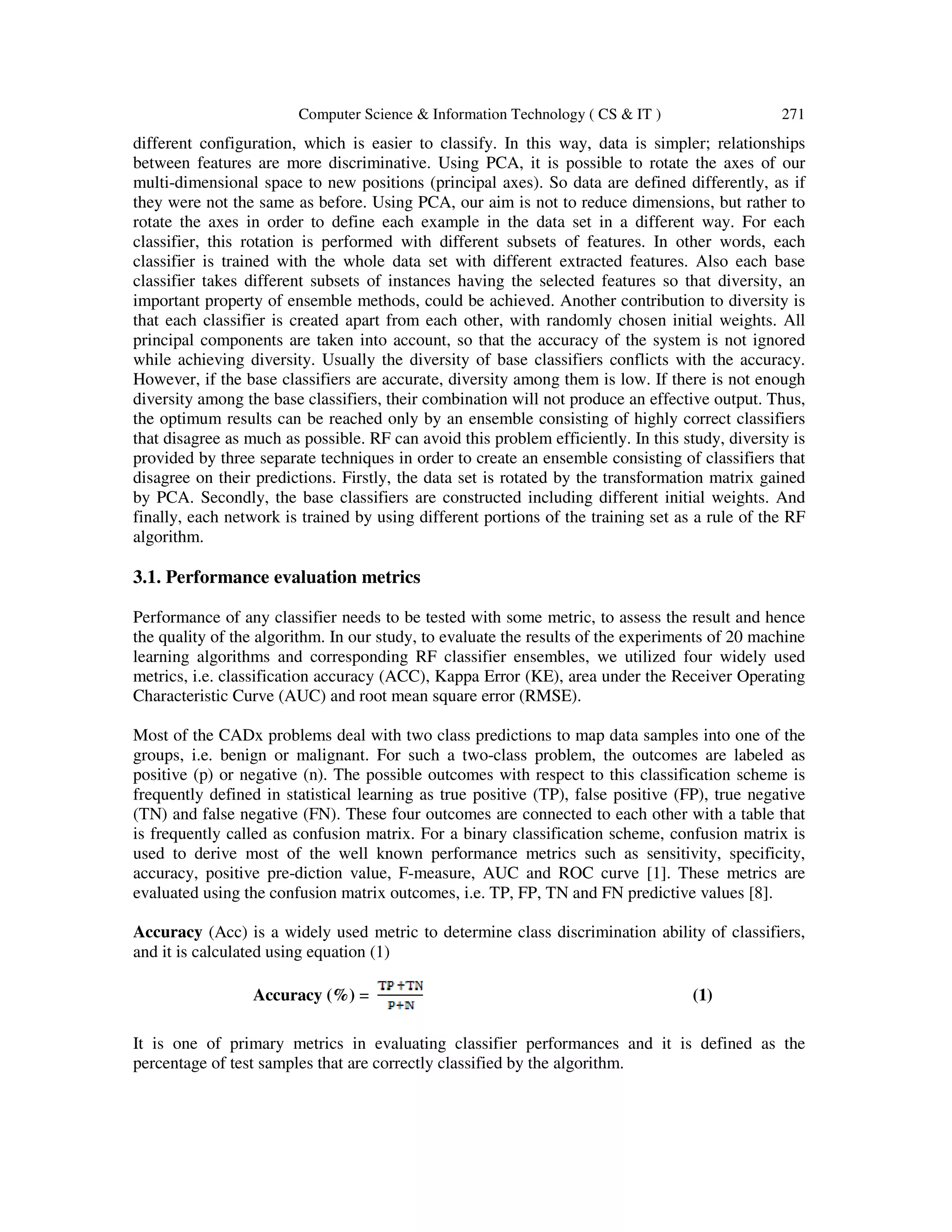 Computer Science & Information Technology ( CS & IT ) 271
different configuration, which is easier to classify. In this way, data is simpler; relationships
between features are more discriminative. Using PCA, it is possible to rotate the axes of our
multi-dimensional space to new positions (principal axes). So data are defined differently, as if
they were not the same as before. Using PCA, our aim is not to reduce dimensions, but rather to
rotate the axes in order to define each example in the data set in a different way. For each
classifier, this rotation is performed with different subsets of features. In other words, each
classifier is trained with the whole data set with different extracted features. Also each base
classifier takes different subsets of instances having the selected features so that diversity, an
important property of ensemble methods, could be achieved. Another contribution to diversity is
that each classifier is created apart from each other, with randomly chosen initial weights. All
principal components are taken into account, so that the accuracy of the system is not ignored
while achieving diversity. Usually the diversity of base classifiers conflicts with the accuracy.
However, if the base classifiers are accurate, diversity among them is low. If there is not enough
diversity among the base classifiers, their combination will not produce an effective output. Thus,
the optimum results can be reached only by an ensemble consisting of highly correct classifiers
that disagree as much as possible. RF can avoid this problem efficiently. In this study, diversity is
provided by three separate techniques in order to create an ensemble consisting of classifiers that
disagree on their predictions. Firstly, the data set is rotated by the transformation matrix gained
by PCA. Secondly, the base classifiers are constructed including different initial weights. And
finally, each network is trained by using different portions of the training set as a rule of the RF
algorithm.
3.1. Performance evaluation metrics
Performance of any classifier needs to be tested with some metric, to assess the result and hence
the quality of the algorithm. In our study, to evaluate the results of the experiments of 20 machine
learning algorithms and corresponding RF classifier ensembles, we utilized four widely used
metrics, i.e. classification accuracy (ACC), Kappa Error (KE), area under the Receiver Operating
Characteristic Curve (AUC) and root mean square error (RMSE).
Most of the CADx problems deal with two class predictions to map data samples into one of the
groups, i.e. benign or malignant. For such a two-class problem, the outcomes are labeled as
positive (p) or negative (n). The possible outcomes with respect to this classification scheme is
frequently defined in statistical learning as true positive (TP), false positive (FP), true negative
(TN) and false negative (FN). These four outcomes are connected to each other with a table that
is frequently called as confusion matrix. For a binary classification scheme, confusion matrix is
used to derive most of the well known performance metrics such as sensitivity, specificity,
accuracy, positive pre-diction value, F-measure, AUC and ROC curve [1]. These metrics are
evaluated using the confusion matrix outcomes, i.e. TP, FP, TN and FN predictive values [8].
Accuracy (Acc) is a widely used metric to determine class discrimination ability of classifiers,
and it is calculated using equation (1)
Accuracy (%) = (1)
It is one of primary metrics in evaluating classifier performances and it is defined as the
percentage of test samples that are correctly classified by the algorithm.
 
