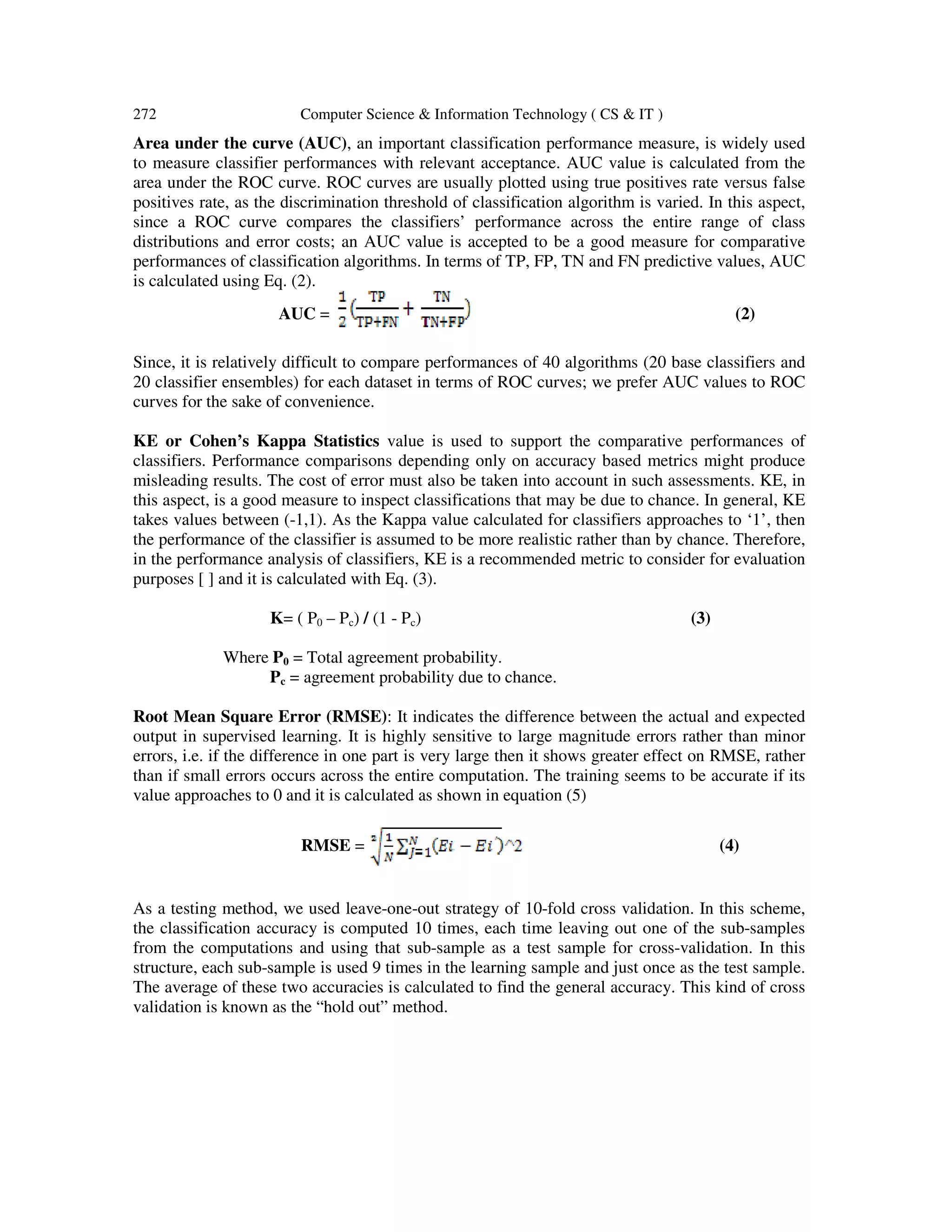 272 Computer Science & Information Technology ( CS & IT )
Area under the curve (AUC), an important classification performance measure, is widely used
to measure classifier performances with relevant acceptance. AUC value is calculated from the
area under the ROC curve. ROC curves are usually plotted using true positives rate versus false
positives rate, as the discrimination threshold of classification algorithm is varied. In this aspect,
since a ROC curve compares the classifiers’ performance across the entire range of class
distributions and error costs; an AUC value is accepted to be a good measure for comparative
performances of classification algorithms. In terms of TP, FP, TN and FN predictive values, AUC
is calculated using Eq. (2).
AUC = (2)
Since, it is relatively difficult to compare performances of 40 algorithms (20 base classifiers and
20 classifier ensembles) for each dataset in terms of ROC curves; we prefer AUC values to ROC
curves for the sake of convenience.
KE or Cohen’s Kappa Statistics value is used to support the comparative performances of
classifiers. Performance comparisons depending only on accuracy based metrics might produce
misleading results. The cost of error must also be taken into account in such assessments. KE, in
this aspect, is a good measure to inspect classifications that may be due to chance. In general, KE
takes values between (-1,1). As the Kappa value calculated for classifiers approaches to ‘1’, then
the performance of the classifier is assumed to be more realistic rather than by chance. Therefore,
in the performance analysis of classifiers, KE is a recommended metric to consider for evaluation
purposes [ ] and it is calculated with Eq. (3).
K= ( P0 – Pc) / (1 - Pc) (3)
Where P0 = Total agreement probability.
Pc = agreement probability due to chance.
Root Mean Square Error (RMSE): It indicates the difference between the actual and expected
output in supervised learning. It is highly sensitive to large magnitude errors rather than minor
errors, i.e. if the difference in one part is very large then it shows greater effect on RMSE, rather
than if small errors occurs across the entire computation. The training seems to be accurate if its
value approaches to 0 and it is calculated as shown in equation (5)
RMSE = (4)
As a testing method, we used leave-one-out strategy of 10-fold cross validation. In this scheme,
the classification accuracy is computed 10 times, each time leaving out one of the sub-samples
from the computations and using that sub-sample as a test sample for cross-validation. In this
structure, each sub-sample is used 9 times in the learning sample and just once as the test sample.
The average of these two accuracies is calculated to find the general accuracy. This kind of cross
validation is known as the “hold out” method.
 