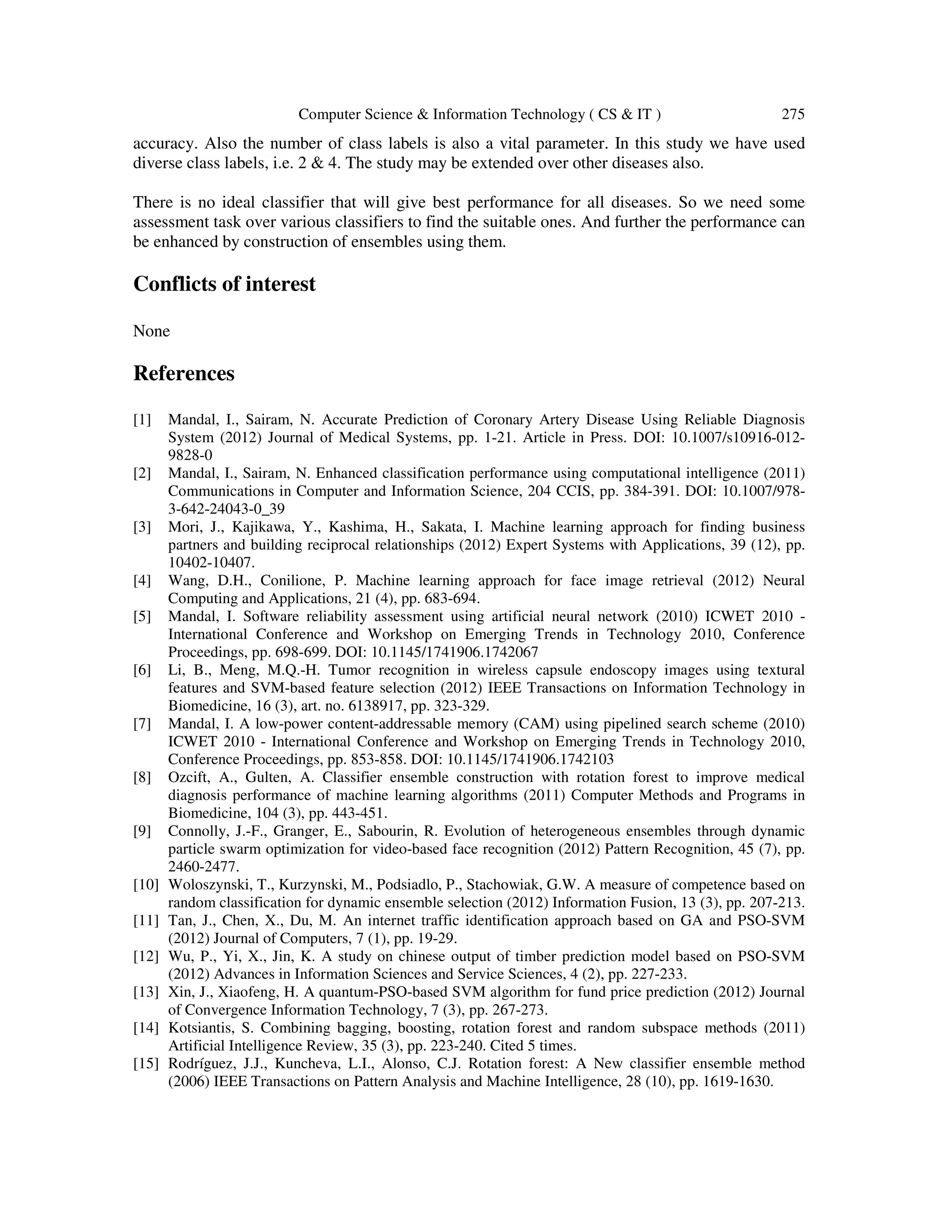 Computer Science & Information Technology ( CS & IT ) 275
accuracy. Also the number of class labels is also a vital parameter. In this study we have used
diverse class labels, i.e. 2 & 4. The study may be extended over other diseases also.
There is no ideal classifier that will give best performance for all diseases. So we need some
assessment task over various classifiers to find the suitable ones. And further the performance can
be enhanced by construction of ensembles using them.
Conflicts of interest
None
References
[1] Mandal, I., Sairam, N. Accurate Prediction of Coronary Artery Disease Using Reliable Diagnosis
System (2012) Journal of Medical Systems, pp. 1-21. Article in Press. DOI: 10.1007/s10916-012-
9828-0
[2] Mandal, I., Sairam, N. Enhanced classification performance using computational intelligence (2011)
Communications in Computer and Information Science, 204 CCIS, pp. 384-391. DOI: 10.1007/978-
3-642-24043-0_39
[3] Mori, J., Kajikawa, Y., Kashima, H., Sakata, I. Machine learning approach for finding business
partners and building reciprocal relationships (2012) Expert Systems with Applications, 39 (12), pp.
10402-10407.
[4] Wang, D.H., Conilione, P. Machine learning approach for face image retrieval (2012) Neural
Computing and Applications, 21 (4), pp. 683-694.
[5] Mandal, I. Software reliability assessment using artificial neural network (2010) ICWET 2010 -
International Conference and Workshop on Emerging Trends in Technology 2010, Conference
Proceedings, pp. 698-699. DOI: 10.1145/1741906.1742067
[6] Li, B., Meng, M.Q.-H. Tumor recognition in wireless capsule endoscopy images using textural
features and SVM-based feature selection (2012) IEEE Transactions on Information Technology in
Biomedicine, 16 (3), art. no. 6138917, pp. 323-329.
[7] Mandal, I. A low-power content-addressable memory (CAM) using pipelined search scheme (2010)
ICWET 2010 - International Conference and Workshop on Emerging Trends in Technology 2010,
Conference Proceedings, pp. 853-858. DOI: 10.1145/1741906.1742103
[8] Ozcift, A., Gulten, A. Classifier ensemble construction with rotation forest to improve medical
diagnosis performance of machine learning algorithms (2011) Computer Methods and Programs in
Biomedicine, 104 (3), pp. 443-451.
[9] Connolly, J.-F., Granger, E., Sabourin, R. Evolution of heterogeneous ensembles through dynamic
particle swarm optimization for video-based face recognition (2012) Pattern Recognition, 45 (7), pp.
2460-2477.
[10] Woloszynski, T., Kurzynski, M., Podsiadlo, P., Stachowiak, G.W. A measure of competence based on
random classification for dynamic ensemble selection (2012) Information Fusion, 13 (3), pp. 207-213.
[11] Tan, J., Chen, X., Du, M. An internet traffic identification approach based on GA and PSO-SVM
(2012) Journal of Computers, 7 (1), pp. 19-29.
[12] Wu, P., Yi, X., Jin, K. A study on chinese output of timber prediction model based on PSO-SVM
(2012) Advances in Information Sciences and Service Sciences, 4 (2), pp. 227-233.
[13] Xin, J., Xiaofeng, H. A quantum-PSO-based SVM algorithm for fund price prediction (2012) Journal
of Convergence Information Technology, 7 (3), pp. 267-273.
[14] Kotsiantis, S. Combining bagging, boosting, rotation forest and random subspace methods (2011)
Artificial Intelligence Review, 35 (3), pp. 223-240. Cited 5 times.
[15] Rodríguez, J.J., Kuncheva, L.I., Alonso, C.J. Rotation forest: A New classifier ensemble method
(2006) IEEE Transactions on Pattern Analysis and Machine Intelligence, 28 (10), pp. 1619-1630.
 