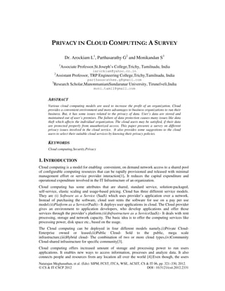 Natarajan Meghanathan, et al. (Eds): SIPM, FCST, ITCA, WSE, ACSIT, CS & IT 06, pp. 321–330, 2012.
© CS & IT-CSCP 2012 DOI : 10.5121/csit.2012.2331
PRIVACY IN CLOUD COMPUTING: A SURVEY
Dr. Arockiam L1
, Parthasarathy G2
and Monikandan S3
1
Associate Professor,St.Joseph’s College,Trichy, Tamilnadu, India
larockiam@yahoo.co.in
2
Assistant Professor, TRP Engineering College,Trichy,Tamilnadu, India
parthasarathee.g@gmail.com
3
Research Scholar,ManonmaniamSundaranar University, Tirunelveli,India
moni.tamil@gmail.com
ABSTRACT
Various cloud computing models are used to increase the profit of an organization. Cloud
provides a convenient environment and more advantages to business organizations to run their
business. But, it has some issues related to the privacy of data. User’s data are stored and
maintained out of user’s premises. The failure of data protection causes many issues like data
theft which affects the individual organization. The cloud users may be satisfied, if their data
are protected properly from unauthorized access. This paper presents a survey on different
privacy issues involved in the cloud service. It also provides some suggestions to the cloud
users to select their suitable cloud services by knowing their privacy policies.
KEYWORDS
Cloud computing,Security,Privacy
1. INTRODUCTION
Cloud computing is a model for enabling convenient, on demand network access to a shared pool
of configurable computing resources that can be rapidly provisioned and released with minimal
management effort or service provider interaction[1]. It reduces the capital expenditure and
operational expenditure involved in the IT Infrastructure of an organization.
Cloud computing has some attributes that are shared, standard service, solution‐packaged,
self‐service, elastic scaling and usage‐based pricing. Cloud has three different service models.
They are (i) Software as a Service (SaaS) which uses provider’s application over a network.
Instead of purchasing the software, cloud user rents the software for use on a pay per use
model.(ii)Platform as a Service(PaaS):- It deploys user applications in cloud. The Cloud provider
gives an environment to application developers, who develop applications and offer those
services through the provider’s platform.(iii)Infrastructure as a Service(IaaS):- It deals with rent
processing, storage and network capacity. The basic idea is to offer the computing services like
processing power, disk space etc., based on the usage.
The Cloud computing can be deployed in four different models namely,(i)Private Cloud-
Enterprise owned or leased,(ii)Public Cloud- Sold to the public, mega scale
infrastructure,(iii)Hybrid cloud- The combination of two or more cloud types,(iv)Community
Cloud-shared infrastructure for specific community[3].
Cloud computing offers increased amount of storage and processing power to run users
applications. It enables new ways to access information, processes and analyze data. It also
connects people and resources from any location all over the world [4].Even though, the users
 