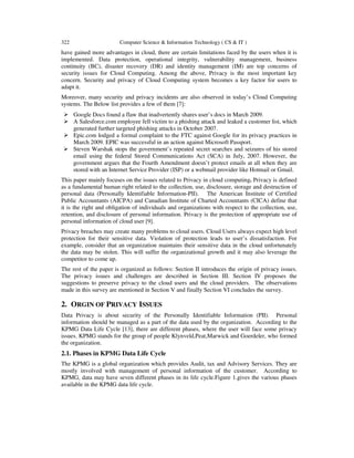 322 Computer Science & Information Technology ( CS & IT )
have gained more advantages in cloud, there are certain limitations faced by the users when it is
implemented. Data protection, operational integrity, vulnerability management, business
continuity (BC), disaster recovery (DR) and identity management (IM) are top concerns of
security issues for Cloud Computing. Among the above, Privacy is the most important key
concern. Security and privacy of Cloud Computing system becomes a key factor for users to
adapt it.
Moreover, many security and privacy incidents are also observed in today’s Cloud Computing
systems. The Below list provides a few of them [7]:
Google Docs found a flaw that inadvertently shares user’s docs in March 2009.
A Salesforce.com employee fell victim to a phishing attack and leaked a customer list, which
generated further targeted phishing attacks in October 2007.
Epic.com lodged a formal complaint to the FTC against Google for its privacy practices in
March 2009. EPIC was successful in an action against Microsoft Passport.
Steven Warshak stops the government’s repeated secret searches and seizures of his stored
email using the federal Stored Communications Act (SCA) in July, 2007. However, the
government argues that the Fourth Amendment doesn’t protect emails at all when they are
stored with an Internet Service Provider (ISP) or a webmail provider like Hotmail or Gmail.
This paper mainly focuses on the issues related to Privacy in cloud computing. Privacy is defined
as a fundamental human right related to the collection, use, disclosure, storage and destruction of
personal data (Personally Identifiable Information-PII). The American Institute of Certified
Public Accountants (AICPA) and Canadian Institute of Charted Accountants (CICA) define that
it is the right and obligation of individuals and organizations with respect to the collection, use,
retention, and disclosure of personal information. Privacy is the protection of appropriate use of
personal information of cloud user [9].
Privacy breaches may create many problems to cloud users. Cloud Users always expect high level
protection for their sensitive data. Violation of protection leads to user’s dissatisfaction. For
example, consider that an organization maintains their sensitive data in the cloud unfortunately
the data may be stolen. This will suffer the organizational growth and it may also leverage the
competitor to come up.
The rest of the paper is organized as follows: Section II introduces the origin of privacy issues.
The privacy issues and challenges are described in Section III. Section IV proposes the
suggestions to preserve privacy to the cloud users and the cloud providers. The observations
made in this survey are mentioned in Section V and finally Section VI concludes the survey.
2. ORGIN OF PRIVACY ISSUES
Data Privacy is about security of the Personally Identifiable Information (PII). Personal
information should be managed as a part of the data used by the organization. According to the
KPMG Data Life Cycle [13], there are different phases, where the user will face some privacy
issues. KPMG stands for the group of people Klynveld,Peat,Marwick and Goerdeler, who formed
the organization.
2.1. Phases in KPMG Data Life Cycle
The KPMG is a global organization which provides Audit, tax and Advisory Services. They are
mostly involved with management of personal information of the customer. According to
KPMG, data may have seven different phases in its life cycle.Figure 1.gives the various phases
available in the KPMG data life cycle.
 