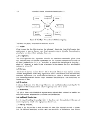 324 Computer Science & Information Technology ( CS & IT )
The above said privacy issues are to be addressed in detail.
3.1. Access.
Cloud provider has the ability to access the individual’s data in the cloud. Confirmation after
deletion must be given to the user when there is a deletion request. Normally, the confirmation
given by the providers will not satisfy the cloud users.
3.2. Compliance.
The list of applicable laws, regulations, standards and contractual commitments govern cloud
data. There are many acts available to protect the data like Electronic communication Privacy Act
(ECPA), USA Patriot Act (UPA) etc. Sometimes, to maintain the law and order in the country,
cloud user’s data may be needed by the government. In this situation, the above acts failed to
maintain the privacy [7].
3.3. Storage.
It indicates the physical location of user’s data in the cloud. There are many physical locations
available throughout the world. Many organizations are not comfortable to store their data away
from their organizations [19]. Storing data in different data centers in different locations, may
lead to unauthorized access and uses. Proper assurance is not given by the cloud providers for the
transparency of data.
3.4. Retention.
It indicates theduration of the data storage .The stored data must be deleted automatically after the
completion of the specified duration. Otherwise, privacy issues will be raised.
3.5. Destruction.
This type of issue is involved with the deletion of data from the cloud. Providers do not have the
rights to delete data, without getting permission from the cloud user.
3.6. Audit and Monitoring.
It is the way of watching the cloud providers by the cloud users. Since, cloud providers are not
monitored properly, it leads to the improper use of user’s data.
3.7. Privacy breaches.
If there is any mischievous act with the cloud user data, cloud user must be able to identify
it[9].The absence of identifying the breach will cause a drawback in the business. Here, the real
Figure 2. The Major Privacy Issues of Cloud computing.
Privacy
Issues Retention
Compliance
Destruction
Law
Audit &
Monitoring
Access Storage
Privacy
Breaches
 
