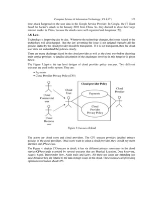 Computer Science & Information Technology ( CS & IT ) 325
time attack happened on the user data in the Google Service Provider. In Google, the IT Giant
faced the hacker’s attack in the January 2010 from China. So, they decided to close their large
internet market in China, because the attacks were well organized and dangerous [20].
3.8. Law.
Technology is improving day by day. Whenever the technology changes, the issues related to the
technology will alsochanged. But the law governing the issue is not updated regularly.All the
policies stated by the cloud provider should be transparent. If it is not transparent, then the cloud
user does not understand the policies clearly.
There are many challenges faced by the cloud provider as well as the cloud user before choosing
their service provider. A detailed description of the challenges involved in this behavior is given
below.
The Figure 3.depicts the top level designs of cloud provider policy usecases. Two different
usecases are used in this system. They are:
• Payments
• Cloud Provider Privacy Policy(CP3)
The actors are cloud users and cloud providers. The CP3 usecase provides detailed privacy
policies of the cloud providers. Once users want to select a cloud provider, they should pay more
attention on CP3use case.
The Figure 4. depicts CP3usecase in detail; it has six different privacy constraints in the cloud
service.CP3usecaseis extended by several usecases that are Physical Location, Data Recovery,
Access Right, Transborder flow, Audit trails and Laws. All these use cases are extending use
cases because they are related to the data storage issues in the cloud. These usecases are providing
optimum information about CP3.
Figure 3.Usecases ofcloud
Cloud
Commercial
user
Cloud
Business
user
Cloud
User
Cloud
Provider
Cloud provider Policy
Cloud
Provider
Privacy Policy
Payments
 