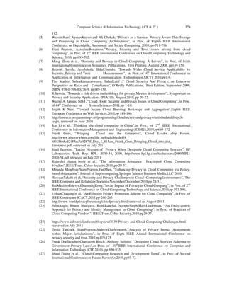 Computer Science & Information Technology ( CS & IT ) 329
112.
[5] WassimItani, AymanKayssi and Ali Chehab, “Privacy as a Service: Privacy-Aware Data Storage
and Processing in Cloud Computing Architectures”, in Proc. of Eighth IEEE International
Conference on Dependable, Autonomic and Secure Computing, 2009, pp 711-716.
[6] Siani Pearson, AzzedineBenameur,”Privacy, Security and Trust issues arising from cloud
computing”, in Proc. of 2nd
IEEE International Conference on Cloud Computing Technology and
Science, 2010, pp 693-702.
[7] Minqi Zhou et al., “Security and Privacy in Cloud Computing: A Survey”, in Proc. of Sixth
International Conference on Semantics, Publications, First Printing, Augutst 2008, pp149-150.
[8] ReijoM. Savola, ArtoJuhola, IlkkaUusitalo, “Towards Wider Cloud Service Applicability by
Security, Privacy and Trust Measurements”, in Proc. of 4th
International Conference on
Application of Information and Communication Technologies(AICT), 2010,pp1-6.
[9] Tim Mather, SubraKumaraswamy, SahedLatif ,” Cloud Security And Privacy, an Enterprise
Perspective on Risks and Compliance”, O’Reilly Publications, First Edition, September 2009,
ISBN: 978-0-596-80276-9, pp149-150.
[10] R.Savola, “Towards a risk driven methodology for privacy Metrics development”, Symposium on
Privacy and Security Applications (PSA’10), August 2010, pp 20-22.
[11] Wayne A. Jansen, NIST, “Cloud Hook: Security and Privacy Issues in Cloud Computing”, in Proc.
of 44th
Conference on SystemSciences-2011,pp 1-10.
[12] Srijith K Nair, “Toward Secure Cloud Bursting Brokerage and Aggregation”,Eighth IEEE
European Conference on Web Services,2010,pp 189-196.
[13] http://mscerts.programming4.us/programming/cloudsecurityandprivacywhatisthedatalifecycle
.aspx, retrieved on June 2010
[14] Ran Li et al., “Thinking the cloud computing in China”,in Proc. of 2nd
IEEE International
Conference on InformationManagement and Engineering (ICIME),2010,pp669-672.
[15] Frank Gens, “Bringing Cloud into the Enterprise”, Cloud Leader ship Forum.
http://www.eiseverwhere.com/file_uploads/86cde4f4
bf015bb8cd2153ea7e0287ff_Day_1_815am_Frank_Gens_Bringing_Cloud_into_the_
Enterprise.pdf, retrieved on July 2011.
[16] Siani Pearson, “Taking Account of Privacy When Designing Cloud Computing Services”, HP
Laboratories, Tech. Rep. HPL- 2009-54, 2009, http://www.hpl.hp.com/techreports/2009/HPL-
2009-54.pdf.retrieved on July 2011
[17] Rajarshri chakra borty et al., “The Information Assurance Practicesof Cloud Computing
Vendors”,IEEE Trans. Cyber Security,2010,pp 29-37.
[18] Miranda Mowbray,SianiPearson,YunShen, “Enhancing Privacy in Cloud Computing via Policy-
based obfuscation”, Journal of Supercomputing,Springer Science Business Media,LLC 2010.
[19] HassaanTakabi et al, “Security and Privacy Challenges in Cloud ComputingEnvironments”, The
IEEE Computer and Reliability Socieitis,November/December 2010,pp 24-31.
[20] RuiMaximoEsteves,ChunmingRong,”Social Impact of Privacy in Cloud Computig”, in Proc. of 2nd
IEEE International Conference on Cloud Computing Technology and Science,2010,pp 593-596,
[21] I-HsunChauang et al, “An Effective Privacy Protection Scheme for Cloud Computing”, in Proc. of
IEEE Conference ICACT,2011,pp 260-265.
[22] http://www.worldprivacyforum.org/cloudprivacy.html retrieved on August 2011.
[23] PelinAngin, Bharat Bhargava, RohitRanchal, NoopurSingh,MarkLinderman, “An Entity-centric
Approach for Privacy and Identity Management in Cloud Computing”, in Proc. of Practices of
Cloud Computing Vendors”, IEEE Trans,Cyber Security,2010,pp29-37.
[24] https://www.infosecisland.com/blogview/3539-Privacy-and-Cloud-Computing-Challenges.html
retrieved on July 2011
[25] David Tancock, SianiPearson,AndrewCharlesworth,”Analysis of Privacy Impact Assessments
within Major Jurisdictioons”, in Proc. of Eigth IEEE Annual International Conference on
privacy,security and trust,2010,pp119-125.
[26] Frank Doelitzscher,Charistoph Reich, Anthony Sulistio, “Designing Cloud Services Adhering to
Government Privacy Laws”,in Proc. of 10th
IEEE International Conference on Computer and
Information Technology (CIT 2010), pp 930-935.
[27] Shuai Zhang et al., “Cloud Computing Research and Development Trend”, in Proc. of Second
International Conference on Future Networks,2010,pp93-73.
 