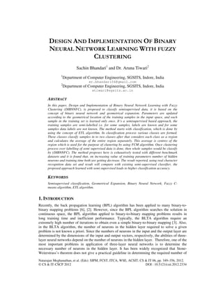 Natarajan Meghanathan, et al. (Eds): SIPM, FCST, ITCA, WSE, ACSIT, CS & IT 06, pp. 349–356, 2012.
© CS & IT-CSCP 2012 DOI : 10.5121/csit.2012.2334
DESIGN AND IMPLEMENTATION OF BINARY
NEURAL NETWORK LEARNING WITH FUZZY
CLUSTERING
Sachin Bhandari1
and Dr. Aruna Tiwari2
1
Department of Computer Engineering, SGSITS, Indore, India
er.bhandari04@gmail.com
2
Department of Computer Engineering, SGSITS, Indore, India
atiwari@sgsits.ac.in
ABSTRACT
In this paper, Design and Implementation of Binary Neural Network Learning with Fuzzy
Clustering (DIBNNFC), is proposed to classify semisupervised data, it is based on the
concept of binary neural network and geometrical expansion. Parameters are updated
according to the geometrical location of the training samples in the input space, and each
sample in the training set is learned only once. It’s a semisupervised based approach, the
training samples are semi-labelled i.e. for some samples, labels are known and for some
samples data labels are not known. The method starts with classification, which is done by
using the concept of ETL algorithm. In classification process various classes are formed.
These classes classify samples in to two classes after that considers each class as a region
and calculates the average of the entire region separately. This average is centres of the
region which is used for the purpose of clustering by using FCM algorithm. Once clustering
process over labelling of semi supervised data is done, then whole samples would be classify
by (DIBNNFC). The method proposes here is exhaustively tested with different benchmark
datasets and it is found that, on increasing value of training parameters number of hidden
neurons and training time both are getting decrease. The result reported, using real character
recognition data set and result will compare with existing semi-supervised classifier, the
proposed approach learned with semi-supervised leads to higher classification accuracy.
KEYWORDS
Semisupervised classification, Geometrical Expansion, Binary Neural Network, Fuzzy C-
means algorithm, ETL algorithm.
1. INTRODUCTION
Recently, the back propagation learning (BPL) algorithm has been applied to many binary-to-
binary mapping problems [6], [2]. However, since the BPL algorithm searches the solution in
continuous space, the BPL algorithm applied to binary-to-binary mapping problems results in
long training time and inefficient performance. Typically, the BLTA algorithm require an
extremely high number of iterations to obtain even a simple binary-to-binary mapping [3]. Also,
in the BLTA algorithm, the number of neurons in the hidden layer required to solve a given
problem is not known a priori. Since the numbers of neurons in the input and the output layer are
determined by the dimensions of the input and output vectors, respectively, the abilities of three-
layer neural networks depend on the number of neurons in the hidden layer. Therefore, one of the
most important problems in application of three-layer neural networks is to determine the
necessary number of neurons in the hidden layer. It has been widely recognized that Stone-
Weierstrass’s theorem does not give a practical guideline in determining the required number of
 