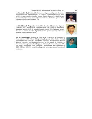 Computer Science & Information Technology ( CS & IT )
Mr Shashank S Hegde obtained his Bachelor of Engineering degree in Electronics
and communication department from R.V. college of Engineering, Bangalore, India,
in 2012. He was a member of satellite project “studsat” conducted by ISRO. His area
of interest includes Image processing, Neural networks, Embedded systems. He is
currently working in IBM India Pvt. Ltd.
Mr Shashikiran R Pargaonkar obtained his Bachelor of Eng
Electronics and Communication Engineering from R.V. College of Engineering,
Bangalore, India, in 2012. He has participated in various IEEE Parliament debates.
His area of interest includes Digital Electronics, Control systems and Neural
Networks. He is a member of IETE.
Dr. M.Uttara Kumari, Professor & Head of the Department
Communication at RV College of Engineering, Bangalore, India. She has obtained
her doctoral degree in the 2007 from Andhra
degree in Electronics from Bangalore University in 1996 and BE
Communication Engineering from Nagarjuna University Guntur,
Her research interests are Signal Processing, Communication. She is a me
IEEE, ISTE and IETE. She has published
conference.
Computer Science & Information Technology ( CS & IT )
obtained his Bachelor of Engineering degree in Electronics
and communication department from R.V. college of Engineering, Bangalore, India,
He was a member of satellite project “studsat” conducted by ISRO. His area
of interest includes Image processing, Neural networks, Embedded systems. He is
currently working in IBM India Pvt. Ltd.
obtained his Bachelor of Engineering degree in
Electronics and Communication Engineering from R.V. College of Engineering,
Bangalore, India, in 2012. He has participated in various IEEE Parliament debates.
His area of interest includes Digital Electronics, Control systems and Neural
Networks. He is a member of IETE.
, Professor & Head of the Department of Electronics &
Communication at RV College of Engineering, Bangalore, India. She has obtained
from Andhra University, Vishakhapatnam, Masters
degree in Electronics from Bangalore University in 1996 and BE in Electronics &
Communication Engineering from Nagarjuna University Guntur, in the year 1989.
Her research interests are Signal Processing, Communication. She is a member of
IEEE, ISTE and IETE. She has published papers at various journals and International
469
 