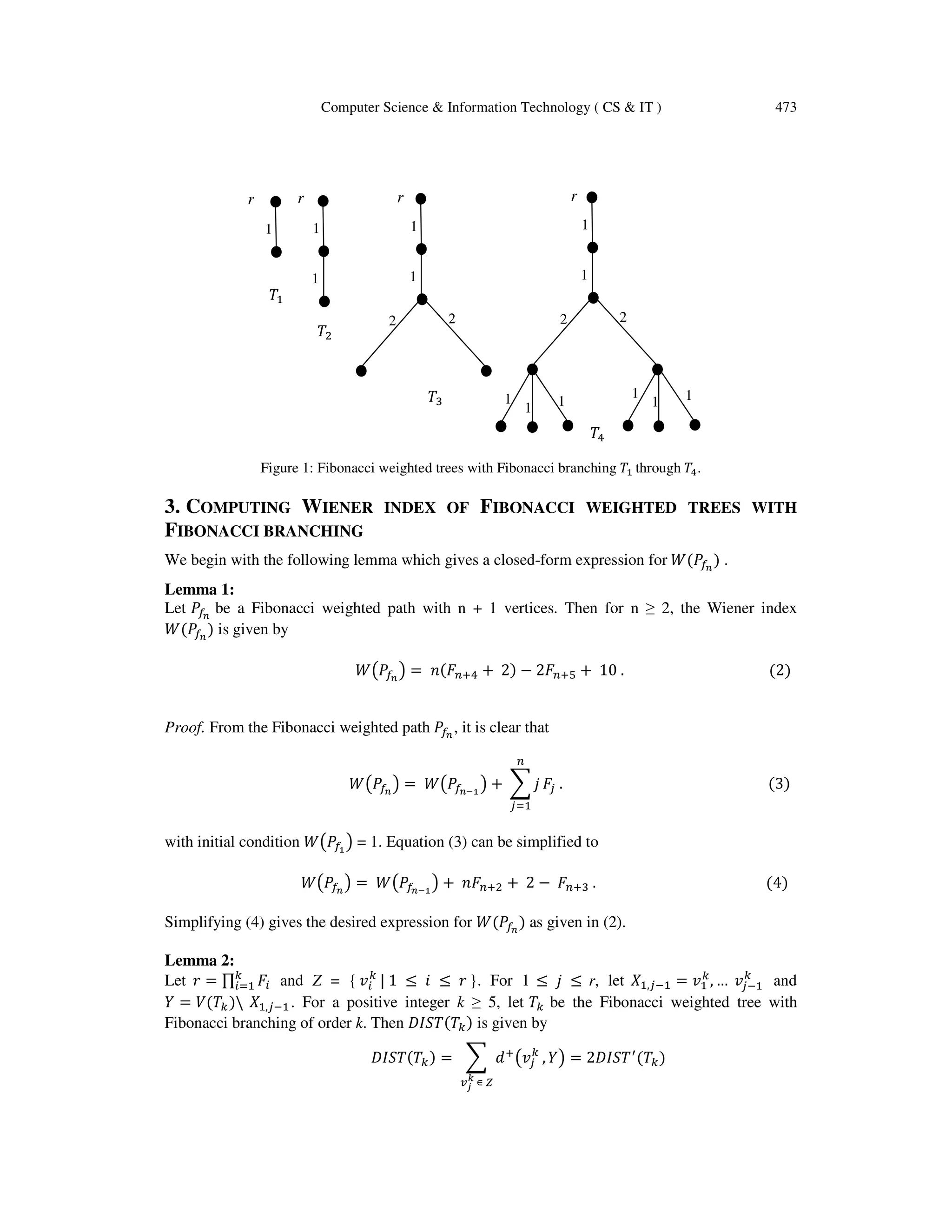Computer Science & Information Technology ( CS & IT ) 473
ܶଵ
ܶଶ
ܶଷ
ܶସ
Figure 1: Fibonacci weighted trees with Fibonacci branching ܶଵ through ܶସ.
3. COMPUTING WIENER INDEX OF FIBONACCI WEIGHTED TREES WITH
FIBONACCI BRANCHING
We begin with the following lemma which gives a closed-form expression for ܹሺܲ௙೙
ሻ .
Lemma 1:
Let ܲ௙೙
be a Fibonacci weighted path with n + 1 vertices. Then for n ≥ 2, the Wiener index
ܹሺܲ௙೙
ሻ is given by
ܹ൫ܲ௙೙
൯ = ݊ሺ‫ܨ‬௡ାସ + 2ሻ − 2‫ܨ‬௡ାହ + 10 . ሺ2ሻ
Proof. From the Fibonacci weighted path ܲ௙೙
, it is clear that
ܹ൫ܲ௙೙
൯ = ܹ൫ܲ௙೙షభ
൯ + ෍ ݆
௡
௝ୀଵ
‫ܨ‬௝ . ሺ3ሻ
with initial condition ܹ൫ܲ௙భ
൯ = 1. Equation (3) can be simplified to
ܹ൫ܲ௙೙
൯ = ܹ൫ܲ௙೙షభ
൯ + ݊‫ܨ‬௡ାଶ + 2 − ‫ܨ‬௡ାଷ . ሺ4ሻ
Simplifying (4) gives the desired expression for ܹሺܲ௙೙
ሻ as given in (2).
Lemma 2:
Let ‫ݎ‬ = ∏ ‫ܨ‬௜
௞
௜ୀଵ and Z = { ‫ݒ‬௜
௞
| 1 ≤ ݅ ≤ ‫ݎ‬ }. For 1 ≤ ݆ ≤ r, let ܺଵ,௝ିଵ = ‫ݒ‬ଵ
௞
, … ‫ݒ‬௝ିଵ
௞
and
ܻ = ܸ(ܶ௞) ܺଵ,௝ିଵ. For a positive integer k ≥ 5, let ܶ௞ be the Fibonacci weighted tree with
Fibonacci branching of order k. Then ‫ܶ(ܶܵܫܦ‬௞) is given by
‫ܶ(ܶܵܫܦ‬௞) = ෍ ݀ା
൫‫ݒ‬௝
௞
, ܻ൯ = 2‫ܶܵܫܦ‬ᇱ
(ܶ௞
௩ೕ
ೖ
∊ ௓
)
r r r r
1
1
22
1
1
1
11
111
1
22
1
1
 