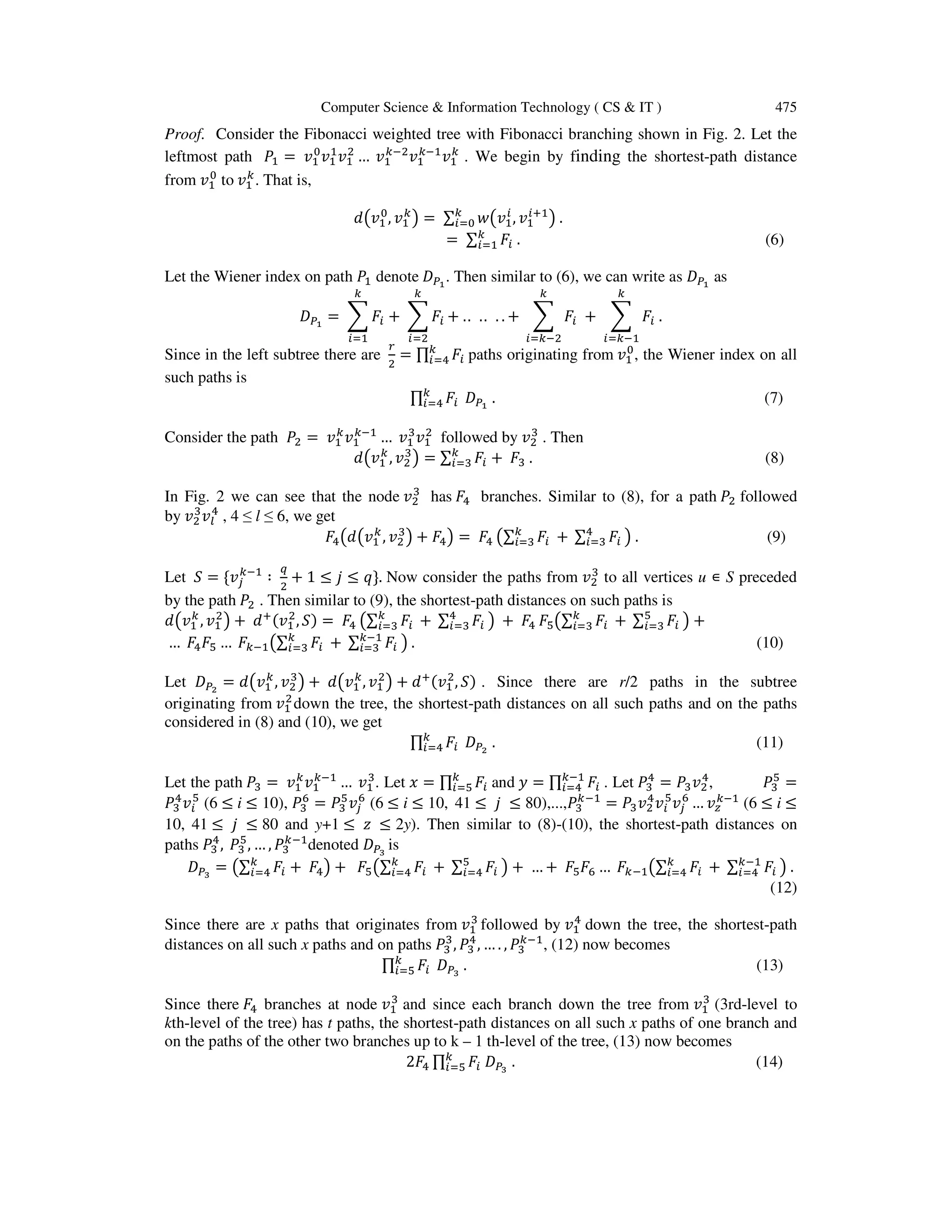 Computer Science & Information Technology ( CS & IT ) 475
Proof. Consider the Fibonacci weighted tree with Fibonacci branching shown in Fig. 2. Let the
leftmost path ܲଵ = ‫ݒ‬ଵ
଴
‫ݒ‬ଵ
ଵ
‫ݒ‬ଵ
ଶ
… ‫ݒ‬ଵ
௞ିଶ
‫ݒ‬ଵ
௞ିଵ
‫ݒ‬ଵ
௞
. We begin by finding the shortest-path distance
from ‫ݒ‬ଵ
଴
to ‫ݒ‬ଵ
௞
. That is,
݀൫‫ݒ‬ଵ
଴
, ‫ݒ‬ଵ
௞
൯ = ∑ ‫ݓ‬൫‫ݒ‬ଵ
௜
, ‫ݒ‬ଵ
௜ାଵ
൯ .௞
௜ୀ଴
= ∑ ‫ܨ‬௜
௞
௜ୀଵ . (6)
Let the Wiener index on path ܲଵ denote ‫ܦ‬௉భ
. Then similar to (6), we can write as ‫ܦ‬௉భ
as
‫ܦ‬௉భ
= ෍ ‫ܨ‬௜
௞
௜ୀଵ
+ ෍ ‫ܨ‬௜
௞
௜ୀଶ
+ .. .. . . + ෍ ‫ܨ‬௜
௞
௜ୀ௞ିଶ
+ ෍ ‫ܨ‬௜ .
௞
௜ୀ௞ିଵ
Since in the left subtree there are
௥
ଶ
= ∏ ‫ܨ‬௜
௞
௜ୀସ paths originating from ‫ݒ‬ଵ
଴
, the Wiener index on all
such paths is
∏ ‫ܨ‬௜
௞
௜ୀସ ‫ܦ‬௉భ
. (7)
Consider the path ܲଶ = ‫ݒ‬ଵ
௞
‫ݒ‬ଵ
௞ିଵ
… ‫ݒ‬ଵ
ଷ
‫ݒ‬ଵ
ଶ
followed by ‫ݒ‬ଶ
ଷ
. Then
݀൫‫ݒ‬ଵ
௞
, ‫ݒ‬ଶ
ଷ
൯ = ∑ ‫ܨ‬௜
௞
௜ୀଷ + ‫ܨ‬ଷ . (8)
In Fig. 2 we can see that the node ‫ݒ‬ଶ
ଷ
has ‫ܨ‬ସ branches. Similar to (8), for a path ܲଶ followed
by ‫ݒ‬ଶ
ଷ
‫ݒ‬௟
ସ
, 4 ≤ l ≤ 6, we get
‫ܨ‬ସ൫݀൫‫ݒ‬ଵ
௞
, ‫ݒ‬ଶ
ଷ
൯ + ‫ܨ‬ସ൯ = ‫ܨ‬ସ ൫∑ ‫ܨ‬௜ +௞
௜ୀଷ ∑ ‫ܨ‬௜
ସ
௜ୀଷ ൯ . (9)
Let ܵ = {‫ݒ‬௝
௞ିଵ
∶
௤
ଶ
+ 1 ≤ ݆ ≤ ‫.}ݍ‬ Now consider the paths from ‫ݒ‬ଶ
ଷ
to all vertices u ∊ S preceded
by the path ܲଶ . Then similar to (9), the shortest-path distances on such paths is
݀൫‫ݒ‬ଵ
௞
, ‫ݒ‬ଵ
ଶ
൯ + ݀ା(‫ݒ‬ଵ
ଶ
, ܵ) = ‫ܨ‬ସ ൫∑ ‫ܨ‬௜ +௞
௜ୀଷ ∑ ‫ܨ‬௜
ସ
௜ୀଷ ൯ + ‫ܨ‬ସ ‫ܨ‬ହ൫∑ ‫ܨ‬௜ +௞
௜ୀଷ ∑ ‫ܨ‬௜
ହ
௜ୀଷ ൯ +
… ‫ܨ‬ସ‫ܨ‬ହ … ‫ܨ‬௞ିଵ൫∑ ‫ܨ‬௜ +௞
௜ୀଷ ∑ ‫ܨ‬௜
௞ିଵ
௜ୀଷ ൯ . (10)
Let ‫ܦ‬௉మ
= ݀൫‫ݒ‬ଵ
௞
, ‫ݒ‬ଶ
ଷ
൯ + ݀൫‫ݒ‬ଵ
௞
, ‫ݒ‬ଵ
ଶ
൯ + ݀ା(‫ݒ‬ଵ
ଶ
, ܵ) . Since there are r/2 paths in the subtree
originating from ‫ݒ‬ଵ
ଶ
down the tree, the shortest-path distances on all such paths and on the paths
considered in (8) and (10), we get
∏ ‫ܨ‬௜
௞
௜ୀସ ‫ܦ‬௉మ
. (11)
Let the path ܲଷ = ‫ݒ‬ଵ
௞
‫ݒ‬ଵ
௞ିଵ
… ‫ݒ‬ଵ
ଷ
. Let ‫ݔ‬ = ∏ ‫ܨ‬௜
௞
௜ୀହ and ‫ݕ‬ = ∏ ‫ܨ‬௜
௞ିଵ
௜ୀସ . Let ܲଷ
ସ
= ܲଷ‫ݒ‬ଶ
ସ
, ܲଷ
ହ
=
ܲଷ
ସ
‫ݒ‬௜
ହ
(6 ≤ i ≤ 10), ܲଷ
଺
= ܲଷ
ହ
‫ݒ‬௝
଺
(6 ≤ i ≤ 10, 41 ≤ ݆ ≤ 80),...,ܲଷ
௞ିଵ
= ܲଷ‫ݒ‬ଶ
ସ
‫ݒ‬௜
ହ
‫ݒ‬௝
଺
… ‫ݒ‬௭
௞ିଵ
(6 ≤ i ≤
10, 41 ≤ ݆ ≤ 80 and y+1 ≤ ‫ݖ‬ ≤ 2y). Then similar to (8)-(10), the shortest-path distances on
paths ܲଷ
ସ
, ܲଷ
ହ
, … , ܲଷ
௞ିଵ
denoted ‫ܦ‬௉య
is
‫ܦ‬௉య
= ൫∑ ‫ܨ‬௜
௞
௜ୀସ + ‫ܨ‬ସ൯ + ‫ܨ‬ହ൫∑ ‫ܨ‬௜ +௞
௜ୀସ ∑ ‫ܨ‬௜
ହ
௜ୀସ ൯ + … + ‫ܨ‬ହ‫ܨ‬଺ … ‫ܨ‬௞ିଵ൫∑ ‫ܨ‬௜ +௞
௜ୀସ ∑ ‫ܨ‬௜
௞ିଵ
௜ୀସ ൯ .
(12)
Since there are x paths that originates from ‫ݒ‬ଵ
ଷ
followed by ‫ݒ‬ଵ
ସ
down the tree, the shortest-path
distances on all such x paths and on paths ܲଷ
ଷ
, ܲଷ
ସ
, … . , ܲଷ
௞ିଵ
, (12) now becomes
∏ ‫ܨ‬௜
௞
௜ୀହ ‫ܦ‬௉య
. (13)
Since there ‫ܨ‬ସ branches at node ‫ݒ‬ଵ
ଷ
and since each branch down the tree from ‫ݒ‬ଵ
ଷ
(3rd-level to
kth-level of the tree) has t paths, the shortest-path distances on all such x paths of one branch and
on the paths of the other two branches up to k – 1 th-level of the tree, (13) now becomes
2‫ܨ‬ସ ∏ ‫ܨ‬௜ ‫ܦ‬௉య
௞
௜ୀହ . (14)
 
