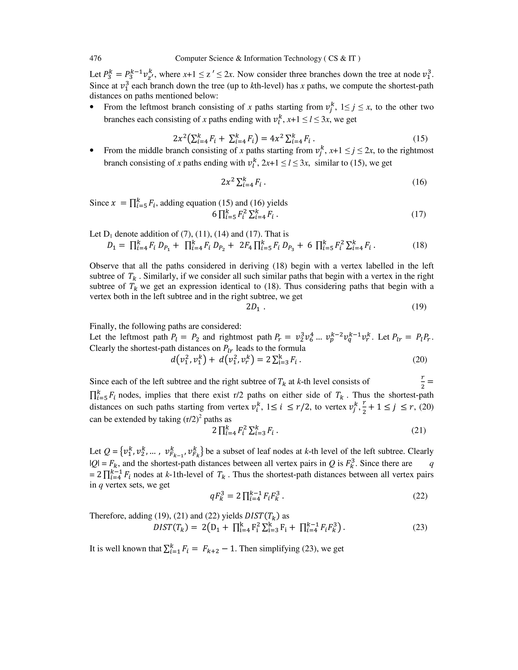 476 Computer Science & Information Technology ( CS & IT )
Let ܲଷ
௞
= ܲଷ
௞ିଵ
‫ݒ‬௭ᇲ
௞
, where x+1 ≤ z ′ ≤ 2x. Now consider three branches down the tree at node ‫ݒ‬ଵ
ଷ
.
Since at ‫ݒ‬ଵ
ଷ
each branch down the tree (up to kth-level) has x paths, we compute the shortest-path
distances on paths mentioned below:
• From the leftmost branch consisting of x paths starting from ‫ݒ‬௝
௞
, 1≤ j ≤ x, to the other two
branches each consisting of x paths ending with ‫ݒ‬௟
௞
, x+1 ≤ l ≤ 3x, we get
2‫ݔ‬ଶ
൫∑ ‫ܨ‬௜
௞
௜ୀସ + ∑ ‫ܨ‬௜
௞
௜ୀସ ൯ = 4‫ݔ‬ଶ ∑ ‫ܨ‬௜
௞
௜ୀସ . (15)
• From the middle branch consisting of x paths starting from ‫ݒ‬௝
௞
, x+1 ≤ j ≤ 2x, to the rightmost
branch consisting of x paths ending with ‫ݒ‬௟
௞
, 2x+1 ≤ l ≤ 3x, similar to (15), we get
2‫ݔ‬ଶ ∑ ‫ܨ‬௜ .௞
௜ୀସ (16)
Since ‫ݔ‬ = ∏ ‫ܨ‬௜
௞
௜ୀହ , adding equation (15) and (16) yields
6 ∏ ‫ܨ‬௜
ଶ
∑ ‫ܨ‬௜
௞
௜ୀସ
௞
௜ୀହ . (17)
Let D1 denote addition of (7), (11), (14) and (17). That is
‫ܦ‬ଵ = ∏ ‫ܨ‬௜ ‫ܦ‬௉భ
+௞
௜ୀସ ∏ ‫ܨ‬௜ ‫ܦ‬௉మ
+௞
௜ୀସ 2‫ܨ‬ସ ∏ ‫ܨ‬௜ ‫ܦ‬௉య
+ 6௞
௜ୀହ ∏ ‫ܨ‬௜
ଶ௞
௜ୀହ ∑ ‫ܨ‬௜
௞
௜ୀସ . (18)
Observe that all the paths considered in deriving (18) begin with a vertex labelled in the left
subtree of ܶ௞ . Similarly, if we consider all such similar paths that begin with a vertex in the right
subtree of ܶ௞ we get an expression identical to (18). Thus considering paths that begin with a
vertex both in the left subtree and in the right subtree, we get
2‫ܦ‬ଵ . (19)
Finally, the following paths are considered:
Let the leftmost path ܲ௟ = ܲଶ and rightmost path ܲ௥ = ‫ݒ‬ଶ
ଷ
‫ݒ‬଺
ସ
… ‫ݒ‬௣
௞ିଶ‫ݒ‬௤
௞ିଵ‫ݒ‬௥
௞ . Let ܲ௟௥ = ܲ௟ܲ௥ .
Clearly the shortest-path distances on ܲ௟௥ leads to the formula
݀൫‫ݒ‬ଵ
ଶ
, ‫ݒ‬ଵ
௞
൯ + ݀൫‫ݒ‬ଵ
ଶ
, ‫ݒ‬௥
௞
൯ = 2 ∑ ‫ܨ‬௜
୩
୧ୀଷ . (20)
Since each of the left subtree and the right subtree of ܶ௞ at k-th level consists of
௥
ଶ
=
∏ ‫ܨ‬௜
௞
௜ୀହ nodes, implies that there exist r/2 paths on either side of ܶ௞ . Thus the shortest-path
distances on such paths starting from vertex ‫ݒ‬௜
௞
, 1≤ ݅ ≤ ‫,2/ݎ‬ to vertex ‫ݒ‬௝
௞
,
௥
ଶ
+ 1 ≤ ݆ ≤ ‫,ݎ‬ (20)
can be extended by taking (r/2)2
paths as
2 ∏ ‫ܨ‬௜
ଶ
∑ ‫ܨ‬௜
௞
௜ୀଷ
௞
௜ୀସ . (21)
Let Q = ൛‫ݒ‬ଵ
௞
, ‫ݒ‬ଶ
௞
, … , ‫ݒ‬ிೖషభ
௞
, ‫ݒ‬ிೖ
௞
ൟ be a subset of leaf nodes at k-th level of the left subtree. Clearly
|Q| = ‫ܨ‬௞, and the shortest-path distances between all vertex pairs in Q is ‫ܨ‬௞
ଷ
. Since there are q
= 2 ∏ ‫ܨ‬௜
௞ିଵ
௜ୀସ nodes at k-1th-level of ܶ௞ . Thus the shortest-path distances between all vertex pairs
in q vertex sets, we get
‫ܨݍ‬௞
ଷ
= 2 ∏ ‫ܨ‬௜‫ܨ‬௞
ଷ௞ିଵ
௜ୀସ . (22)
Therefore, adding (19), (21) and (22) yields ‫ܶ(ܶܵܫܦ‬௞) as
‫ܶ(ܶܵܫܦ‬௞) = 2൫Dଵ + ∏ F୧
ଶ୩
୧ୀସ ∑ F୧
୩
୧ୀଷ + ∏ ‫ܨ‬௜‫ܨ‬௞
ଷ௞ିଵ
௜ୀସ ൯ . (23)
It is well known that ∑ ‫ܨ‬௜
௞
௜ୀଵ = ‫ܨ‬௞ାଶ − 1. Then simplifying (23), we get
 