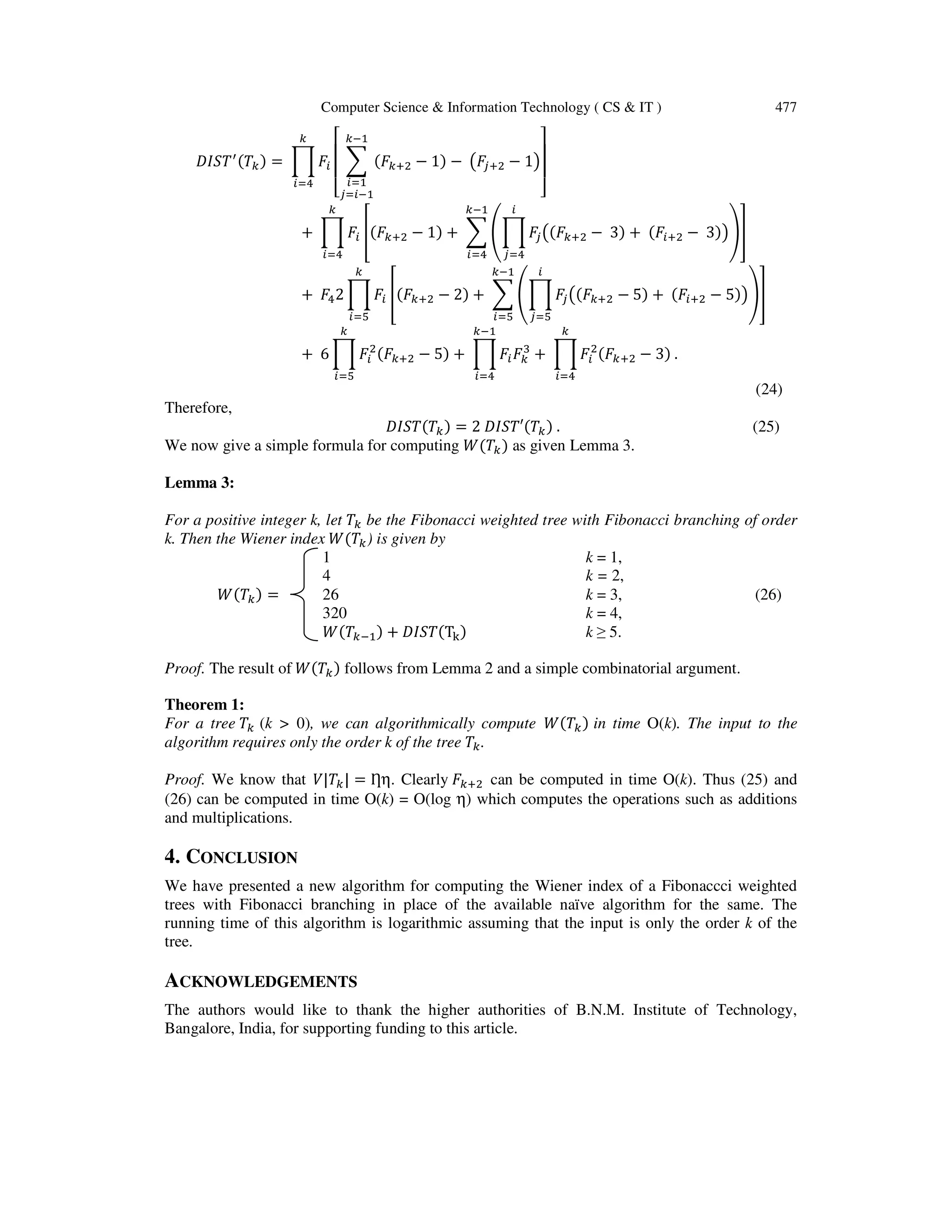 Computer Science & Information Technology ( CS & IT ) 477
‫ܶܵܫܦ‬ᇱ(ܶ௞) = ෑ ‫ܨ‬௜
௞
௜ୀସ
‫ۏ‬
‫ێ‬
‫ێ‬
‫ۍ‬
෍ (‫ܨ‬௞ାଶ − 1) − ൫‫ܨ‬௝ାଶ − 1൯
௞ିଵ
௜ୀଵ
௝ୀ௜ିଵ ‫ے‬
‫ۑ‬
‫ۑ‬
‫ې‬
+ ෑ ‫ܨ‬௜
௞
௜ୀସ
቎(‫ܨ‬௞ାଶ − 1) + ෍ ቌෑ ‫ܨ‬௝൫(‫ܨ‬௞ାଶ − 3) + (‫ܨ‬௜ାଶ − 3)൯
௜
௝ୀସ
ቍ
௞ିଵ
௜ୀସ
቏
+ ‫ܨ‬ସ2 ෑ ‫ܨ‬௜ ቎(‫ܨ‬௞ାଶ − 2) + ෍ ቌෑ ‫ܨ‬௝൫(‫ܨ‬௞ାଶ − 5) + (‫ܨ‬௜ାଶ − 5)൯
௜
௝ୀହ
ቍ
௞ିଵ
௜ୀହ
቏
௞
௜ୀହ
+ 6 ෑ ‫ܨ‬௜
ଶ
(‫ܨ‬௞ାଶ − 5) + ෑ ‫ܨ‬௜‫ܨ‬௞
ଷ
+ ෑ‫ܨ‬௜
ଶ
(‫ܨ‬௞ାଶ − 3) .
௞
௜ୀସ
௞ିଵ
௜ୀସ
௞
௜ୀହ
(24)
Therefore,
‫ܶ(ܶܵܫܦ‬௞) = 2 ‫ܶ(′ܶܵܫܦ‬௞) . (25)
We now give a simple formula for computing ܹ(ܶ௞) as given Lemma 3.
Lemma 3:
For a positive integer k, let ܶ௞ be the Fibonacci weighted tree with Fibonacci branching of order
k. Then the Wiener index ܹ(ܶ௞) is given by
1 k = 1,
4 k = 2,
ܹ(ܶ௞) = 26 k = 3, (26)
320 k = 4,
ܹ(ܶ௞ିଵ) + ‫(ܶܵܫܦ‬T୩) k ≥ 5.
Proof. The result of ܹ(ܶ௞) follows from Lemma 2 and a simple combinatorial argument.
Theorem 1:
For a tree ܶ௞ (k > 0), we can algorithmically compute ܹ(ܶ௞) in time O(k). The input to the
algorithm requires only the order k of the tree ܶ௞.
Proof. We know that ܸ|ܶ௞| = Ƞη. Clearly ‫ܨ‬௞ାଶ can be computed in time O(k). Thus (25) and
(26) can be computed in time O(k) = O(log η) which computes the operations such as additions
and multiplications.
4. CONCLUSION
We have presented a new algorithm for computing the Wiener index of a Fibonaccci weighted
trees with Fibonacci branching in place of the available naïve algorithm for the same. The
running time of this algorithm is logarithmic assuming that the input is only the order k of the
tree.
ACKNOWLEDGEMENTS
The authors would like to thank the higher authorities of B.N.M. Institute of Technology,
Bangalore, India, for supporting funding to this article.
 