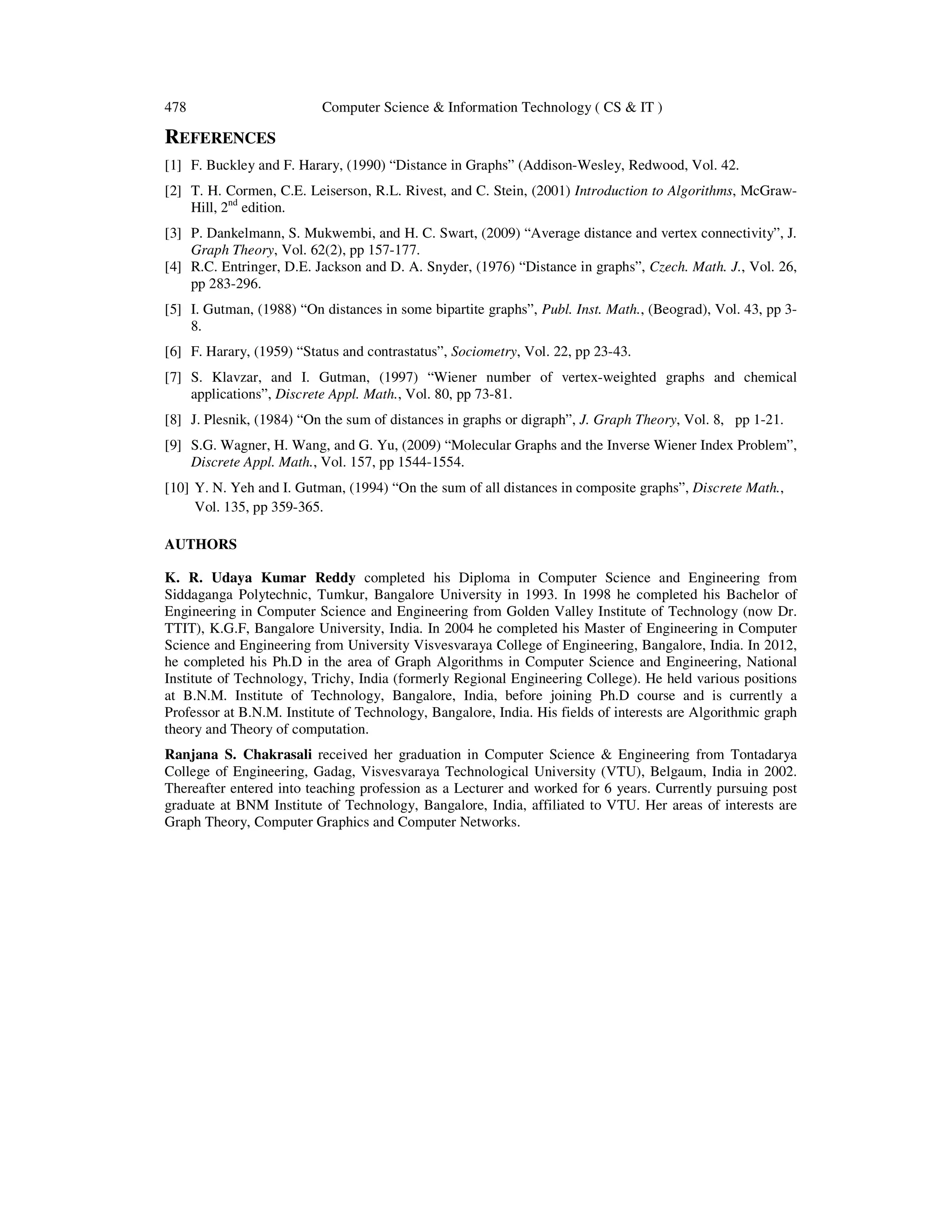 478 Computer Science & Information Technology ( CS & IT )
REFERENCES
[1] F. Buckley and F. Harary, (1990) “Distance in Graphs” (Addison-Wesley, Redwood, Vol. 42.
[2] T. H. Cormen, C.E. Leiserson, R.L. Rivest, and C. Stein, (2001) Introduction to Algorithms, McGraw-
Hill, 2nd
edition.
[3] P. Dankelmann, S. Mukwembi, and H. C. Swart, (2009) “Average distance and vertex connectivity”, J.
Graph Theory, Vol. 62(2), pp 157-177.
[4] R.C. Entringer, D.E. Jackson and D. A. Snyder, (1976) “Distance in graphs”, Czech. Math. J., Vol. 26,
pp 283-296.
[5] I. Gutman, (1988) “On distances in some bipartite graphs”, Publ. Inst. Math., (Beograd), Vol. 43, pp 3-
8.
[6] F. Harary, (1959) “Status and contrastatus”, Sociometry, Vol. 22, pp 23-43.
[7] S. Klavzar, and I. Gutman, (1997) “Wiener number of vertex-weighted graphs and chemical
applications”, Discrete Appl. Math., Vol. 80, pp 73-81.
[8] J. Plesnik, (1984) “On the sum of distances in graphs or digraph”, J. Graph Theory, Vol. 8, pp 1-21.
[9] S.G. Wagner, H. Wang, and G. Yu, (2009) “Molecular Graphs and the Inverse Wiener Index Problem”,
Discrete Appl. Math., Vol. 157, pp 1544-1554.
[10] Y. N. Yeh and I. Gutman, (1994) “On the sum of all distances in composite graphs”, Discrete Math.,
Vol. 135, pp 359-365.
AUTHORS
K. R. Udaya Kumar Reddy completed his Diploma in Computer Science and Engineering from
Siddaganga Polytechnic, Tumkur, Bangalore University in 1993. In 1998 he completed his Bachelor of
Engineering in Computer Science and Engineering from Golden Valley Institute of Technology (now Dr.
TTIT), K.G.F, Bangalore University, India. In 2004 he completed his Master of Engineering in Computer
Science and Engineering from University Visvesvaraya College of Engineering, Bangalore, India. In 2012,
he completed his Ph.D in the area of Graph Algorithms in Computer Science and Engineering, National
Institute of Technology, Trichy, India (formerly Regional Engineering College). He held various positions
at B.N.M. Institute of Technology, Bangalore, India, before joining Ph.D course and is currently a
Professor at B.N.M. Institute of Technology, Bangalore, India. His fields of interests are Algorithmic graph
theory and Theory of computation.
Ranjana S. Chakrasali received her graduation in Computer Science & Engineering from Tontadarya
College of Engineering, Gadag, Visvesvaraya Technological University (VTU), Belgaum, India in 2002.
Thereafter entered into teaching profession as a Lecturer and worked for 6 years. Currently pursuing post
graduate at BNM Institute of Technology, Bangalore, India, affiliated to VTU. Her areas of interests are
Graph Theory, Computer Graphics and Computer Networks.
 
